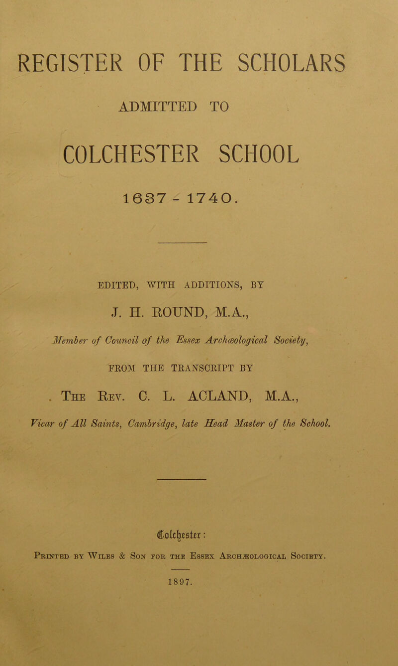 REGISTER OF THE SCHOLARS ADMITTED TO COLCHESTER SCHOOL 1637 - 1740. EDITED, WITH ADDITIONS, BY J. H. ROUND, M.A., Member of Council of the Essex Archceological Society, FROM THE TRANSCRIPT BY . The Rey. C. L. ACLAND, M.A., Vicar of All Saints, Cambridge, late Head Master of the School. Colclpsto: Printed by Wiles & Son for the Essex Archaeological Society. 1897.