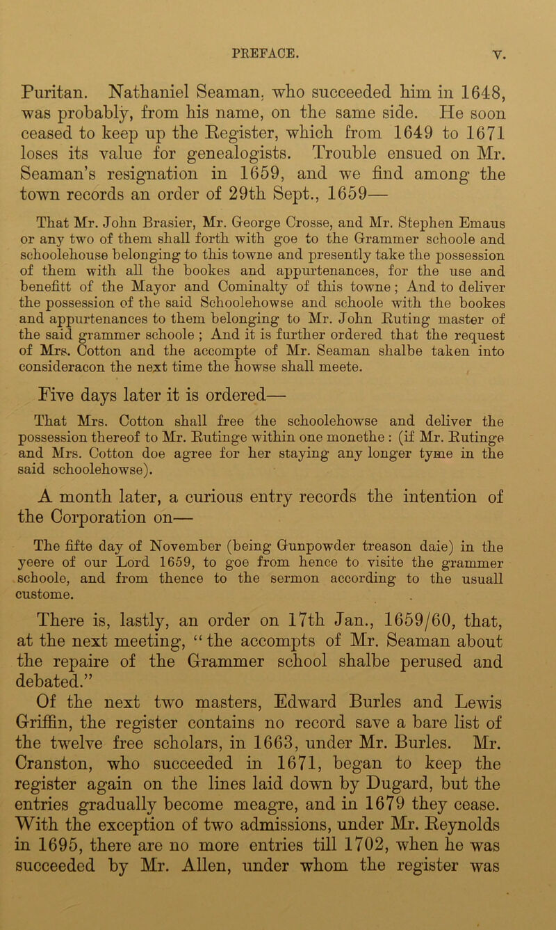 Puritan. Nathaniel Seaman, who succeeded him in 1648, was probably, from his name, on the same side. He soon ceased to keep up the Register, which from 1649 to 1671 loses its value for genealogists. Trouble ensued on Mr. Seaman’s resignation in 1659, and we find among the town records an order of 29th Sept., 1659— That Mr. John Brasier, Mr. George Crosse, and Mr. Stephen Emaus or any two of them shall forth with goe to the Grammer schoole and schoolehouse belonging to this towne and presently take the possession of them with all the bookes and appurtenances, for the use and benefit! of the Mayor and Cominalty of this towne ; And to deliver the possession of the said Schoolehowse and schoole with the bookes and appurtenances to them belonging to Mr. John Buting master of the said grammer schoole ; And it is further ordered that the request of Mrs. Cotton and the accompte of Mr. Seaman shalbe taken into consideracon the next time the bowse shall meete. Five days later it is ordered— That Mrs. Cotton shall free the schoolehowse and deliver the possession thereof to Mr. Butinge within one monethe : (if Mr. Butinge and Mrs. Cotton doe agree for her staying any longer tyme in the said schoolehowse). A month later, a curious entry records the intention of the Corporation on— The fifte day of November (being Gunpowder treason daie) in the yeere of our Lord 1659, to goe from hence to visite the grammer schoole, and from thence to the sermon according to the usuall custome. There is, lastly, an order on 17th Jan., 1659/60, that, at the next meeting, “the accompts of Mr. Seaman about the repaire of the G-rammer school shalbe perused and debated.” Of the next two masters, Edward Buries and Lewis Griffin, the register contains no record save a bare list of the twelve free scholars, in 1663, under Mr. Buries. Mr. Cranston, who succeeded in 1671, began to keep the register again on the lines laid down by Dugard, but the entries gradually become meagre, and in 1679 they cease. With the exception of two admissions, under Mr. Reynolds in 1695, there are no more entries till 1702, when he was succeeded by Mr. Allen, under whom the register was