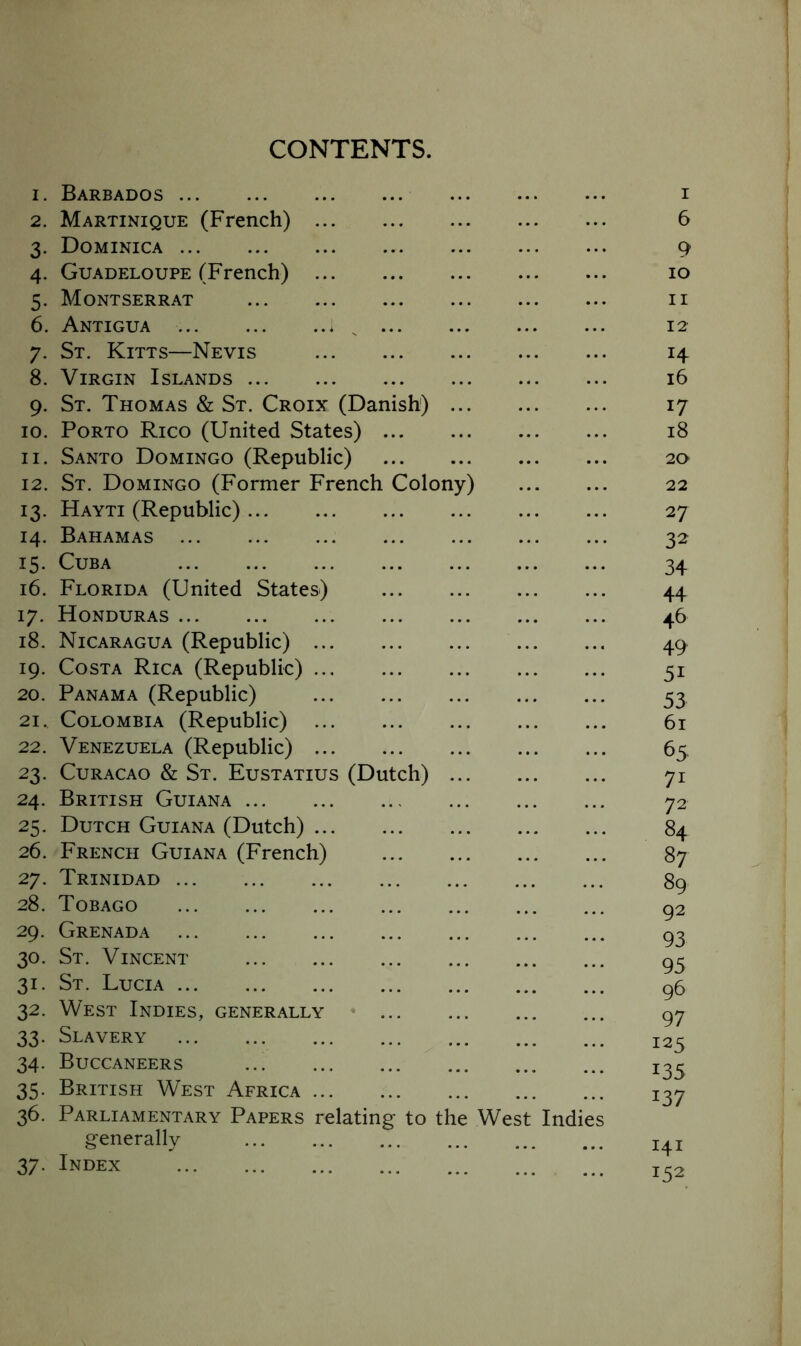 CONTENTS. 1. Barbados 2. Martinique (French) 3. Dominica 4. Guadeloupe (French) 5. Montserrat 6. Antigua 7. St. Kitts—Nevis 8. Virgin Islands ... 9. St. Thomas & St. Croix (Danish) 10. Porto Rico (United States) ... 11. Santo Domingo (Republic) 12. St. Domingo (Former French Colony) 13. Hayti (Republic) 14. Bahamas 15. Cuba 16. Florida (United States) 17. Honduras 18. Nicaragua (Republic) 19. Costa Rica (Republic) Panama (Republic) Colombia (Republic) Venezuela (Republic) Curacao & St. Eustatius (Dutch) 24. British Guiana 25. Dutch Guiana (Dutch) 26. French Guiana (French) 27. Trinidad 28. Tobago 29. Grenada 30. St. Vincent St. Lucia West Indies, generally Slavery Buccaneers 35. British West Africa 36. Parliamentary Papers relating to the West generally 37. Index 20 21 22 23 31- 32. 33- 34- Indie I 6 9 10 11 12 H 16 17 18 20 22 27 32 34 44 46 49 51 53 61 65 71 72 84 87 89 92 93 95 96 97 125 135 137 141 152