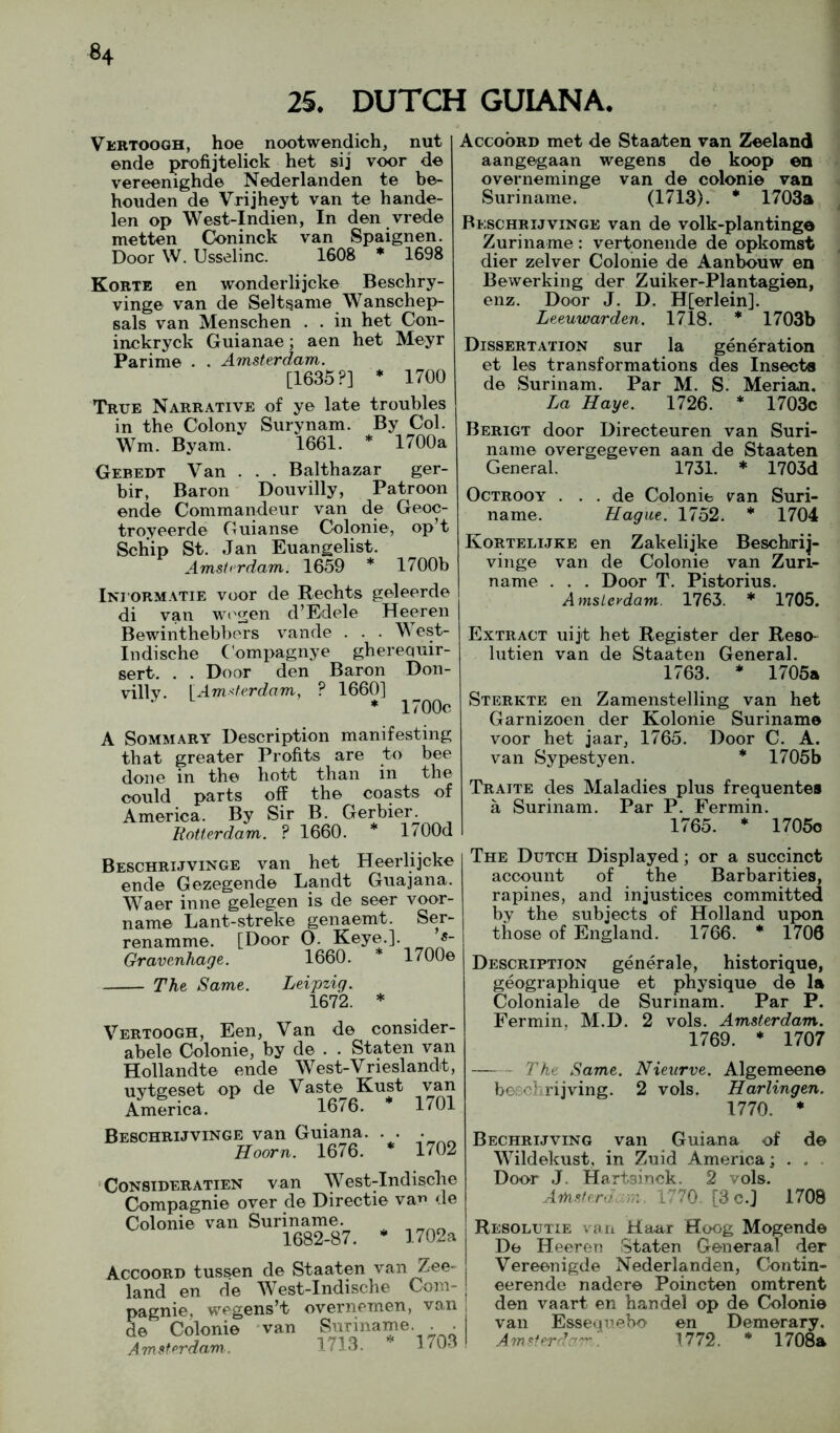 25. DUTCH GUIANA. Vertoogh, hoe nootwendich, nut ende profijtelick het sij voor de vereenighde Nederlanden te be- houden de Vrijheyt van te hande- len op West-Indien, In den vrede metten Coninck van Spaignen. Door W. Usselinc. 1608 ♦ 1698 Korte en wonderlijcke Beschry- vinge van de Selt^ame Wanschep- sals van Menschen . . in het Con- inckryck Guianae; aen het Meyr Parime . . Amsterdam. [1635 ?] * 1700 True Narrative of ye late troubles in the Colony Surynam. By Col. Wm. Byam. 1661. * 1700a Gebedt Van . . . Balthazar ger- bir, Baron Douvilly, Patroon ende Commandeur van de Geoc- troyeerde Guianse Colonie, op’t Schip St. Jan Euangelist. Amsterdam. 1659 * 1700b Ini'ORMATie voor de Rechts geleerde di van \v02en d’Edele Heeren Bewinthebbers vande . . . West- Indische (dmpagnye ghereouir- sert. . . Door den Baron Don- villy. \ Amsterdam, ? 1660] * 1700c A SoMMARY Description manifesting that greater Profits are to bee done in the liott than in the could parts off the coasts of America. By Sir B. Gerbier. Botlerdam. ? 1660. * 1700d Accoord met de Staaten van Zeeland aangegaan wegens de koop en overneminge van de colonie van Suriname. (1713). * 1703a BiiSCHRiJviNGE van de volk-plantinge Zuriname : vertonende de opkomst dier zelver Colonie de Aanbouw en Bewerking der Zuiker-Plantagien, enz. Door J. D. H[erleinj. Leeuwarden. 1718. * 1703b Dissertation sur la generation et les transformations des Insects de Surinam. Par M. S. Merian. La Haye. 1726. * 1703c Berigt door Directeuren van Suri- name overgegeven aan de Staaten General. 1731. * 1703d OcTROOY . . . de Colonie v^an Suri- name. Hague. 1752. * 1704 Kortelijke en Zakelijke Beschrij- vinge van de Colonie van Zuri- name . . . Door T. Pistorius. AmsLevdam. 1763. * 1705. Extract uijt het Register der Reso- lutien van de Staaten General. 1763. * 1705a Sterkte en Zamenstelling van het Garnizoen der Kolonie Suriname voor het jaar, 1765. Door C. A. van Sypestyen. * 1705b Traite des Maladies plus frequentes a Surinam. Par P. Fermin. 1765. * 1705o Beschrijvinge van het Heerlijcke ende Gezegende Landt Guajana. Waer inne gelegen is de seer voor- name Lant-streke genaemt. Ser- renamme. [Door O. Keye.]. Gravenhage. 1660. 1700e The Same. Leipzig. 1672. * Vertoogh, Een, Van de consider- abele Colonie, by de . . Staten van Hollandte ende West-Vrieslandt, uytgeset op de Vaste Kust van America. 16/6. * 1701 Beschrijvinge van Guiana. . . . Hoorn. 1676. * 1702 ‘CONSIDERATIEN van West-Indisclie Compagnie over de Directie var^ de Colonie van Suriname. 1682-87. * 1702a Accoord tussen de Staaten van Zee- , land en de West-Indische Com- | pagnie, wegens’t overncmen, van 1 de Colonie 'van Suriname. . . Amsterdam.. 1713. 1703 The Dutch Displayed; or a succinct account of the Barbarities, rapines, and injustices committed by the subjects of Holland upon those of England. 1766. * 1706 Description generale, historique, geographique et physique de la Coloniale de Surinam. Par P. Fermin, M.D. 2 vols. Amsterdam. 1769. * 1707 The Same. Nieurve. Algemeene bosolirijving. 2 vols. Harlingen. 1770. * Bechrijving van Guiana of de Wildekust, in Zuid America; . . . Door J. Hartsinck. 2 vols. Amsfera. 1170 [3c.J 1708 Resolutie van Haar Hoog Mogende De Heeren Staten Generaal der Vereenigde Nederlanden, Contin- eerende nadere Poincten omtrent den vaart en ban del op de Colonie van Essequebo en Demerary. Amsferdcyr' 1772. * 1708a