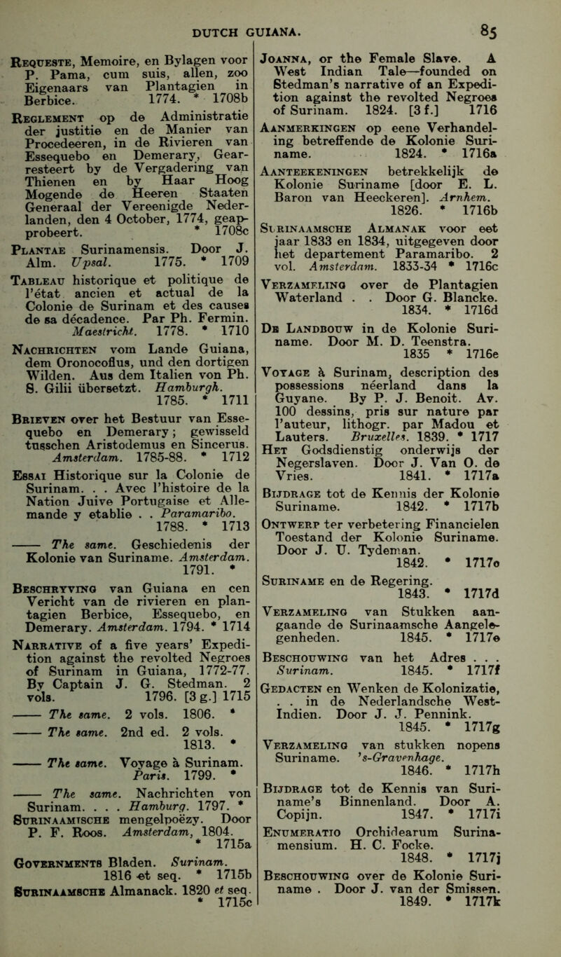 Requeste, Memoire, en Bylagen voor P. Pama, cum suis, alien, zoo Eigenaars van Plantagien in Befbice. 1774. * 1708b Reglement op de Administratie der justitie en de Manier van Procedeeren, in de Rivieren van- Essequebo en Demerary, Gear- resteert by de Vergadering van Thienen en by Haar Hoog Mogende de Heeren Staaten Generaal der Vereenigde Neder- landen, den 4 October, 1774, geap- probeert. * 1708c Plantae Surinamensis. Door J. Aim. Upsal. 1775. * 1709 Tableau historique et politique de I’etat ancien et actual de la CJolonie de Surinam et des causes de aa decadence. Par Ph. Fermin. MaestricM. 1778. * 1710 Nachrichten vom Lande Guiana, dem Oronocoflus, und den dortigen Wilden. Aus dem Italien von Ph. 8. Gilii libersetzt. Hamburgh. 1785. * 1711 Bbieven over bet Bestuur van Esse- quebo en Demerary; gewisseld tusschen Aristodemus en Sincerus. Amsterdam. 1785-88. * 1712 Ebsai Historique sur la Colonie de Surinam. . . Avec Thistoire de la Nation Juive Portugaise et Alle- mande y etablie . . Paramaribo. 1788. * 1713 The same. Geschiedenis der Kolonie van Suriname. Amsterdam. 1791. * Bebchryving van Guiana en cen Vericht van de rivieren en plan- tagien Berbice, Essequebo, en Demerary. Amsterdam. 1794. * 1714 Narrative of a five years’ Expedi- tion against the revolted Negroes of Surinam in Guiana, 1772-77. By Captain J. G. Stedman. 2 vola. 1796. [3 g.] 1715 The same. 2 vols. 1806. * The same. 2nd ed. 2 vols. 1813. * The same. Voyage a Surinam. Paris. 1799. * The same. Nachrichten von Surinam. . . . Hamburg. 1797. * SuRiNAAMTSCHE mengelpoezy. Door P. F. Roos. Amsterdam, 1804. * 1715a Governments Bladen. Suritiam. 1816 >et seq. * 1715b SuRiNAAMBCHB Almanack. 1820 et seq. * 1715c Joanna, or the Female Slave. A West Indian Tale—founded on Stedman’s narrative of an Expedi- tion against the revolted Negroes of Surinam. 1824. [3 f.] 1716 Aanmerkingen op eene Verhandel- ing betreffende de Kolonie Suri- name. 1824. • 1716a Aanteekeningen betrekkelijk de Kolonie Suriname [door E. L. Baron van Heeckeren]. Arnhem. 1826. * 1716b Slrinaamsche Almanak voor eet jaar 1833 en 1834, uitgegeven door het departement Paramaribo. 2 vol. Amsterdam. 1833-34 • 1716c VerzAMELING over de Plantagien Waterland . . Door G. Blancke. 1834. * 1716d De Landbouw in de Kolonie Suri- name. Door M. D. Teenstra. 1835 * 1716e Voyage k Surinam, description des possessions neerland dans la Guyane. By P. J. Benoit. Av. 100 dessins, pris sur nature par I’auteur, lithogr. par Madou et Lauters. Bruxelles. 1839. * 1717 Het Godsdienstig onderwijs der Negerslaven. Door J. Van O. de Vries. 1841. * 1717a Bijdrage tot de Keimis der Kolonie Suriname. 1842. * 1717b Ontwerp ter verbetering Financielen Toestand der Kolonie Suriname. Door J. U. Tydeman. 1842. • 1717c Suriname en de Regering. 1843. • 1717d Verz AMELING van Stukken aan- gaande de Surinaamsche Aangele- genheden. 1845. * 1717e Beschouwing van het Adres . . . Surinam. 1845. * 1717f Gedacten en Wenken de Kolonizatie, . . in de Nederlandsche West- Indien. Door J. J. Pennink. 1845. • 1717g Verzameling van stukken nopens Suriname. ' s-Gravenhage. 1846. * 1717h Bijdrage tot de Kennis van Suri- name’s Binnenland. Door A. Copijn. 1847. * 1717i Enumeratio Orchid earum Surina- mensium. H. C. Focke. 1848. • 1717j Beschouwing over de Kolonie Suri- name . Door J. van der Smissen. 1849. • 1717k