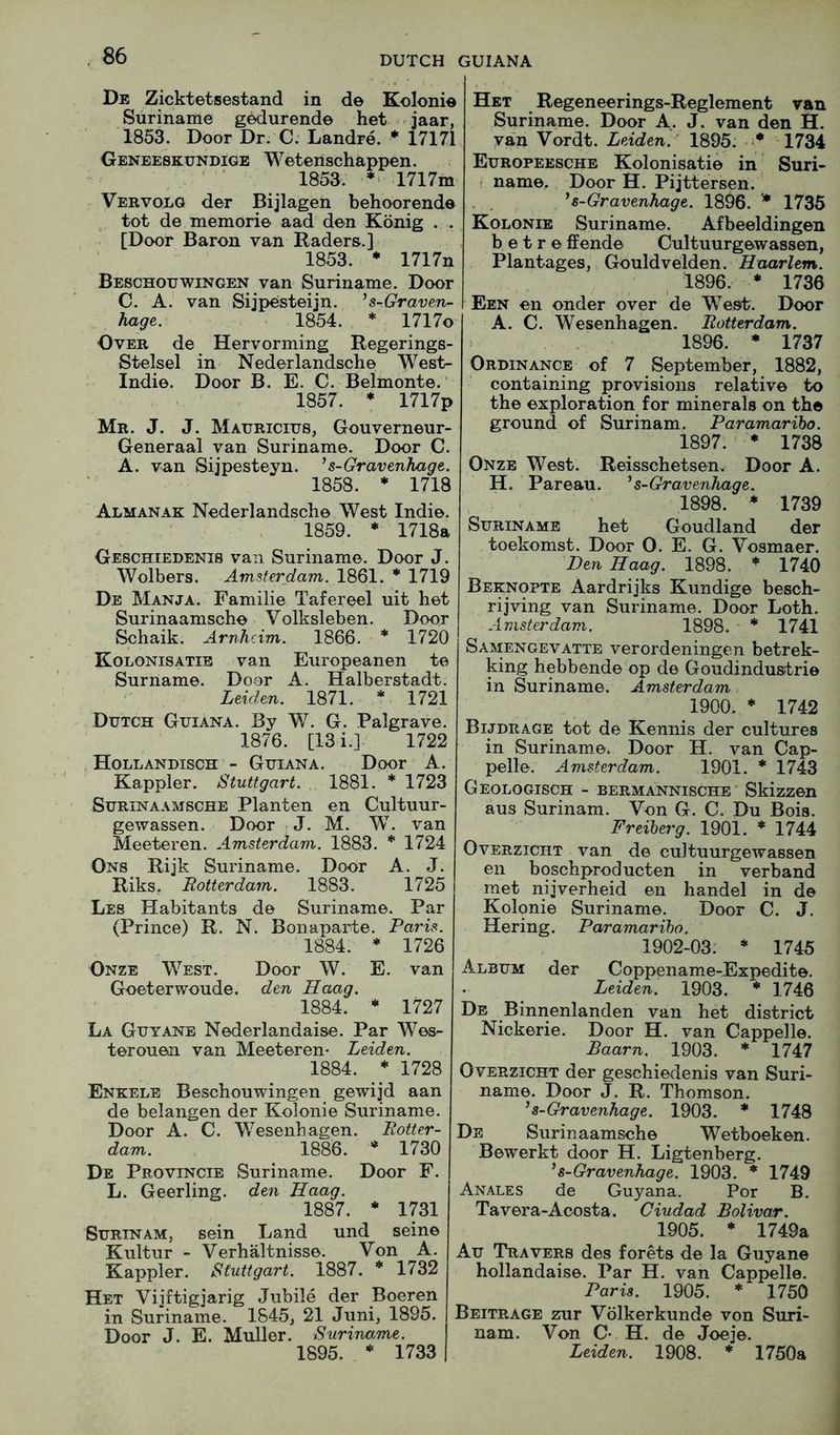 De Zicktetsestand in de Kolonie Suriname gedurende het »jaar, 1853. Door Dr. C. Landre. * 17171 Oeneeskundige Wetenschappen. 1853. *< 1717m Vervolg der Bijlagen behoorende tot de memorie aad den Konig . . [Door Baron van Raders.] 1853. * 1717n Beschouwingen van Suriname. Door C. A. van Sijpesteijn. ’s-Graven- hage. 1854. * 1717o Over de Hervorming Regerings- Stelsel in Nederlandsche West- Indie. Door B. E. C. Belmonte. 1857. * 1717p Mr. J. J. Mauricius, Gouverneur- Generaal van Suriname. Door C. A. van Sijpesteyn. ’s-Gravenhage. 1858. ♦ 1718 Almanak Nederlandsche West Indie. 1859. * 1718a Geschiedenis van Suriname. Door J. Wolbers. Amsferdam. 1861. * 1719 De Manja. Familie Tafereel uit het Surinaamsche Volksleben. Door Schaik. Arnhcim. 1866. * 1720 Kolonisatib van Europeanen te Surname. Door A. Halberstadt. Leiden. 1871. * 1721 Dutch Guiana. By W. G. Palgrave. 1876. [13i.l 1722 Hollandisch - Guiana. Door A. Kappler. Stuttgart. 1881. * 1723 Surinaamsche Planten en Cultuur- gewassen. Door J. M. W. van Meeteren. Amsterdam. 1883. * 1724 0ns Rijk Suriname. Door A. J. Riks. Rotterdam. 1883. 1725 Les Habitants de Suriname. Par (Prince) R. N. Bonaparte. Paris. 1884. * 1726 Onze West. Door W. E. van Goeterwoude. den Haag. 1884. • 1727 La Guyane Nederlandaise. Par Wes- terouen van Meeteren- Leiden. 1884. * 1728 Enkele Beschouwingen gewijd aan de belangen der Kolonie Suriname. Door A. C. V/esenhagen. Rotter- dam. 1886. * 1730 De Provincie Suriname. Door F. L. Geerling. den Haag. 1887. * 1731 Surinam, sein Land und seine Kultur - Verhaltnisse. Von A. Kappler. Stuttgart. 1887. * 1732 Het Vijftigjarig Jubile der Boeren in Suriname. 1845, 21 Juni, 1895. Door J. E. Muller. Suriname. 1895. * 1733 Het Regeneerings-Reglement van Suriname. Door A. J. van den H. van Vordt. Leiden.’ 1895: • 1734 Europeesche Kolonisatie in Suri- ■ name. Door H. Pijttersen. ^s-Gravenhage. 1896. '* 1735 Kolonie Suriname. Afbeeldingen b e t r e ffende Cultuurgewassen, Plantages, Gouldvelden. Haarlem. 1896. * 1736 Een en onder over de West. Door A. C. Wesenhagen. Rotterdam. 1896. • 1737 Ordinance of 7 September, 1882, containing provisions relative to the exploration for minerals on the ground of Surinam. Paramaribo. 1897. * 1738 Onze West. Reisschetsen. Door A. H. Pareau. ^s-Gravenhage. 1898. * 1739 Suriname het Goudland der toekomst. Door 0. E. G. Vosmaer. Den Haag. 1898. * 1740 Beknopte Aardrijks Kundige besch- rijving van Suriname. Door Loth. Amsterdam. 1898. * 1741 Samengevatte verordeningen betrek- king hebbende op de Goudindustrie in Suriname. Amsterdam 1900. * 1742 Bijdrage tot de Kennis der cultures in Surinam.e. Door H. van Cap- pelle. Amsterdam. 1901. * 1743 Geologisch - bermannische Skizzen aus Surinam. Von G. C. Du Bois. Freiberg. 1901. * 1744 OvERziCHT van de cultuurgewassen en boschproducten in verband met nijverheid en handel in de Kolonie Suriname. Door C. J. Hering. Paramaribo. 1902-03. * 1745 Album der Coppename-Expedite. Leiden. 1903. * 1746 De Binnenlanden van het district Nickerie. Door H. van Cappelle. Baarn. 1903. * 1747 OvERziCHT der geschievdenis van Suri- name. Door J. R. Thomson. ’ s-Gravenhage. 1903. * 1748 De Surinaamsche Wetboeken. Bewerkt door H. Ligtenberg. ^s-Gravenhage. 1903. * 1749 Anales de Guyana. Por B. Tavera-Acosta. Ciudad Bolivar. 1905. * 1749a Au Travers des forets de la Guyane hollandaise. Par H. van Cappelle. Paris. 1905. * 1750 Beitrage zur Volkerkunde von Suri- nam. Von C* H. de Joeje. Leiden. 1908. * 1750a