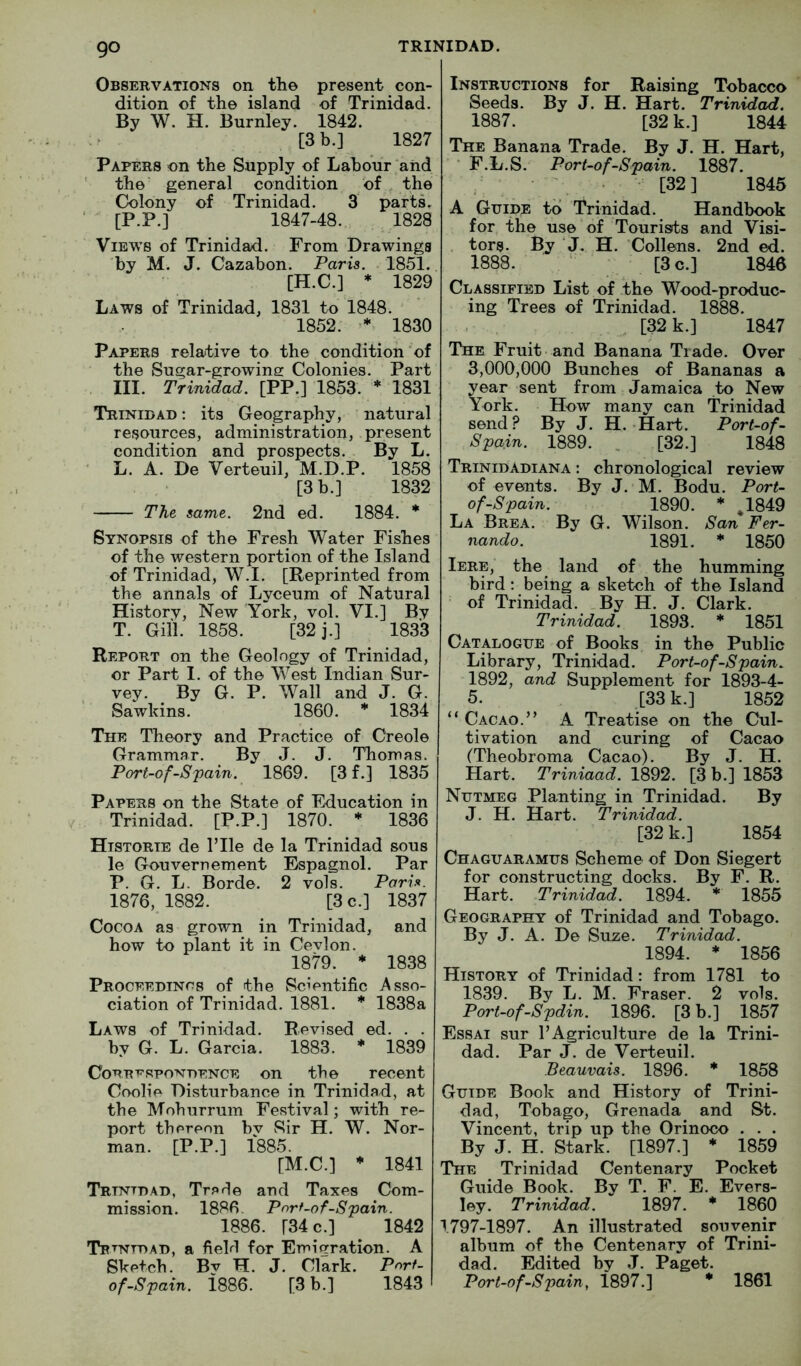 Observations on the present con- dition of the island of Trinidad. By W. H. Burnley. 1842. [3 b.] 1827 Papers on the Supply of Labour and ' the' general condition of . the Colony of Trinidad. 3 parts. ' [P.P.] 1847-48. 1828 Views of Trinidad. From Drawings by M. J. Cazabon. Paris. . 1851. [H.C.] * 1829 Laws of Trinidad, 1831 to 1848. 1852. 1830 Papers relative to the condition of the Sugar-growine: Colonies. Part III. Trinidad. [PP.] 1853. * 1831 Trinidad : its Geography, natural resources, administration, present condition and prospects. By L. L. A. De Verteuil, M.D.P. 1858 [3 b.] 1832 Tht same,. 2nd ed. 1884. * Synopsis of the Fresh Water Fishes of the western portion of the Island of Trinidad, W.I. [Reprinted from the annals of Lyceum of Natural History, New York, vol. VI.] By T. Gill. 1858. [32 j.] 1833 Report on the Geology of Trinidad, or Part 1. of the West Indian Sur- vey. By G. P. Wall and J. G. Sawkins. 1860. * 1834 The Theory and Practice of Creole Grammar. By J. J. Thomas. Port-of-S'pain. 1869. [3 f.] 1835 Papers on the State of Education in Trinidad. [P.P.] 1870. * 1836 Htstorie de I’lle de la Trinidad sous le Gouverriement Espagnol. Par P. G. L. Borde. 2 vols. Paris. 1876, 1882. [3 c.] 1837 Cocoa as grown in Trinidad, and how to plant it in Cevlon. 1879. * 1838 Proceedincs of the Scientific Asso- ciation of Trinidad. 1881. * 1838a Laws of Trinidad. Revised ed. . . by G. L. Garcia. 1883. * 1839 CoRRT-RPONDENCE on the recent Coolie Disturbance in Trinidad, at the Mohurrum Festival; with re- port thereon bv Sir H. W. Nor- man. [P.P.] 1885. [M.C.] * 1841 Trtntdad, Trarle and Taxes Com- mission. 1886. Pnrf-of-Spain. 1886. [34 c.] 1842 Trtntdad, a fiekl for Emigration. A Sketch. Bv H. J. Clark. Pnrf- of-Spain. i886. [3 b.] 1843 Instructions for Raising Tobacco Seeds. By J. H. Hart. Trinidad. 1887. [32 k.] 1844 The Banana Trade. By J. H. Hart, ■ F.L.S. Port-of-Spain. 1887. ^ • [32] 1845 A Guide to Trinidad. Handbook for the use of Tourists and Visi- tors. By J. H. Collens. 2nd ed. 1888.  [3 c.] 1846 Classified List of the Wood-produc- ing Trees of Trinidad. 1888. - ^ [32 k.] 1847 The Fruit and Banana Trade. Over 3,000,000 Bunches of Bananas a year sent from Jamaica to New York. How many can Trinidad send? By J. H. Hart. Port-of- Spain. 1889. , [32.] 1848 Trinidadiana : chronological review of events. By J. M. Bodu. Port- of-Spain. 1890. ♦ J849 La Brea. By G. Wilson. San Fer- nando. 1891. * 1850 Iere, the land of the humming bird; being a sketch of the Island of Trinidad. By H. J. Clark. Trinidad. 1893. * 1851 Catalogue of Books in the Public Library, Trinidad. Port-of-Spain. 1892, and Supplement for 1893-4- 5. [33 k.] 1852 “ Cacao.” A Treatise on the Cul- tivation and curing of Cacao (Theobroma Cacao). By J. H. Hart. Triniaad. 1892. [3 b.] 1853 Nutmeg Planting in Trinidad. By J. H. Hart. Trinidad. [32 k.] 1854 Chaguaramus Scheme of Don Siegert for constructing docks. By F. R. Hart. Trinidad. 1894. * 1855 Geography of Trinidad and Tobago. By J. A. De Suze. Trinidad. 1894. * 1856 History of Trinidad; from 1781 to 1839. By L. M. Fraser. 2 vols. Port-of-Spdin. 1896. [3 b.] 1857 Essai sur 1’Agriculture de la Trini- dad. Par J. de Verteuil. Beauvais. 1896. * 1858 Guide Book and History of Trini- dad, Tobago, Grenada _ and St. Vincent, trip up the Orinoco . . . By J. H. Stark. [1897.] * 1859 The Trinidad Centenary Pocket Guide Book. By T. F. E. Evers- ley. Trinidad. 1897. * 1860 1797-1897. An illustrated souvenir album of the Centenary of Trini- dad. Edited by J. Paget. Port-of-Spain, 1897.] * 1861