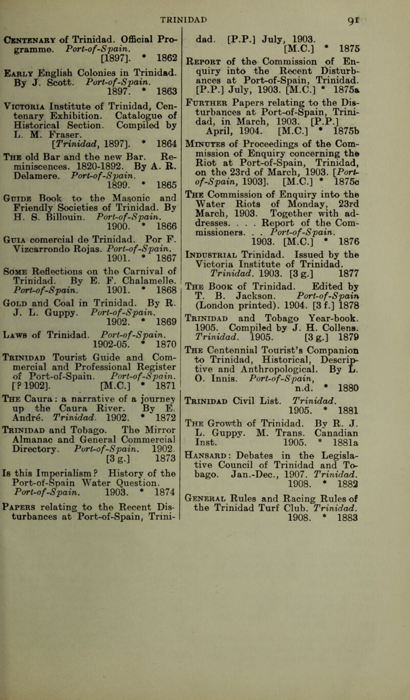 Centenary of Trinidad. Official Pro- gramme. Port-of Spain. [1897]. ♦ 1862 Early English Colonies in Trinidad. By J. Scott. Port-ofSpain. 1897. * 1863 Victoria Institute of Trinidad, Cen- tenary Exhibition. Catalogue of Historical Section. Compiled by L. M. Fraser. [Trinidad, 1897]. * 1864 The old Bar and the new Bar. Re- miniscences. 1820-1892. By A. B. Delamere. Pori-ofSpain. 1899. * 1865 Guide Book to the Masonic and Friendly Societies of Trinidad. By H. S. Billouin. Port-ofSpain. 1900. * 1866 Guia comercial de Trinidad. Por F. Vizcarrondo Rojas. Port-ofSpain. 1901. * 1867 Some Reflections on the Carnival of Trinidad. By E. F. Chalamelle. Port-ofSpain. 1901. * 1868 Gold and Coal in Trinidad. By R. J. L. Guppy. Port-ofSpain. 1902. * 1869 Laws of Trinidad. Port-ofSpain. 1902-05. * 1870 Trinidad Tourist Guide and Com- mercial and Professional Register of Port-of-Spain. Port-ofSpain. [P1902]. [M.C.] * 1871 The Caura: a narrative of a journey up the Caura River. By E. Andre. Trinidad. 1902. * 1872 Trinidad and Tobago. The Mirror Almanac and General Commercial Directory. Port-ofSpain. 1902. [3 g.] 1873 Is this Imperialism ? History of the Port-of-Spain Water Question. Port-ofSpain. 1903. * 1874 Papers relating to the Recent Dis- turbances at Port-of-Spain, Trini- dad. [P.P.] July, 1903. [M.C.] • 1875 Report of the Commission of En- quiry into the Recent Disturb- ances at Port-of-Spain, Trinidad. [P.P.] July, 1903. [M.C.] * 1875a Further Papers relating to the Dis- turbances at Port-of-Spain, Trini- dad, in March, 1903. [P.P.] April, 1904. [M.C.] * 1875b Minutes of Proceedings of the Com- mission of Enquiry concerning the Riot at Port-of-Spain, Trinidad, on the 23rd of March, 1903. [PorU ofSpain, 1903]. [M.C.] * 1875c The Commission of Enquiry into the Water Riots of Monday, 23rd March, 1903. Together with ad- dresses. . . . Report of the Com- missioners. . . Port-ofSpain. 1903. [M.C.] * 1876 Industrial Trinidad. Issued by the Victoria Institute of Trinidad. Trinidad. 1903. [3 g.] 1877 The Book of Trinidad. Edited by T. B. Jackson. Port-ofSpain (London printed). 1904. [3 f.] 1878 Trinidad and Tobago Year-book. 1905. Compiled by J. H. Collens. Trinidad. 1905. [3 g.] 1879 The Centennial Tourist’s Companion to Trinidad, Historical, Descrip- tive and Anthropological. By L. O. Innis. Port-ofSpain, n.d. • 1880 Trinidad Civil List. Trinidad. 1905. ♦ 1881 The Growth of Trinidad. By R. J. L. Guppy. M. Trans. Canadian Inst. 1905. * 1881a Hansard : Debates in the Legisla- tive Council of Trinidad and To- bago. Jan.-Dec., 1907. Trinidad. 1908. • 1882 General Rules and Racing Rules of the Trinidad Turf Club. Trinidad. 1908. * 1883