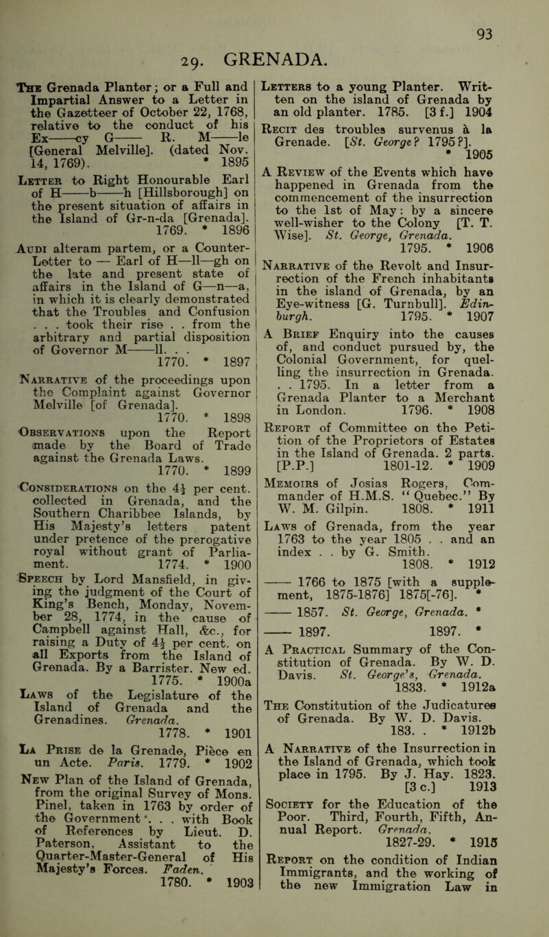 29- GRENADA. The Grenada Planter; or a Full and Impartial Answer to a Letter in the Gazetteer of October 22, 1768, relative to the conduct of his Ex cy G—;— R. M le [General Melville], (dated Nov. 14, 1769). * 1895 Letter to Right Honourable Earl of H b ^h [Hillsborough] on the present situation of affairs in the Island of Gr-n-da [Grenada]. 1769. * 1896 Audi alteram partem, or a Counter- Letter to — Earl of H—11—gh on the late and present state of j affairs in the Island of G—n—a, | in which it is clearly demonstrated | that the Troubles and Confusion i . . . took their rise . . from the j arbitrary and partial disposition of Governor M 11. . . ! 1770. * 1897 I Narrative of the proceedings upon | the Complaint against Governor | Melville [of Grenada]. 1770. * 1898 Observations upon the Report made by the Board of Trade against the Grenada Laws. 1770. * 1899 Considerations on the 41 per cent, collected in Grenada, and the Southern Charibbee Islands, by His Majesty’s letters patent under pretence of the prerogative royal without grant of Parlia- ment. 1774. * 1900 Speech by Lord Mansfield, in giv- ing the judgment of the Court of King’s Bench, Monday, Novem- ber 28, 1774, in the cause of Campbell against Hall, &c., for raising a Duty of 41 per cent, on all Exports from the Island of Grenada. By a Barrister. New ed. 1775. * 1900a Laws of the Legislature of the Island of Grenada and the Grenadines. Grenada. 1778. * 1901 La Prise de la Grenade, Piece en un Acte. Paris. 1779. * 1902 New Plan of the Island of Grenada, from the original Survey of Mons. Pinel, taken in 1763 by order of the Grovernment *. . . with Book of References by Lieut. D. Paterson, Assistant to the Quarter-Master-General of His Majesty’s Forces. Faden. 1780. • 1903 Letters to a young Planter. Writ- ten on the island of Grenada by an old planter. 1785. [3 f.] 1904 Recit des troubles survenus k la Grenade. \_St. George? 1795?]. • 1905 A Review of the Events which have happened in Grenada from the commencement of the insurrection to the 1st of May: by a sincere well-wisher to the Colony [T. T. Wise]. St. George, Grenada. 1795. * 1906 Narrative of the Revolt and Insur- rection of the French inhabitants in the island of Grenada, by an Eye-witness [G. Turnbull]. Edin- burgh. 1795. * 1907 A Brief Enquiry into the causes of, and conduct pursued by, the Colonial Government, for quel- ling the insurrection in Grenada. . . 1795. In a letter from a Grenada Planter to a Merchant in London. 1796. * 1908 Report of Committee on the Peti- tion of the Proprietors of Estates in the Island of Grenada. 2 parts. [P.P.] 1801-12. * 1909 Memoirs of Josias Rogers, Com- mander of H.M.S. “ Quebec.” By W. M. Gilpin. 1808. * 1911 Laws of Grenada, from the year 1763 to the year 1805 . . and an index . . by G. Smith. 1808. • 1912 1766 to 1875 [with a supple- ment, 1875-1876] 1875[-76]. * 1857. Si. George, Grenada. * 1897. 1897. • A Practical Summary of the Con- stitution of Grenada. By W. D. Davis. St. George's, Grenada. 1833. * 1912a The Constitution of the Judicatures of Grenada. By W. D. Davis. 183. . * 1912b A Narrative of the Insurrection in the Island of Grenada, which took place in 1795. By J. Hay. 1823. [3 c.] 1913 Society for the Education of the Poor. Third, Fourth, Fifth, An- nual Report. Grenada. 1827-29. * 1915 Report on the condition of Indian Immigrants, and the working of the new Immigration Law in