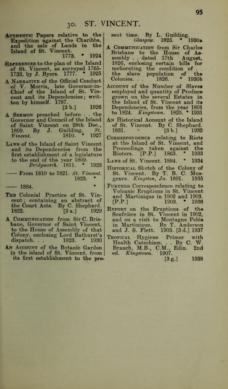 30. ST. VINCENT. Authentic Papers relative to the Expedition against the Charibbs, and the sale of Lands in the Island of St. Vincent. 1773. • 1924 References to the plan of the Island of St. Vincent, as surveyed 1765- 1733, by J. Byers, 1777. * 1925 A Narrative of the Official Conduct of V. Morris, late Governor-in- Chief of the Island of St. Vin- cent and its Dependencies; writ- ten by himself. 1787. [3 b.] 1926 A Sermon preached before . . the Governor and Council of the Island of Saint Vincent on 28th Dec., 1809. By J. Guilding. St. Vincent. 1810. * 1927 Laws of the Island of Saint Vincent and its Dependencies from the first establishment of a legislature to the end of the year 1809. Bridgworth. 1811. * 1928 From 1810 to 1821. St. Vincent. 1823. * 1884. The Colonial Practice of St. Vin- cent ; containing an abstract of the Court Acts. By C. Shephard. 1822. [3 a.] 1929 A Communication from Sir C. Bris- bane, Governor of Saint Vincent, to the House of Assembly of that Colony, enclosing Lord Bathurst’s dispatch. . . 1823. * 1930 An Account of the Botanic Garden in the island of St. Vincent, from its first establishment to the pre- sent time. By L. Guilding. Glasgow. 1825. * 1930a A Communication from Sir Charles Brisbane to the House of As- sembly . . dated 17th August, 1826, enclosing certain bills for meliorating the condition of . . the slave population of the Colonies. . . 1826. * 1930b Account of the Number of Slaves employed and quantity of Produce grown on the several Estates in the Island of St. Vincent and its Dependencies, from the year 1801 to 1824. Kingstown. 1825. 1931 An Historical Account of the Island of St. Vincent. By C. Shephard. 1831. • [3 b.] 1932 Correspondence relating to Riots at the Island of St. Vincent, and Proceedings taken against the Rioters. [P.P.] 1863. * 1933 Laws of St. Vincent. 1884. * 1934 Historical Sketch of the Colony of St. Vincent. By T. B. C. Mus- grave. Kingston, Ja. 1891. 1935 Further Correspyqndence relating to Volcanic Eruptions in St. Vincent and Martinique in 1902 and 1903. [P.P.] 1903. * 1936 Report on the Eruptions of the Soufriere in St. Vincent in 1902, and on a visit to Montagne Pelee in Martinique. Bv T. Anderson and J. S. Flett. 1903. [3 d.] 1937 Tropical Hygiene Primer with Health Catechism. . . By C. W. Branch, M.B., C.M., Edin. 2nd ed. Kingstown. 1907. [3g.] 1938