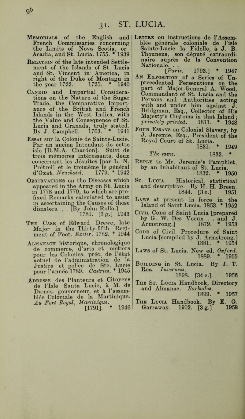 31. ST. Memorials of the English and French Commissaries concerning the Limits of Nova Scotia, or Acadia, and St. Lucia. 1755. * 1939 Relation of the late intended Settle- ment of the Islands of St. Lucia and St. Vincent in America, in right of the Duke of Montagu in the year 1722. 1725. * 1940 Candid and Impartial Considera- tions on the Nature of the Sugar Trade, the Comparative Imp>ort- ance of the British and French Islands in the West Indies, with the Value and Consequence of St. Lucia and Granada, truly stated. By J. Campbell. 1763. * 1941 Essai sur la Colonie de Sainte-Lucie. Par un ancien Intendant de cette isle [D.M.A. Chardon]. Suivi de trois memoires interessants, deux concern ant les Jesuites [par L. N. Pretrel] et le troisieme le general d’Oxat. Neuchatel. 1779. * 1942 Observations on the Diseases which appeared in the Army on St. Lucia in 1778 and 1779, to which are pre- fixed Remarks calculated to assist in ascertaining the Causes of those disasters. . . [By John Rollo.] 1781. [3g.] 1943 The Case of Edward Drewe, late Major in the Thirty-fifth Regi- ment of Foot. Exeter. 1782. * 1944 Almanach historique, chronologique de commerce, d’arts et metiers pour les Colonies, prec. de I’etat aotuel de 1’administration de la Justice et police de Ste. Lucie pour Pannee 1789. Castries. * 1945 Adresse des Planteurs et Citoyens de I’lsle Santa Lucie, a M. de Dam.*is. gouverneur, et a I’assem- blee Coloniale de la Martinique. Au Fort Royal, Martinique. [1791]. * 1946 LUCIA. Lettre ou instructions de TAssem- blee generale coloniale de Lisle Sainte-Lucie la Fidelle, a J. B. Thounens, son depute extraordi- naire aupres de la Convention Nationale. . . IParis. 1793.] * 1947 An Exposition of a Series of Un- precedented Persecutions on the part of Major-General A. Wood, Commandant of St. Lucia and the Persons and Authorities acting with and under him against J. Bridgman, Esq., Collector of His Majesty’s Customs in that Island; privately printed. 1811. * 1948 Four Essays on Colonial Slavery, by J. Jeremie, Esq., President of the Royal Court of St. Lucia. 1831. * 1949 The same. 1832. * Reply to Mr. Jeremie’s Pamphlet, by an Inhabitant of St. Lucia. 1832. * 1950 St. Lucia. Historical, statistical and descriptive. By H. H. Breen. 1844. [3 c.] 1951 Laws at present in force in the Island of Saint Lucia. 1853. * 1952 Civil Code of Saint Lucia [prepared by G. W. Des Voeux . . and J. Armstrong.] 1879. * 1953 Code of Civil Procedure of Saint Lucia [compiled by J. Armstrong.] 1881. * 1954 Laws of St. Lucia. New ed. Oxford. 1889. * 1955 Building in St. Lucia. By J. T. Rea. Inverness. 1898. [34 c.] 1950 The St. Lucia Handbook, Directory and Almanac. Barbados. 1899. • 1957 The Lucia Handbook. By E. G. Garraway. 1902. [3 g.] 1958