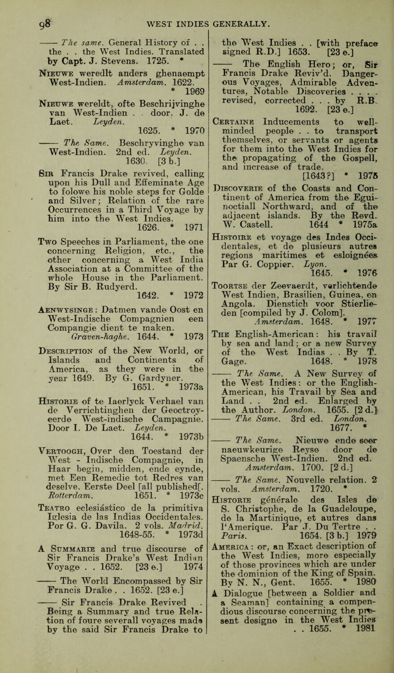The same. General History of . . the . . the West Indies. Translated by Capt. J. Stevens. 1725. * Nieitwe weredlt anders ghenaempt West-Indien. Amsterdam. 1622. * 1969 Nieuwe wereldt, ofte Beschrijvinghe van West-Indien . . door. J. de Laet. Leyden. 1625. * 1970 The Same. Beschryvinghe van West-Indien. 2nd ed. Leyden. 1630. [3 b.] Sir Francis Drake revived, calling upon his Dull and Effeminate Age to folowe his noble steps for Golde and Silver; Relation of the rare Occurrences in a Third Voyage by him into the West Indies. 1626. * 1971 Two Speeches in Parliament, the one concerning Religion, etc., the other concerning a West India Association at a Committee of the whole House in the Parliament. By Sir B. Rudyerd. 1642. * 1972 Aenwysinge : Datmen vande Oost en West-Indische Compagnien een Compangie dient te maken. Graven-haghe. 1644. * 1973 Description of the New World, or Islands and Continents of America, as they were in the year 1649. Bv G. Gardyner. 1651. * 1973a Historie of te laerlyck Verhael van de Verrichtinghen der Geoctroy- eerde West-indische Campagnie. Door I. De Laet. Leyden. 1644. * 1973b Vertoogh, Over den Toestand der West - Indische Compagnie, in Haar begin, midden, ende eynde, met Een Remedie tot Redres van deselve. Eerste Deel [all publishedf. Rotterdam. 1651. * 1973c Teatro eclesiastico de la primitiva Iglesia de las Indias Occidentales. Por G. G. Davila. 2 vols. Madrid. 1648-55. * 1973d A Summarie and true discourse of Sir Francis Drake’s West Indian Voyage . . 1652. [23 e.] 1974 The World Encompassed by Sir Francis Drake . . 1652. [23 e.] Sir Francis Drake Revived Being a Summary and true Rela- tion of foure severall voyages madu by the said Sir Francis Drake to the West Indies . . [with preface signed R.D.] 1653. [23 e.] The English Hero; or, Sir Francis Drake Reviv’d. Danger- ous Voyages, Admirable Adven- tures, Notable Discoveries . . . > revised, corrected ... by R.B- 1692. [23 e.] Certainb Inducements to well- minded people . . to transport themselves, or servants or agents for them into the West Indies for the propagating of the Gospell, and increase of trade. [1643?] * 1975 Discoverie of the Coasts and Con- tinent of America from the Egui- noctiall Northward, and of the adjacent islands. By the Revd. W. Castell. 1644 * 1975a Histoire et voyage des Indes Occi- dentales, et de plusieurs autres regions maritimes et esloigneea Par G. Coppier. Lyon. 1645. * 1976 Toortse der Zeevaerdt, vorlichtende West Indien, Brasilien, Guinea, en Angola. Dienstich voor Stierlie- den [compiled by J. Colom]. Amsterdam. 1648. * 1977 The English-American ; his travail by sea and land; or a new Survey of the West Indias . . By T. Gage. 1648. * 1978 The Same. A New Survey of the West Indies: or the English- American, his Travail by Sea and Land . . 2nd ed. Enlarged by the Author. London. 1655. [2 d.} The Same. 3rd ed. London. 1677. * The Same. Nieuwe ende seer naeuwkeurige Reyse door de Spaensche West-Indien. 2nd ed. Amsterdam. 1700. [2d.] The Same. Nouvelle relation. 2 vols. Amsterdam. 1720. * Historie generale des Isles de S. Christophe, de la Guadeloujie, de la Martinique, et autres dans PAmerique. Par J. Du Tertre . . Raris. 1654. [3 b.] 1979 America : or, an Exact description of the West Indies, more especially of those provinces which are under the dominion of the King of Spain. By N. N., Gent. 1655. * 1989 A Dialogue [between a Soldier and a Seaman] containing a compen- dious discourse concerning the p^ sent designe in the West Indies . . 1655. * 1981