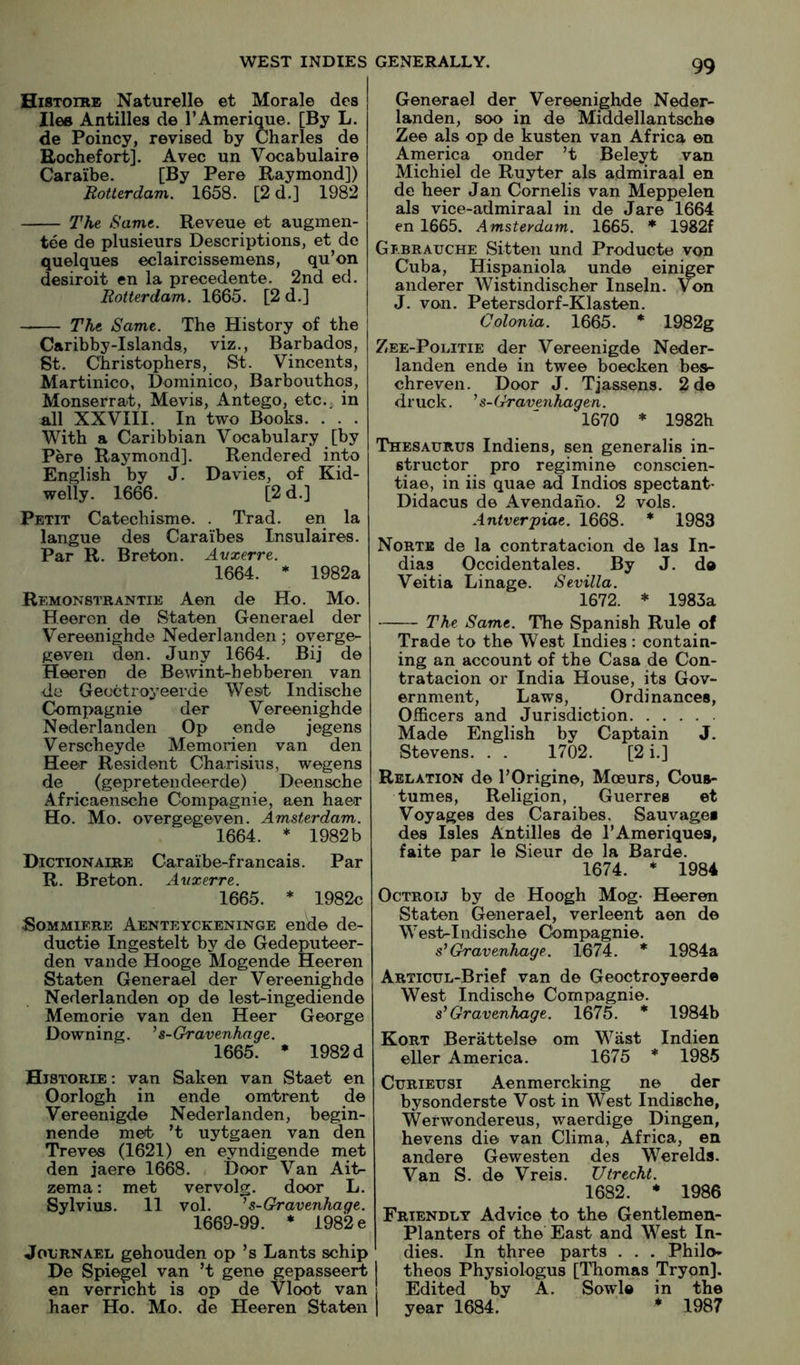 Histoike Naturell© et Morale des lies Antilles de I’Amerique. [By L. de Poincy, revised by Charles de Rochefort]. Avec un Vocabulaire Caraibe. [By Per© Raymond]) Rotterdam. 1658. [2d.] 1982 The Same. Reveue et augmen- tee de plusieiirs Descriptions, et de quelques eclaircissemens, qu’on desiroit en la precedent©. 2nd ed. Rotterdam. 1665. [2 d.] The Same. The History of the Caribby-Islands, viz., Barbados, St. Christophers, St. Vincents, Martinico, Dominico, Barbouthos, Monserrat, Mevis, Antego, etc., in all XXVIII. In two Books. . . . With a Caribbian Vocabulary [by Pere Raymond]. Rendered into English by J. Davies, of Kid- welly. 1666. [2d.] Petit Catechisme. . Trad, en la langue des Caraibes Insulaires. Par R. Breton. Avxerre. 1664. * 1982a Remonstrantie Aon de Ho. Mo. Heeren de Staten Generael der Vereenighde Nederlanden; overge- geven den. Juny 1664. Bij d© Heeren de Bewint-hebberen van -de Geoctroyeerde West Indische Compagni© der Vereenighde Nederlanden Op end© jegens Verscheyde Memorien van den Heer Resident Charisins, wegens de (gepretendeerde) Deensche Africaensche Compagnie, aen haer Ho. Mo. overgegeven. Amsterdam. 1664. * 1982b Dictionaire Caraibe-francais. Par R. Breton. Axixerre. 1665. * 1982c SoMMiERE Aenteyckeninge end© de- duct!© Ingestelt by d© Gedeputeer- den vande Hooge Mogende Heeren Staten Generael der Vereenighde Nederlanden op d© lest-ingediend© Memori© van den Heer George Downing. ^ s-Gravenhage. 1665. * 1982 d Historie : van Saken van Staet en Oorlogh in ende omtrent de Vereenigd© Nederlanden, begin- nende met ’t uytgaen van den Treves (1621) en eyndigende met den jaer© 1668. Door Van Ait- zema: met vervolg. door L. Sylvius. 11 vol. ^ s-Gravenhage. 1669-99. * 198'2e JouRNAEL gehouden op ’s Lants schip De Spiegel van ’t gen© gepasseert en verricht is op de Vloot van haer Ho. Mo. de Heeren Staten Generael der Vereenighde Neder- landen, soo in d© Middellantsche Zee als op de kusten van Africa ©n America onder ’t Beleyt van Michiel de Ruyter als admiraal en de heer Jan Cornells van Meppelen als vice-admiraal in de Jar© 1664 en 1665. Amsterdam. 1665. ♦ 1982f Gi.brauche Sitten und Product© von Cuba, Hispaniola und© einiger anderer Wistindischer Inseln. Von J. von. Petersdorf-Klasten. Colonia. 1665. * 1982g Zee-Politie der Vereenigd© Neder- landen ende in twee boecken bes- chreven. Door J. Tjassens. 2d© druck. ^ s-Gravenhagen. 1670 * 1982h Thesaurus Indiens, sen generalis in- structor pro regimin© conscien- tiae, in iis quae ad Indies spectant- Didacus de Avendano. 2 vols. Aniver'piat. 1668. * 1983 Norte de la contratacion de las In- dias Occidentales. By J. d© Veitia Linage. Sevilla. 1672. * 1983a The Same. The Spanish Rule of Trade to the West Indies : contain- ing an account of the Casa d© Con- tratacion or India House, its Gov- ernment, Laws, Ordinances, Officers and Jurisdiction Made English by Captain J. Stevens. . . 1702. [2 i.] Relation d© T Origin©, Moeurs, Cous- tumes. Religion, Guerres ©t Voyages des Caraibes, Sauvages des Isles Antilles de TAmeriques, fait© par 1© Sieur d© la Bard©. 1674. * 1984 Octroij by de Hoogh Mog- Heeren Staten Generael, verleent aen d© West-Indisch© Compagnie. s^ Gravenhage. 1674. * 1984a ARTicuL-Brief van d© Geoctroyeerd© West Indische Compagnie. s^ Gravenhage. 1675. * 1984b Kort Berattels© om Wast Indien eller America. 1675 * 1985 CuRiEUSi Aenmercking n© der bysonderste Vost in West Indische, Werwondereus, waerdige Dingen, hevens die van Clima, Africa, en ander© Gewesten des Werelds. Van S. de Vreis. Utrecht. 1682. * 1986 Friendly Advice to the Gentlemen- Planters of the' East and West In- dies. In three parts . . . Philo- I theos Physiologus [Thomas Tryon]. Edited by A. Sowl© in th© I year 1684. * 1987