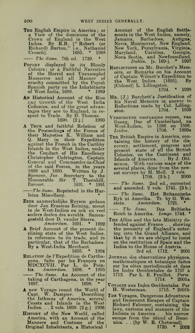 The English Empire in America; or a View of the dominions of the Crown of England in the West Indies. By R.B. [“ Robert (or Richard) Burton,” i.e., Nathaniel Crouch]. 1685. * 1988 Tht Same. 7th ed. 1739. * Popery displayed in its Bloody Colours; or a Faithful Narrative of the Horrid and Unexampled Massacres and all Manner of cruelty committed by the Popish Spanish party on the Inhabitants of West India, 1689. * 1989 An Historical Account of the Rise and Growth of the West India Collonies, and of the great advan- tages they are to England, in re- spect to Trade. By D. Thomas. 1690. [2j.] 1990 A True and faithful Relation of the Proceeding# of the Forces of their Majesties K. William and Q. Mary in their Expedition against the French in the Caribby Islands in the West Indies, under the Conduct of His Excellency Christopher Cbdrington, Captain General and Commander-in-Chief of the said Forces, in the years 1689 and 1690. Written by J. Spencer, Jnr. Secretary to the Honourable Sir T. Thornhill, Baronet. . . 1691. * 1991 The Same. Reprinted in the Har- leian Miscellany. * Zeer aanmerkelijke Reysen gedaan door Jan Erasmus Reining, meest in de West-Indien en ook en veel anders deelen des werelds. Samen- gesteld door D. vander Sterre. Amsterdam. 1691. * 1992 A Brief Account of the present de- clining state of the West Indies, in reference to its trade, and in Particular, that of the Barbadoes. y a West-India Merchant. 1695. • 1994 Relation de 1’Expedition de Cartha- gena, faite par les Frangois en MDCXCVII. Par L. de Poin- tis. Amsterdam. 1698. * 1995 The Same. An Account of the taking of Carthagena, in the year 1697. . . . 1698. * A new Voyage round the World of Capt. W. Dampier. Describing the Isthmus of America, several Coasts and Islands in the West Indies. . . 2 vols. 1699. [2 g.] 1996 History of the New World, called America, with an Account of the Manners and Customs of the'. Original Inhabitants, a Historical I Account of the English Settle- ments in the West Indies, namely, Jamaica, Barbadoes, Antigua, Nevis, Montserrat, New England, New York, Pensylvania, Virginia, Maryland, Carolina, Georgia, Nova Scotia, and Newfoundland. Buhlin. [c. 169-]. * 1997 Reflections on Mr. Burchet’s Mem- oirs, or Remarks on his Account of Captain Wilmot’s Expedition to the West Indies. [1695]. By [Colonel] L. Lillingston. 1704. • 1998 Mr. [J.] Burchett’s Justification of his Naval Memoirs in answer to Reflections made by Col. Lilling- ston. 1704. * 1999 Verscheyde voornaame reysen, van Georg, Due of Cumberland, na West-Indien, in 1586 en 1598. Leiden. 1706. * 1999a The British Empire in America, con- taining the history of the dis- covery, settlement, progress and present state of all the British Colonies, on the Continent and Islands of America. . . By J. Old- mixon. With curious maps of the several places, done from the new- est surveys by H. Moll. 2 vols. 1708. [3 b.] 2000 The Same. 2nd ed., corrected and amended. 2 vols. 1741. [3 b.J The Same. Het Britannische Ryk ni Amerika. Tr. by G. Wet- stein. Amsterdam. 1721. * The Same. Das Britische Reich in Amerika. Lemgo. 1744. * The Allies and the late Ministry de- fended against France . . showing the necessity of England’s enter- ing into the Grand Alliance, and that by it we are obliged to insist on the restitution of Spain and the Indies to the House of Austria. . 3rd ed. 1712. * 2001 Journal des observations physiques, matheniatiques et botanique faites sur les cotes meriodionale et dans les Indes Occidentales de 1707 a 1712. Par L. E. Feuillet. Paris. 1714. * 2001a Voyages aux In^es Occidentales. Par H. Westerman. 1715. * 2001b The Voyages, Dangerous Adventures and Immenent Escapes of Captain Richard Falconer, containing the laws, customs and manners of the Indians in America . . his narrow escape from the island of Domi- nica. . . [by W. R. Chetwood]. 1720. • 2002