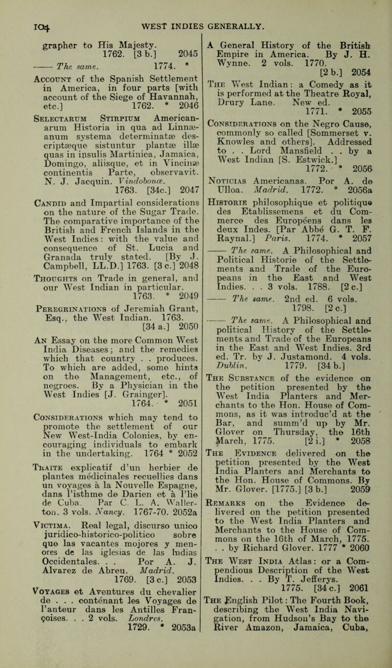 grapher to His Majesty. 1762. [3 b.] 2045 The same. 1774. * Account of the Spanish Settlement in America, in four parts [with account of the Siege of Havannah, etc.] 1762. * 2046 Selectarum Stirpium American- arum Historia in qua ad Linnse- anum systema determinatee des- cripteeque sistuntur plantse illse quas in ipsulis Martinica, Jamaica, Domingo, aliisque, et in Vincinse continentis Parte, observavit. N. J. Jacquin. Vindohonce. 1763. [34c.] 2047 Candid and Impartial considerations on the nature of the Sugar Trade. The comparative importance of the British and French Islands in the West Indies: with the value and consequence of St. Lucia and Granada truly stated. [By J. Campbell, LL.D.] 1763. [3 c.] 2048 Thoughts on Trade in general, and our West Indian in particular. 1763. * 2049 Peregrinations of Jeremiah Grant, Esq., the West Indian. 1763. [34 a.] 2050 An Essay on the more Common West India Diseases; and the remedies which that country . . produces. To which are added, some hints on the Management, etc., of negroes. By a Physician in the West Indies [J. Grainger]. 1764. * 2051 Considerations which may tend to promote the settlement of our New West-India Colonies, by en- couraging individuals to embark in the undertaking. 1764 * 2052 Traite explicatif d’un herbier de plantes medicinales recuellies dans un voyages a la Nouvelle Espagne, dans I’isthme de Darien et a I’lie de Cuba. Par C. L. A. Waller- ton. 3 vols. Nancy. 1767-70. 2052a ViCTiMA. Real legal, discurso unico juridico-historico-politico sobr© que las vacantes mojores y men- ores de las iglesias de las Indias Occident ales. . . Per A. J. Alvarez de Abreu. Madrid. 1769. [3 c.] 2053 Voyages et Aventures du chevalier de . . . contenant Jes Voyages de I’anteur dans les Antilles Fran- coises. . . 2 vols. Londres. 1729. * 2053a A General History of the British Empire in America. By J. H. Wynne. 2 vols. 1770. [2 b.] 2054 The Vv^est Indian : a Comedy as it is performed at the Theatre Royal, Drury Lane. New ed. 1771. ♦ 2055 Considerations on the Negro Cause, commonly so called [Sommerset v. Knowles and others]. Addressed to . . Lord Mansfield . . by a West Indian [S. Estwick.] 1772. * 2056 Nottcias Americanas. Por A. de Ulloa. Madrid. 1772. * 2056a Historie philosophique et politique des Etablissemens et du Com- merce des Europeens dans les deux Indes. [Par Abbe G. T. F. Raynal.] Paris. 1774. * 2057 The same. A Philosophical and Political Historie of the Settle- ments and Trade of the Euro- peans in the East and West Indies. . . 3 vols. 1788. [2 c.] The same. 2nd ed. 6 vols.. 1798. [2 c.] The same. A Philosophical and political History of the Settle- ments and Trade of the Europeans in the East and West Indies. 3rd ed. Tr. by J. Justamond. 4 vols. Duhlin. 1779. [34 b.] The Substance of the evidence on the petition presented by the West India Planters and Mer- chants to the Hon. House of Com- mons, as it was introduc’d at the Bar, and summ’d up by Mr. Glover on Thursday, the 16th March, 1775. [2i.] * 2058 The Evidence delivered on the petition presented by the West India Planters and Merchants to the Hon. House of Commons. By Mr. Glover. [1775.] [3 b.] 2059 Remarks on the Evidence de- livered on the petition presented to the West India Planters and Merchants to the House of Com- mons on the 16th of March, 1775. . . by Richard Glover. 1777 * 2060 The West India Atlas: or a Com- pendious Description of the West Indies. . . By T. Jefferys. 1775. [34 c.] 2061 The English Pilot: The Fourth Book, describing the West India Navi- gation, from Hudson’s Bay to the River Amazon, Jamaica, Cuba,.