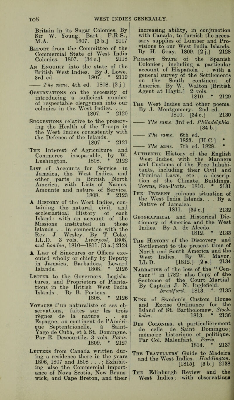 Britain in its Sugar Colonies. By Sir W. Young, Bart., F.R.S., M.A. 1807. [3 b.] 2117 Report from the Committee of the Commercial State of West India Colonies. 1807. [34 c.] 2118 An Enquiry into the state of the British West Indies. By J. Lowe. 3rd ed. 1807. * 2119 The same. 4th ed. 1808. [2 j.] Observations on the necessity of introducing a sufiicient number of respectable clergymen into our colonies in the West Indies. . . 1807. * 2120 Suggestions relative to the preserv- ing the Health of the Troops in the West Indies consistently with the Defence of the Islands. 1807. * 2121 The Interest of Agriculture and Commerce inseparable, by W. Lushington. 1808. * 2122 List of Accounts for Service in Jamaica, the West Indies, and other parts in British North America, with Lists of Names, Amounts and nature of Service. 1808. * 2123 A History of the West Indies, con- taining the natural, civil, and ecclesiastical History of each Island: with an account of the Missions instituted in those Islands . . in connection with the Rev. J. Wesley. By T. Coke, LL.D. 3 vols. Liverpool, 1808, and London, 1810—1811. [3 a.] 2124 A List of Sinecures or Offices exe- cuted wholly or chiefly by Deputy in Jamaica, Barbadoes, Leward Islands. 1808. * 2125 Letter to the Governors, Legisla- tures, and Proprietors of Planta- tions in the British West India Islands. By B. Porteus. 1808. * 2126 Voyages d’un naturaliste et ses ob- servations, faites sur les trois regnes de la nature . . en Espagne, au continent de I’Ameri- que Septentrionelle, a Saint- Yago de Cuba, et a St. Domingue. Par E. Descourtilz. 3 vols. Paris. 1809. * 2127 Letters from Canada written dur- ing a residence there in the years 1806, 1807 and 1808 . . .; Exhibit- ing also the Commercial import- ance of Nova Scotia, New Bruns- wick, and Capo Breton, and their increasing ability, in conjunction with Canada, to furnish the neces- sary supplies of Lumber and Pro- visions to our West India Islands. By H. Gray. 1809. [2j.] 2128 Present State of the Spanish Colonies; including a particular account of Hispahola . . with a general survey of the Settlements on the South continent of America. By W. Walton [British Agent at Hayti.] 2 vols. 1810. * 2129 The West Indies and other poems. Bv J. Montgomery. 2nd ed. 1810. [34 c.] 2130 The same. 3rd ed. Philadelphia. [34 b.] The .%ame. 6th ed. 1823. [H.C.] • The same. 7th ed. 1828. * Authentic History of the English West Indies, with the Manners and Customs of the Free Inhabi- tants, including their Civil and Criminal Laws, etc. ; a descrip- tion of the Climate, Buildings, Towns, Sea-Ports. 1810. * 2131 The Present ruinous situation of the West India Islands. . . By a Native of Jamaica. 1811. [34 c.] 2132 Geographical and Historical Dic- tionary of America and the West Indies. By A. de Alcedo. 1812. * 2133 The History of the Discovery and Settlement to the present time of North and South America and the West Indies. By W. Mavor, LL.D. [1812.] [2 a.] 2134 Narrative of the loss of the “ Cen- taur ” in 1782: also Copy of the Sentence of the Court Martial. By Captain J. N. Inglefield. Breritford. 1813. * 2135 King of Sweden’s Custom House and Excise Ordinance for the Island of St. Bartholomew. Stock- holm. 1813. ♦ 2136 Des Colonies, et particulierement de celle de Saint Domingue; memoire historique et politique. Par Col. Malenfant. Paris. 1814. * 2137 The Travellers’ Guide to Madeira and the West Indies. Haddington. [1815]. [3 b.] 2138 The Edinburgh Review and the West Indies; with observatiooiiJ