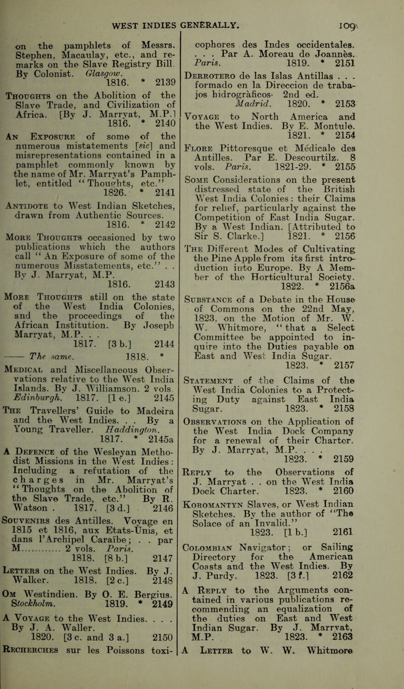 on the pamphlets of Messrs. Stephen, Macaulay, etc., and re- marks on the Slave Registry Bill. By Colonist. Glasgow. 1816. * 2139 Thoughts on the Abolition of the Slave Trade, and Civilization of Africa. [By J. Marryat, M.P.] 1816. * 2140 An Exposure of some of the numerous mistatements [sfc] and misrepresentations contained in a pamphlet commonly known by the name of Mr. Marryat’s Pamph- let, entitled “ Thoughts, etc.” 1826. * 2141 Antidote to West Indian Sketches, drawn from Authentic Sources. 1816. * 2142 More Thoughts occasioned by two publications which the authors call “ An Exposure of some of the numerous Misstatements, etc.” . . By J. Marryat, M.P. 1816. 2143 More Thoughts still on the state of the West India Colonies, and the proceedings of the African Institution. By Joseph Marryat, M.P. . . 1817. [3 b.] 2144 The same. 1818. * Medical and Miscellaneous Obser- vations relative to the West India Islands. By J. Williamson. 2 vols. Edinburgh. 1817. [1 e.] 2145 The Travellers’ Guide to Madeira and the West Indies. . . By a Young Traveller. Haddington. 1817. * 2145a A Defence of the Wesleyan Metho- dist Missions in the West Indies: Including a refutation of the charges in Mr. Marryat’s “Thoughts on the Abolition of the Slave Trade, etc.” By R. Watson . 1817. [3 d.] 2146 Souvenirs des Antilles. Voyage en 1815 et 1816, aux Etats-Unis, et dans I’Archipel Caraibe; . . par M 2 vols. Paris. 1818. [8 b.] 2147 Letters on the West Indies. By J. Walker. 1818. [2 c.] 2148 Om Westindien. By O. E. Bergius. Stockholm. 1819. * 2149 A Voyage to the West Indies. . . . By J. A. Waller. 1820. [3 c. and 3 a.] 2150 Recherches sur les Poissons toxi- cophores des Indes occidentales. . . . Par A. Moreau de Joannes. Paris. 1819. * 2151 Derrotero de las Islas Antillas . . . formado en la Direccion de traba- jos hidrograficos* 2nd ed. Madrid. 1820. * 2153 Voyage to North America and the West Indies. By E. Montule. i821. * 2154 Flore Pittoresque et Medicale des Antilles. Par E. Descourtilz. 8 vols. Paris. 1821-29. * 2155 Some Considerations on the present distressed state of the British West India Colonies; their Claims for relief, particularly against the Competition of East India Sugar. By a West Indian. [Attributed to Sir S. Clarke.] 1821. * 2156 The Different Modes of Cultivating the Pine Apple from its first intro- duction into Europe. By A Mem- ber of the Horticultural Society. 1822. * 2156a Substance of a Debate in the House of Commons on the 22nd May, 1823, on the Motion of Mr. W. W. Whitmore, “ that a Select Committee be appointed to in- quire into the Duties payable on East and West India Sugar. 1823. * 2157 Statement of the Claims of the West India Colonies to a Protect- ing Duty auainst East India Sugar. “ 1823. * 2158 Observations on the Application of the West India Dock Company for a renewal of their Charter. By J. Marryat, M.P. . . . 1823. * 2159 Reply to the Observations of J. Marrvat . . on the West India Dock Charter. 1823. * 2160 Koromantyn Slaves, or West Indian Sketches. By the author of “The Solace of an Invalid.” 1823. [1 b.] 2161 Colombian Navigator; or Sailing Directory for the American Coasts and the West Indies. By J. Purdy. 1823. [3 f.] 2162 A Reply to the Arguments con- tained in various publications re- commending an equalization of the duties on East and West Indian Sugar. By J. Marrvat, M.P. 1823. * 2163 A Letter to W. W. Whitmore