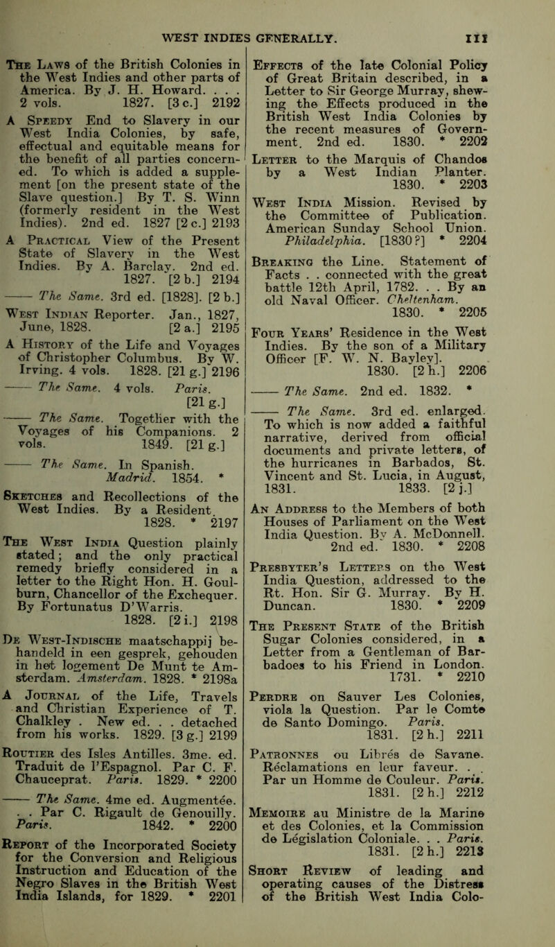 The Laws of the British Colonies in the West Indies and other parts of America. By J. H. Howard. . . . 2 vols. 1827. [3 c.] 2192 A Speedy End to Slavery in our West India Colonies, by safe, effectual and equitable means for the benefit of all parties concern- ed. To which is added a supple- ment [on the present state of the Slave question.] By T. S. Winn (formerly resident in the West Indies). 2nd ed. 1827 [2 c.] 2193 A Practical View of the Present State of Slavery in the West Indies. By A. Barclay. 2nd ed. 1827. ‘[2 b.] 2194 TKt Same. 3rd ed. [1828]. [2 b.] West Indian Reporter. Jan., 1827, June, 1828. [2 a.] 2195 A History of the Life and Voyages of Christopher Columbus. By W. Irving. 4 vols. 1828. [21 g.]‘2196 The. Same. 4 vols. Paris. [21 g.] The. Same. Together with the Voyages of his Companions. 2 vols. 1849. [21 g.] The Same. In Spanish. Madrid. 1854. * Sketches and Recollections of the West Indies. By a Resident 1828. ♦ 2197 The West India Question plainly stated; and the only practical remedy briefly considered in a letter to the Right Hon. H. Goul- burn. Chancellor of the Exchequer. By Fortunatus D’Warris. 1828. [2 i.] 2198 De West-Indische maatschappij be- handeld in een gesprek, gehouden in het logement De Munt te Am- sterdam. Amsterdam. 1828. * 2198a A Journal of the Life, Travels and Christian Experience of T. Chalkley . New ed. . . detached from his works. 1829. [3 g.] 2199 Routier des Isles Antilles. 3me. ed. Traduit de I’Espagnol. Par C. F. Chauceprat. Paris. 1829. * 2200 The Same. 4me ed. Augmentee. . . Par C. Rigault de Genouilly. Paris. 1842. * 2200 Report of the Incorporated Society for the Conversion and Religious Instruction and Education of the Negro Slaves in the British West India Islands, for 1829. * 2201 Effects of the late Colonial Policy of Great Britain described, in a Letter to Sir George Murray, shew- ing the Effects produced in the British West India Colonies by the recent measures of Govern- ment. 2nd ed. 1830. * 2202 Letter to the Marquis of Chandos by a West Indian Planter. 1830. * 2203 West India Mission. Revised by the Committee of Publication. American Sunday School Union. Philadelj)hia. [1830?] * 2204 Breaking the Line. Statement of Facts . . connected with the great battle 12th April, 1782. . . By an old Naval Officer. Cheltenham. 1830. * 2205 Four Years’ Residence in the West Indies. By the son of a Military Officer [F. W. N. Bayley]. 1830. [2h.] 2206 The Same. 2nd ed. 1832. * The Same. 3rd ed. enlarged. To which is now added a faithful narrative, derived from official documents and private letters, of the hurricanes in Barbados, St. Vincent and St. Lucia, in August, 1831. 1833. [2j.] An Address to the Members of both Houses of Parliament on the West India Question. Bv A. McDonnell. 2nd ed.‘ 1830. * 2208 Presbyter’s Letters on the West India Question, addressed to the Rt. Hon. Sir G. Murray. By H. Duncan. 1830. * 2209 The Present State of the British Sugar Colonies considered, in a Letter from a Gentleman of Bar- badoes to his Friend in London. 1731. * 2210 Perdre on Sauver Les Colonies, viola la Question. Par le Comte de Santo Domingo. Paris. 1831. [2h.] 2211 Patronnes ou Libres de Savane. Reclamations en leur favour. . Par un Homme de Couleur. Paris. 1831. [2h.] 2212 Memoirb au Ministre de la Marine et des Colonies, et la Commission de Legislation Coloniale. . . Paris. 1831. [2h.] 2213 Short Review of leading and operating causes of the Distress of the British West India Colo-