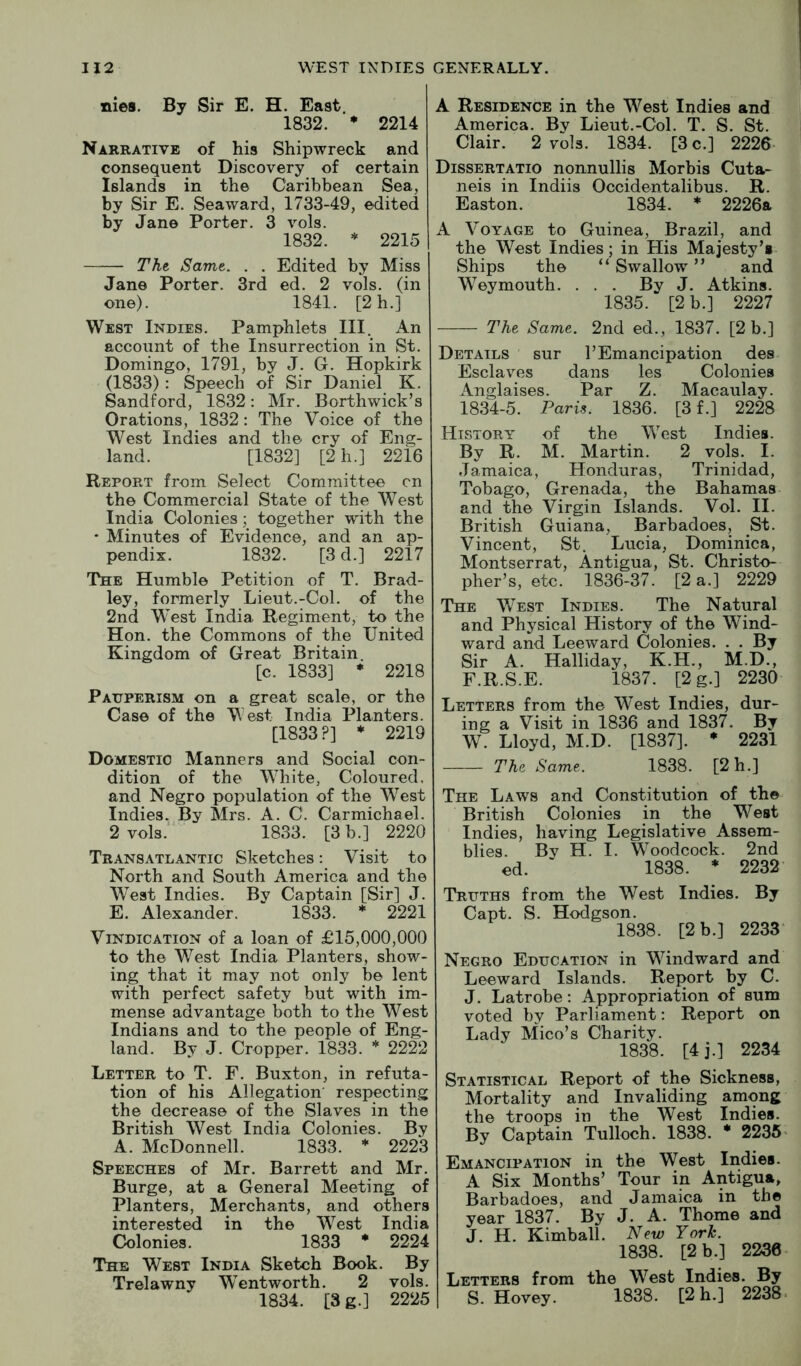 nies. By Sir E. H. East. 1832. • 2214 Narrative of his Shipwreck and consequent Discovery of certain Islands in the Caribbean Sea, by Sir E. Seaward, 1733-49, edited by Jane Porter. 3 vols. 1832. * 2215 TKt Samt. . . Edited by Miss Jane Porter. 3rd ed. 2 vols. (in one). 1841. [2 h.] West Indies. Pamphlets III. An account of the Insurrection in St. Domingo, 1791, by J. G. Hopkirk (1833) : Speech of Sir Daniel K. Sandford, 1832: Mr. Borthwick’s Orations, 1832: The Voice of the West Indies and the cry of Eng- land. [1832] [2h.] 2216 Report from Select Committee cn the Commercial State of the West India Colonies ; together with the * Minutes of Evidence, and an ap- pendix. 1832. [3d.] 2217 The Humble Petition of T. Brad- ley, formerly Lieut.-Col. of the 2nd West India Regiment, to the Hon. the Commons of the United Kingdom of Great Britain. [c. 1833] * 2218 Pauperism on a great scale, or the Case of the West India Planters. [1833?] * 2219 Domestic Manners and Social con- dition of the White, Coloured, and Negro population of the W^est Indies. By Mrs. A. C. Carmichael. 2 vols.' 1833. [3 b.] 2220 Transatlantic Sketches: Visit to North and South America and the West Indies. By Captain [Sir] J. E. Alexander. 1833. * 2221 Vindication of a loan of £15,000,000 to the West India Planters, show- ing that it may not only be lent with perfect safety but with im- mense advantage both to the West Indians and to the people of Eng- land. By J. Cropper. 1833. * 2222 Letter to T. F. Buxton, in refuta- tion of his Allegation' respecting the decrease of the Slaves in the British West India Colonies. By A. McDonnell. 1833. * 2223 Speeches of Mr. Barrett and Mr. Burge, at a General Meeting of Planters, Merchants, and others interested in the W^est India Colonies. 1833 * 2224 The West India Sketch Book. By Trelawny W/entworth. 2 vols. 1834. [3 g.] 2225 A Residence in the West Indies and America. By Lieut.-Col. T. S. St. Clair. 2 vols. 1834. [3 c.] 2226- Dissertatio nonnullis Morbis Cuta- neis in Indiis Occidentalibus. R. Easton. 1834. * 2226a A Voyage to Guinea, Brazil, and the West Indies; in His Majesty’s Ships the “ Swallow ” and W’^eymouth. ... By J. Atkins. 1835. [2 b.] 2227 The Same. 2nd ed., 1837. [2 b.] Details ' sur T Emancipation des Esclaves dans les Colonies Anglaises. Par Z. Macaulay. 1834-5. Paris. 1836. [3 f.] 2228 History of the W’est Indies. By R. M. Martin. 2 vols. I. Jamaica, Honduras, Trinidad, Tobago, Grenada, the Bahamas and the Virgin Islands. Vol. II. British Guiana, Barbadoes, St. Vincent, St. Lucia, Dominica, Montserrat, Antigua, St. Christo- pher’s, etc. 1836-37. [2 a.] 2229 The West Indies. The Natural and Physical History of the Wind- ward and Leeward Colonies. . . By Sir A. Halliday, K.H., M.D., F.R.S.E. 1837. [2g.] 2230 Letters from the W^est Indies, dur- ing a Visit in 1836 and 1837. By W. Lloyd, M.D. [1837]. * 2231 The Same. 1838. [2h.] The Laws and Constitution of the British Colonies in the West Indies, having Legislative Assem- blies. By H. I. W’^oodcock. 2nd ed. 1838. ♦ 2232 Truths from the West Indies. By Capt. S. Hodgson. 1838. [2 b.] 2233* Negro Education in Windward and Leeward Islands. Report by C. J. Latrobe: Appropriation of sum voted by Parliament: Report on Lady Mico’s Charity. 1838. [4j.] 2234 Statistical Report of the Sickness, Mortality and Invaliding among the troops in the West Indies. By Captain Tulloch. 1838. * 2235’ Emancipation in the West Indies. A Six Months’ Tour in Antigua, Barbadoes, and Jamaica in the year 1837. By J. A. Thome and J. H. Kimball. New York. 1838. [2 b.] 2230 Letters from the W’^est Indies. By S. Hovey. 1838. [2 h.] 2238*