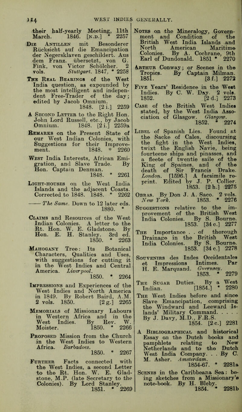 their half-yearly Meeting, 11th March. 1846. [n.d.] * 2257 Die Antillen mit Besonderer Riicksicht auf die Emancipation der Negersklaven geschildert. Aus dem Franz, iibersetzt, von G. Fink, von Victor Scholcher. 2 vols. Stuttgart. 1847,. * 2258 The Real Beasings of the West India question, as expounded by the most intelligent and indepen- dent Free-Trader of the day; edited by Jacob Omnium. 1848. [2i.] 2259 A Second Letter to the Right Hon. John Lord Russell, etc., by Jacob Omnium. 1848. [2 i.] 2259a Remarks on the Present State of our West Indian Colonies, with Suggestions for their Improve- ment. 1848. * 2260 West India Interests, African Emi- gration, and Slave Trade. By Hon. Captain Denman. 1848. * 2261 Light-houses on the West India Islands and the adjacent Coasts. Corrected to 1848. 1848. * 2262 The Same. Down to 12 later eds. 1880. * Claims and Resources of the West Indian Colonies. A letter to the Rt. Hon. W. E. Gladstone. By Hon. E. H. Stanley. 3rd ed. 1850. * 2263 Mahogany Tree: Its Botanical Characters, Qualities and Uses, with suggestions for cutting it in the West Indies and Central America. Liverpool. 1850. * 2264 Impressions and Experiences of the West Indies and North America in 1849. By Robert Baird, A.M. 2 vols. 1850. [2 g.] 2265 Memorials of Missionary Labours in Western Africa and in the West Indies. By Rev. W. Moister. 1850. * 2266 Proposed Mission from the Church in the West Indies to Western Africa. Barhadoes. 1850. * 2267 Further Facts connected with the West Indies, a second Letter to the Rt. Hon. W. E. Glad- stone, M.P. (late Secretary to the Colonies). By Lord Stanley. 1851. ♦ 2269 Notes on the Mineralogy, Govern- ment and Condition of the British West India Islands and North American Maritime Colonies. By A. Cochrane, 9th Earl of Dundonald. 1851 * 2270 Arthur Conway; or Scenes in the Tropics. By Captain Milman. 1851. [3f.] 2272 Five Years’ Residence in the West Indies. By C. W. Day. 2 vols. 1852. [2d.] 2273 Case of the British West Indie* stated, by the West India Asso- ciation of Glasgow. Glasgow. 1852. * 2274 Libel of Spanish Lies. Found at the Sacke of Cales, discoursing the fight in the West Indies, twixt the English Navie, being fourteene ships and pinasses, and a fleete of twentie saile of the King of Spaines, and of the death of Sir Francis Drake. London. [1596.] A facsimile re- print. Edited bv J. P. Collier. 1853. [2 h.] 2275 Obras. By Don J. A. Saco. 2 vols. New Yorh. 1853. * 2276 Suggestions relative to the im- provement of the British West India Colonies. By S. Bourne. 1853. [34 c.] 2277 The Importance . - of thorough Drainage in the British West India Colonies. By S. Bourne. 1853. [34 c.] 2278 Souvenirs des Indes Occidentales et Impressions Intimes. Par H. E. Marquand. Guernsey. 1853. • 2279 The Sugar Duties. By a West Indian. [1854.] * 2280 The West Indies before and since Slave Emancipation, comprising the Windward and Leeward Is- lands’ Military Command By J. Davy, M.D., F.R.S. 1854. [2 c.] 2281 A Bibliographical and historical Essay on the Dutch books and pamphlets relating to New Netherlands and to the Dutch West India Company. . . By C. M. Asher. Amsterdam. 1854-67. * 2281a Scenes in the Caribbeana Sea: be- ing sketches from a Missionary’® note-book. By H. Bleby. 1854. * 2281b