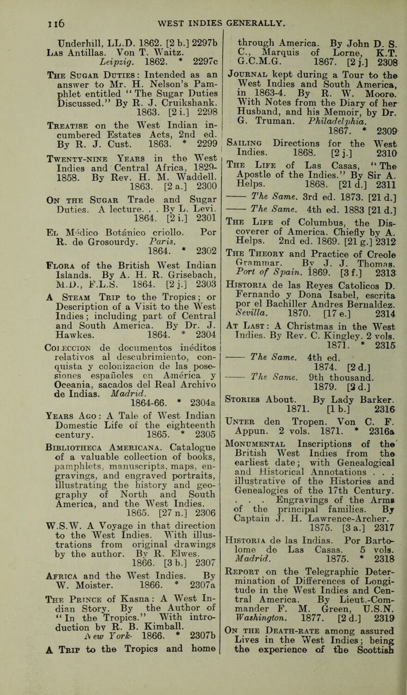 Underhill, LL.D. 1862. [2 b.] 2297b Las Antillas. Von T. Waitz. Lei'pzig. 1862. * 2297c The Sugar Duties : Intended as an answer to Mr. H. Nelson’s Pam- phlet entitled “ The Sugar Duties Discussed.” By R. J. Cruikshank. 1863. [2i.] 2298 Treatise on the West Indian in- cumbered Estates Acts, 2nd ed. By R. J. Gust. 1863. * 2299 Twenty-nine Years in the West Indies and Central Africa, 1829- 1858. By Rev. H. M. Waddell. 1863. [2 a.] 2300 On the Sugar Trade and Sugar Duties. A lecture. . . By L. Levi. 1864. [2 i.] 2301 El M^?dico Botanico criollo. Por R. de Grosourdy. Paris. 1864. ♦ 2302 Flora of the British West Indian Islands. By A. H. R. Grisebach, M.D., E.L.S. 1864. [2j.] 2303 A Steam Trip to the Tropics; or Description of a Visit to the West Indies; including part of Central and South America. By Dr. J. Hawkes. 1864. * 2304 Coi.eccion de documentos ineditos relatives al descubrimiento, con- quista y oolonizacion de las pose- siones espafioles en America y Oceania, sacados del Real Archive de Indias. Madrid. 1864-66. * 2304a Years Ago : A Tale of West Indian Domestic Life of the eighteenth century. 1865. * 2305 Bibliotheca Americana. Catalogue of a valuable collection of books, pamphlets, manuscripts, maps, en- gravings, and engraved portraits, illustrating the history and geo- graphy of North and South America, and the West Indies. 1865. [27 n.] 2306 W.S.W. A Voyage in that direction to the West Indies. With illus- trations from original drawings by the author. By R. Elwes. 1866. [3 b.] 2307 Africa and the West Indies. By W. Moister. 1866. * 2307a The Prince of Kasna: A West In- dian Story. By the Author of “ In the Tropics.” With intro- duction by R. B. Kimball. i\ew Yorh 1866. * 2307b A Trip to the Tropics and home through America. By John D. S. C., Marquis of Lome, K.T. G.C.M.G. 1867. [2j.] 2308 Journal kept during a Tour to the West Indies and South America, in 1863-4. By R. W. Moore. With Notes from the Diary of her Husband, and his Memoir, by Dr. G. Truman. Philadelphia. 1867. * 2309 Sailing Directions for the West Indies. 1868. [2 j.] 2310 The Life of Las Casas, “ The Apostle of the Indies.” By Sir A. Helps. 1868. [21 d.] 2311 The Same. 3rd ed. 1873. [21 d.] The Same. 4th ed. 1883 [21 d.} The Life of Columbus, the Dis- coverer of America. Chiefly by A. Helps. 2nd ed. 1869. [21 g.] 2312 The Theory and Practice of Creole Grammar. By J. J. Thomas. Port of S2)ain. 1869. [3 f.] 2313 Historia de las Reyes Catolicos D. Fernando y Dona Isabel, escrita por el Bachiller Andres Beriialdez. Sevilla. 1870. [17 e.] 2314 At Last : A Christmas in the West Indies. By Rev. C. Kingley. 2 vols. 1871. ♦ 2315 The Same. 4th ed. 1874. [2 d.] The Same. 9th thousand. 1879. [2 d.] Stories About. By Lady Barker. 1871. [1 b.] 2316 Unter den Tropen. Von C. F. Appun. 2 vols. 1871. * 2316a Monumental Inscriptions of the' British West Indies from the earliest date; with Genealogical and Historical Annotations . . . illustrative of the Histories and Genealogies of the I7th Century. . . . Engravings of the Arms of the principal families. By Captain J. H. Lawrence-Archer. 1875. [3 a.] 2317 Historia de las Indias. Por Barto- lome de Las Casas. 5 vols. Madrid. 1875. * 2318 Report on the Telegraphic Deter- mination of Differences of Longi- tude in the West Indies and Cen- tral America. By Lieut.-Com- mander F. M. Green, U.S.N. Washington. 1877. [2 d.] 2319 On the Death-rate among assured Lives in the West Indies; being the experience of the Scottish