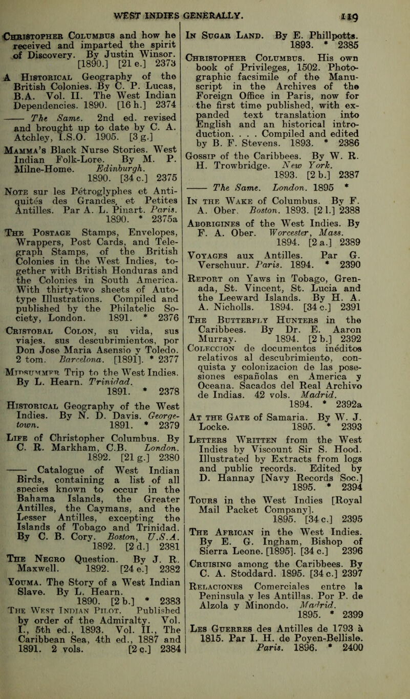 1*9 ■Chbistopher Columbus and how he received and imparted the spirit of Discovery. By Justin Winsor. [1890.] [21 e.] 2373 A Historical Geography of the British Colonies. By C. P. Lucas, B. A. Vol. II. The West Indian Dependencies. 1890. [16 h.] 2374 Tht Same. 2nd ed. revised and brought up to date by C. A. Atchley, I.S.O. 1905. [3 g.] Mamma’s Black Nurse Stories. West Indian Folk-Lore. By M. P. Milne-Home. Edinburgh. 1890. [34 c.] 2375 Note sur les Petroglyplies et Anti- quites des Grandes. et Petites Antilles. Par A. L. Pinart. Paris. 1890. * 2375a The Postage Stamps, Envelopes, Wrappers, Post Cards, and Tele- graph Stamps, of the British Colonies in the West Indies, to- gether with British Honduras and the Colonies in South America. With thirty-two sheets of Auto- type Illustrations. Compiled and published by the Philatelic So- ciety, London. 1891. * 2376 Cristobal Colon, su vida, sus viajes, sus descubrimientos, por Don Jose Maria Asensio y Toledo. 2 tom. Barcelona. [1891]. * 2377 Midsummer Trip to the West Indies. By L. Hearn. Trinidad. 1891. * 2378 Historical Geography of the West Indies. By N. D. Davis. George- town. 1891. * 2379 Life of Christopher Columbus. By C. R. Markham, C.B. London. 1892. [21 g.] 2380 ^ Catalogue ^ of West Indian Birds, containing a list of all species known to occur in the Bahama Islands, the Greater Antilles, the Caymans, and the Lesser Antilles, excepting the Islands of Tobago and Trinidad. By C. B. Cory. Boston^ U.S.A. 1892. [2d.] 2381 The Negro Question. By J. R. Maxwell. 1892. [24 e.] 2382 Youma. The Story of a West Indian Slave. By L. Hearn. 1890. [2 b.] * 2383 The West Indian Pitot. Published by order of the Admiralty. Vol. I., 5th ed., 1893. Vol. II., The Caribbean Sea, 4th ed., 1887 and 1891. 2 vols. [2 c.] 2384 In Sugar Land. By E. Phillpotts. 1893. * 2385 Christopher Columbus. His own book of Privileges, 1502. Photo- graphic facsimile of the Manu- script in the Archives of the Foreign OflBce in Paris, now for the first time published, with ex- panded text translation into English and an historical intro- duction. . . . Compiled and edited by B. F. Stevens. 1893. * 2386 Gossip of the Caribbees. By W. R. H. Trowbridge. New York. 1893. [2 b.] 2387 The Same. London. 1895 * In the Wake of Columbus. By F. A. Ober, Boston. 1893. [21.] 2388 Aborigines of the West Indies. By F. A. Ober. Worcester^ Mass. 1894. [2 a.] 2389 Voyages aux Antilles. Par G. Verschuur. Paris. 1894. * 2390 Report on Yaws in Tobago, Gren- ada, St. Vincent, St. Lucia and the Leeward Islands. By H. A. A. Nicholls. 1894. [34 o.] 2391 The Butterfly Hunters in the Caribbees. By Dr. E. Aaron Murray. 1894. [2 b.] 2392 CoLF.ccTON de documentos ineditoa relatives al descubrimiento, con- quista y colon izacion de las pose- si ones espanolas en America y Oceana. Sacados del Real Archive de Indias. 42 vols. Madrid. 1894. * 2392a At the Gate of Samaria. By W. J. Locke. 1895. * 2393 Letters Written from the West Indies by Viscount Sir S. Hood. Illustrated by Extracts from logs and public records. Edited by D. Hannay [Navy Records Soc.] 1895. * 2394 Tours in the West Indies [Royal Mail Packet Company]. 1895. [34 c.] 2395 The African in the West Indies. By E. G. Ingham, Bishop of Sierra Leone. [1895]. [34 c.] 2396 Cruising among the Caribbees. By C. A. Stoddard. 1895. [34 c.] 2397 Relactones Comerciales entre la Peninsula y les Antillas. Por P. de Alzola y Minondo. Madrid. 1895. * 2399 Les Guerres des Antilles de 1793 a 1815. Par I. II. de Poyen-Bellisle. Paris. 1896. * 2400