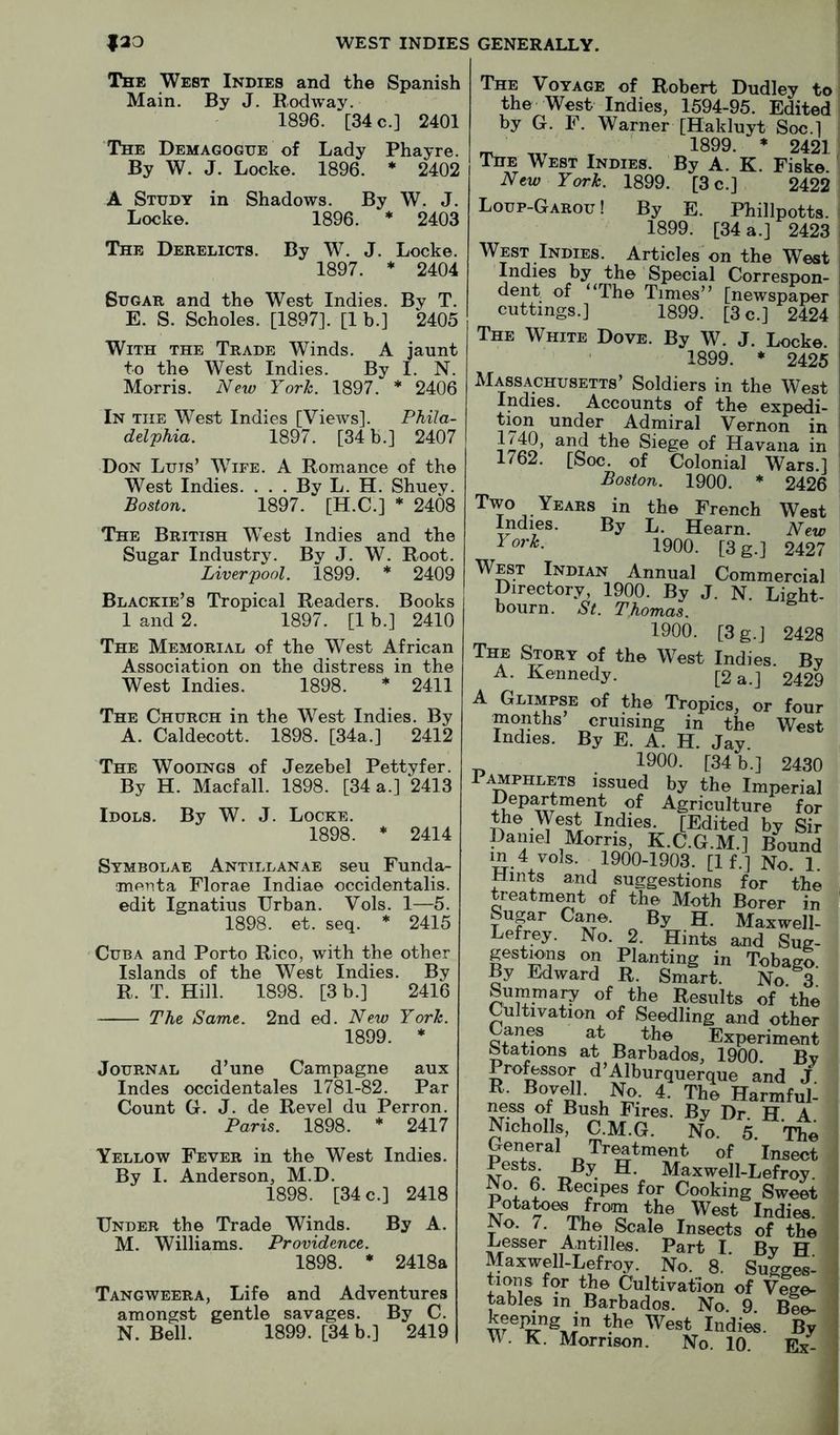 The West Indies and the Spanish Main. By J. Rodway. 1896. [34 c.] 2401 The Demagogue of Lady Phayre. By W. J. Locke. 1896. * 2402 A Study in Shadows. By W. J. Locke. 1896. * 2403 The Derelicts. By W. J. Locke. 1897. * 2404 Sugar and the West Indies. By T. E. S. Scholes. [1897]. [1 b.] 2405 With the Trade Winds. A jaunt to the West Indies. By I. N. Morris. New York. 1897. * 2406 In the West Indies [Views]. Phila- delphia. 1897. [34 b.] 2407 Don Luts’ Wife. A Romance of the West Indies. . . . By L. H. Shuey. Boston. 1897. [H.C.] * 2408 The British West Indies and the Sugar Industry. By J. W. Root. Liverpool. 1899. * 2409 Blackie’s Tropical Readers. Books 1 and 2. 1897. [1 b.] 2410 The Memorial of the West African Association on the distress in the West Indies. 1898. * 2411 The Church in the West Indies. By A. Caldecott. 1898. [34a.] 2412 The Wooings of Jezebel Pettyfer. By H. Macfall. 1898. [34 a.] 2413 Idols. By W. J. Locke. 1898. * 2414 Symbolae Antillanae seu Funda- ment a Florae Indiae occidentalis. edit Ignatius Urban. Vols. 1—5. 1898. et. seq. * 2415 Cuba and Porto Rico, with the other Islands of the West Indies. By R. T. Hill. 1898. [3 b.] 2416 The Same. 2nd ed. New York. 1899. * Journal d’une Campagne aux Indes occidentales 1781-82. Par Count G. J. de Revel du Perron. Paris. 1898. * 2417 Yellow Fever in the West Indies. By I. Anderson, M.D. 1898. [34 c.] 2418 Under the Trade Winds. By A. M. Williams. Providence. 1898. * 2418a Tangweera, Life and Adventures amongst gentle savages. By C. N. Bell. 1899. [34 b.] 2419 The Voyage of Robert Dudley to the West Indies, 1594-95. Edited by G. F. Warner [Hakluyt Soc.] _ 1899. * 2421 The West Indies. By A. K. Fiske. New York. 1899. [3 c.] 2422 Loup-Garou ! By E. Phillpotts. 1899. [34 a.] 2423 West Indies. Articles on the West Indies by the Special Correspon- dent of “The Times’’ [newspaper cuttings.] 1899. [3 c.] 2424 The White Dove. By W. J. Locke. 1899. * 2425 Massachusetts’ Soldiers in the West Indies. Accounts of the expedi- tion under Admiral Vernon in Siege of Havana in 1762. [Soc. of Colonial Wars.] Boston. 1900. * 2426 Two Years in the French West Indies. By L. Hearn. New 1900. [3 g.] 2427 West Indian Annual Commercial Directory, 1900. By J. N. Light- bourn. St. Thomas. 1900. [3g.] 2428 The Story of the West Indies. By A. Kennedy. [2 a.] 2429 A Glimpse of the Tropics, or four months cruising in the West Indies. By E. A. H. Jay. ^ 1900. [34 b.] 2430 Pamphlets issued by the Imperial Department of Agriculture for the West Indies. [Edited by Sir Daniel Morris, K.C.G.M.] Bound in 4 vols. 1900-1903. [If.] No. 1 Hints and suggestions for the treatment of the Moth Borer in Sugar Cane. By H. Maxwell- Lefrey. No. 2. Hints and Sug- gestmns on Planting in Tobago. By Edward R. Smart. No 3 Summary of the Results of the Cultivation of Seedling and other an^ at the Experiment Stations at Barbados, 1900. By Pro^ssor d’Alburquerque and J. Harmful- ness of Bush Fires. By Dr. H. A Nicholls, C.M.G. No. 5. The General Trmtment of Insect Pests By H. Maxwell-Lefroy. No. 6. Recipes for Cooking Sweet Rotates from the West Indies. No. 7. The Scale Insects of the Lesser Antilles. Part I. By H Maxwell-Lefroy. No. 8. Sugges- tions for the Cultivation of Vege- tables in Barbados. No. 9 Bee- keejung in the West Indies. By VV. K. Morrison. No. 10 Ex- i