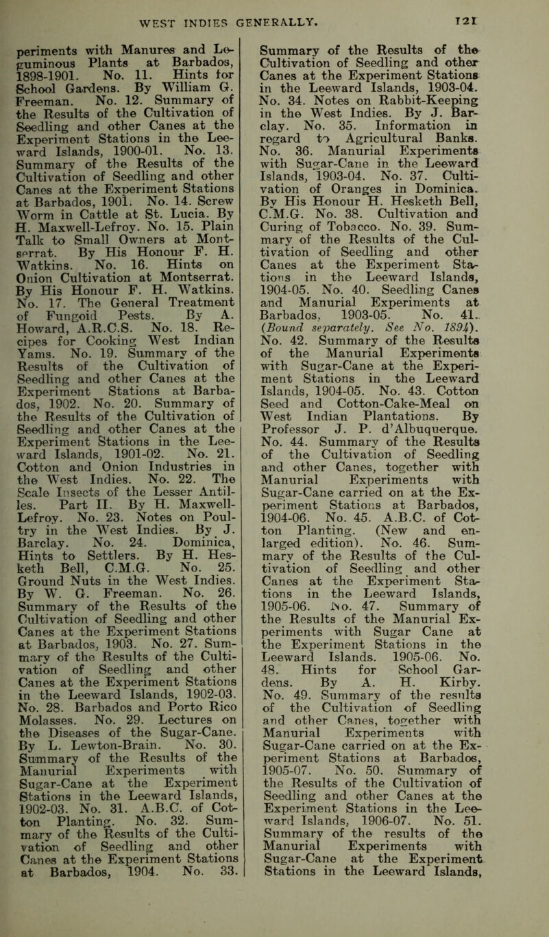 periments with Manures and Lo- puminous Plants at Barbados, 1898-1901. No. 11. Hints tor School Gardens. By William G. Freeman. No. 12. Summary of the Results of the Cultivation of Seedling and other Canes at the Experiment Stations in the Lee- ward Islands, 1900-01. No. 13. Summary of the Results of the Cultivation of Seedling and other Canes at the Exoeriment Stations at Barbados, 190l. No. 14. Screw Worm in Cattle at St. Lucia. By H. Maxwell-Lefroy. No. 15. Plain Talk to Small Owners at Mont- sf'rrat. By His Honour F. H. Watkins. No. 16. Hints on Onion Cultivation at Montserrat. By His Honour F. H. Watkins. No. 17. The General Treatment of Fungoid Pests. By A. Howard, A.R.C.S. No. 18. Re- cipes for Cooking West Indian Yams. No. 19. Summary of the Results of the Cultivation of Seedling and other Canes at the Experiment Stations at Barba- dos, 1902. No. 20. Summary of the Results of the Cultivation of Seedling and other Canes at the Experiment Stations in the Lee- ward Islands, 1901-02. No. 21. Cotton and Onion Industries in the West Indies. No. 22. The Scale Insects of the Lesser Antil- les. Part II. By H. Maxwell- Lefroy. No. 23. Notes on Poul- try in the West Indies. By J. Barclay. No. 24. Dominica, Hints to Settlers. By H. Hes- keth Bell, C.M.G. No. 25. Ground Nuts in the West Indies. By W. G. Freeman. No. 26. Summary of the Results of the Cultivation of Seedling and other Canes at the Experiment Stations at Barbados, 1903. No. 27. Surn- mary of the Results of the Culti- vation of Seedling and other Canes at the Experiment Stations in the Leeward Islands, 1902-03. No. 28. Barbados and Porto Rico Molasses. No. 29. Lectures on the Diseases of the Sugar-Cane. By L. Lewton-Brain. No. 30. Summary of the Results of the Manurial Experiments with Sugar-Cane at the Experiment Stations in the Leeward Islands, 1902-03. No. 31. A.B.C. of Cot- ton Planting. No. 32. Surn- mary of the Results of the Culti- vation of Seedling and other Canes at the Experiment Stations at Barbados, 1904. No. 33. Summary of the Results of the Cultivation of Seedling and other Canes at the Experiment Stations in the Leeward Islands, 1903-04. No. 34. Notes on Rabbit-Keeping in the West Indies. By J. Bar- clay. No. 35. Information in regard to Agricultural Banks. No. 36. Manurial Experiments with Sucrar-Cane in the Leeward Islands, '1903-04. No. 37. Culti- vation of Oranges in Dominica. By His Honour H. Hesketh Bell, C.M.G. No. 38. Cultivation and Curing of Tobacco. No. 39. Sum- mary of the Results of the Cul- tivation of Seedling and other Canes at the Experiment Sta- tions in the Leeward Islands, 1904-05. No. 40. Seedling Canes and Manurial Experiments at Barbados, 1903-05. No. 41.. (Bound separately. See No. 189^). No. 42. Summary of the Results of the Manurial Experiments with Sugar-Cane at the Experi- ment Stations in the Leeward Islands, 1904-05. No. 43. Cotton Seed and Cotton-Cak^Meal on West Indian Plantations. By Professor J. P. d’Albuquerque. No. 44. Summary of the Results of the Cultivation of Seedling and other Canes, together with Manurial Experiments with Sugar-Cane carried on at the Ex- periment Stations at Barbados, 1904- 06. No. 45. A.B.C. of Cot- ton Planting. (New and en- larged edition). No. 46. Sum- mary of the Results of the Cul- tivation of Seedling and other Canes at the Experiment Sta^ tions in the Leeward Islands, 1905- 06. JNo. 47. Summary of the Results of the Manurial Ex- periments with Sugar Cane at the Experiment Stations in the Leeward Islands. 1905-06. No. 48. Hints for School Gar- dens. By A. H. Kirby. No. 49. Summary of the results of the Cultivation of Seedling and other Canes, together with Manurial Experiments with Sugar-Cane carried on at the Ex- periment Stations at Barbados, 1905-07. No. 50. Sunimary of the Results of the Cultivation of Seedling and other Canes at the Experiment Stations in the Lee- ward Islands, 1906-07. No. 51. Summary of the results of the Manurial Experiments with Sugar-Cane at the Experiment Stations in the Leeward Islands,