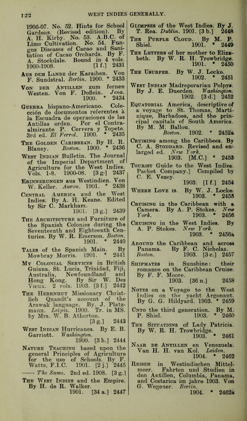 1906-07. No. 52. Hints for School Gardens. (Revised edition). By A. H. Kirby. No. 53. A.B.C. of Lime Cultivation. No. 54. Fun- gus Diseases of Cacao and Sani- tation of Cacao Orchards. By F. A. Stockdale. Bound in 4 vols. 1900-1908. [1 f.] 2431 Aus DEM Lande der Karaiben. Von F. Sundstral. Berlin. 1900. * 2433 Von der Antillen zum fernen Westen. Von F. Doflein. Jena. 1900. * 2434 Guerra hispano-Americano. Cole- ccion de documentos referentes a la Escuadra de operaciones de las Antillas orden. For el Contra- almirante P. Cervera y Topete. 3rd ed. El Ferrol. 1900. * 2435 The Golden Caribbean. By H. R. Blaney. Boston. 1900. * 2436 West Indian Bulletin. The Journal of the Imperial Department of Agriculture for the West Indies. Vols. 1-8. 1900-08. [3g-] 2437 Erinnerungen aus Westindien. Von W. Keller. Aaron. 1901. * 2438 Central America and the West Indies. By A. H. Keane. Edited by Sir C. Markham. 1901. [3g.j 2439 The Architecture and Furniture of the Spanish Colonies during the Seventeenth and Eighteenth Cen- turies. By W. R. Emerson. Boston. 1901. * 2440 Tales of the Spanish Main. By Mowbray Morris. 1901. * 2441 My Colonial Services in British Guiana, St. Lucia, Trinidad, Fiji, Australia, Newfoundland and Hong Kong. By Sir W. Des Voeux. 2 vols. 1903. [3 f.] 2442 The Herrnhut Missionary Christ- lieb Quandt’s account of the Arawak language. By. J. Platz- mann. Leipiz. 1900. Tr. in MS. by Mrs. W. B. Atherton. [3 g.] 2443 West Indian Hurricanes. By E. B. Garriott. W ashington. 1900. [3h.] 2444 Nature Teaching based upon the general Principles of Agriculture for the use of Schools. By F. Watts, F.I.C. 1901. [2j.] 2445 The Same. 2nd ed. 1908. [3 g.] The West Indies and the Empire. By H. de R. Walker. 1901. [34 a.] 2447 Glimpses of the West Indies. By J. T. Rea. Dublin. 1901. [3 b.] 2448 The Purple Cloud. By M. P. Shiel. 1901. * 2449 The Letters of her mother to Eliza* beth. By W. R. H. Trowbridge. 1901. * 2450 The Usurper. By W. J. Locke. 1902. * 2451 West Indian Madreporarian Polpys. By J. E. Duerden. Washington. 1902. [3d.] 2452 Equatorial America, descriptive of a voyage to St. Thomas, Marti- nique, Barbadoes, and the prin- cipal capitals of South America. By M. M. Ballou. Boston. 1902. * 2452a Cruising among the Caribbees. By C. A. Stoddard. Revised and en- larged ed. New York. 1903. [M.C.] * 2453 Tourist Guide to the West Indies. Packet Company.] Compiled by C. E. Vezey. 1903. [If.] 2454 Where Love is. By W. J. Locke. 1903. * 2455 Cruising in the Caribbean with a Camera. By A. P. Stokes. New York. 1903. • 2456 Cruising in the West Indies. By A. P. Stokes. New York. 1903. * 2456a Around the Caribbean and across Panama. By F. C. Nicholas. Boston. 1903. [3 c.] 2457 Shipmates in Sunshine: their romance on the Caribbean Cruise. By F. F. Moore. 1903. [36 n.] 2458 Notes on a Voyage to the West Indies on the yacht Argonaut. By G. G. Hildyard. 1903. * 2459 Onto the third generation. By M. P. Shiel. 1903. * 2460 The Situations of Lady Patricia. By W. R. H. Trowbridge. 1903. * 2461 Naar de Antillen en Venezuela. Van H. H. van Kol. Leiden. 1904. * 2462 Reisen in Westindischen Mittel- meer. Fahrten und Studien in den Antillen, Columbia, Panama, and Costarica im jahre 1903. Von G. Wegener. Berlin. 1904. * 2462a