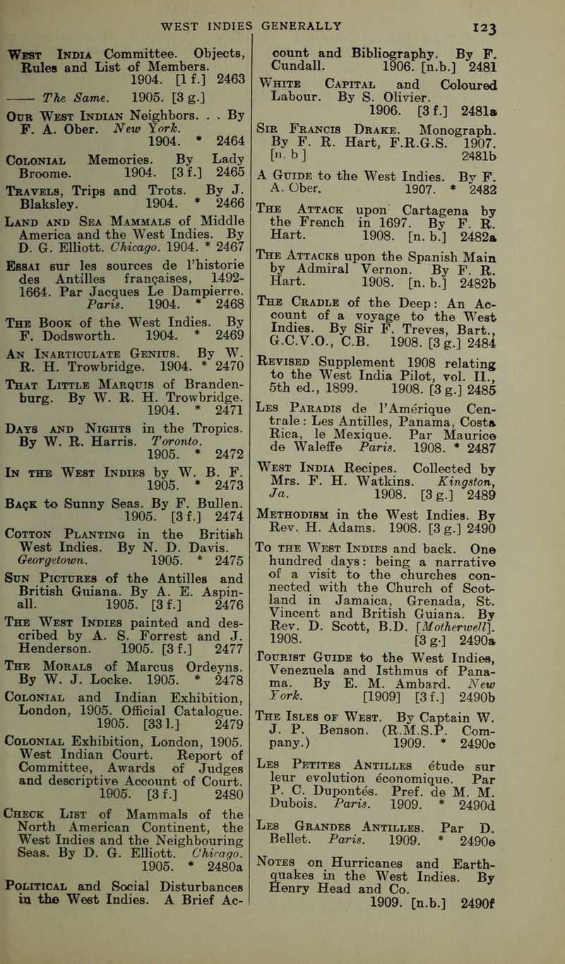 West India Committee. Objects, Rules and List of Members. 1904. [If.] 2463 The Same. 1905. [3 g.] Our West Indian Neighbors. . . By F. A. Ober. New York. 1904. * 2464 Colonial Memories. By Lady Broome. 1904. [3 f.] 2465 Travels, Trips and Trots. By J. Blaksley. 1904. * 2466 Land and Sea Mammals of Middle America and the West Indies. By D. G. Elliott. Chicago. 1904. * 2467 Essai sur les sources de I’historie des Antilles frangaises, 1492- 1664. Par Jacques Le Dampierre. Paris. 1904. * 2468 The Book of the West Indies. By F. Dodsworth. 1904. * 2469 An Inarticulate Genius. By W. R. H. Trowbridge. 1904. * 2470 That Little Marquis of Branden- burg. By W. R. H. Trowbridge. 1904. * 2471 Days and Nights in the Tropics. By W. R. Harris. Toronto. 1905. * 2472 In the West Indies by W. B. F. 1905. * 2473 Baqe to Sunny Seas. By F. Bullen. 1905. [3 f.] 2474 Cotton Planting in the British West Indies. By N. D. Davis. Georgetown. 1905. * 2475 Sun Pictures of the Antilles and British Guiana. By A. E. Aspin- all. 1905. [3f.] 2476 The West Indies painted and des- cribed by A. S. Forrest and J. Henderson. 1905. [3 f.] 2477 The Morals of Marcus Ordeyns. By W. J. Locke. 1905. * 2478 Colonial and Indian Exhibition, London, 1905. Official Catalogue. 1905. [331.] 2479 Colonial Exhibition, London, 1905. West Indian Court. Report of Committee, Awards of Judges and descriptive Account of Court. 1905. [3 f.] 2480 Check List of Mammals of the North American Continent, the West Indies and the Neighbouring Seas. By D. G. Elliott. Chicago. 1905. * 2480a Political and Social Disturbances in the West Indies. A Brief Ac- 123 count and Bibliography. By F. Cundall. 1906. [n.b.] 2481 White Capital and Coloured Labour. By S. Olivier. 1906. [3f.] 2481a Sir Francis Drake. Monograph. By F. R. Hart, F.R.G.S. 1907. [ii.b] 2481b A Guide to the West Indies. By F. A. Ober. 1907. ♦ 2482 The Attack upon Cartagena by the French in 1697. By F. R. Hart. 1908. [n. b.] 2482a The Attacks upon the Spanish Main by Admiral Vernon. By F. R. Hart. 1908. [n. b.] 2482b The Cradle of the Deep: An Ac- count of a voyage to the West Indies. By Sir F. Treves, Bart., G.C.V.O., C.B. 1908. [3g.] 2484 Revised Supplement 1908 relating to the West India Pilot, vol. II., 5th ed., 1899. 1908. [3 g.] 2485 Les Paradis de TAmerique Cen- trale: Les Antilles, Panama, Costa Rica, le Mexique. Par Maurice de Waleffe Paris. 1908. * 2487 West India Recipes. Collected by Mrs. F. H. Watkins. Kingston, Ja. 1908. [3 g.] 2489 Methodism in the West Indies. By Rev. H. Adams. 1908. [3 g.] 2490 To the West Indies and back. One hundred days: being a narrative of a visit to the churches con- nected with the Church of Scot- land in Jamaica, Grenada, St. Vincent and British Guiana. By Rev. D. Scott, B.D. ^Motherwell]. 1908. [3g.] 2490a Tourist Guide to the West Indies, Venezuela and Isthmus of Pana- ma. By E. M. Ambard. New York. [1909] [3f.] 2490b The Isles of West. By Captain W. J. P. Benson. (R.M.S.P. Com- pany.) 1909. * 2490o Les Petites Antilles etude sur leur evolution economique. Par P. C. Duponte-s. Pref. de M. M. Dubois. Paris. 1909. * 2490d Les Grandes Antilles. Par D. Bellet. Paris. 1909. * 2490e Notes on Hurricanes and Earth- quakes in the West Indies. By Henry Head and Co. 1909. [n.b.] 2490f