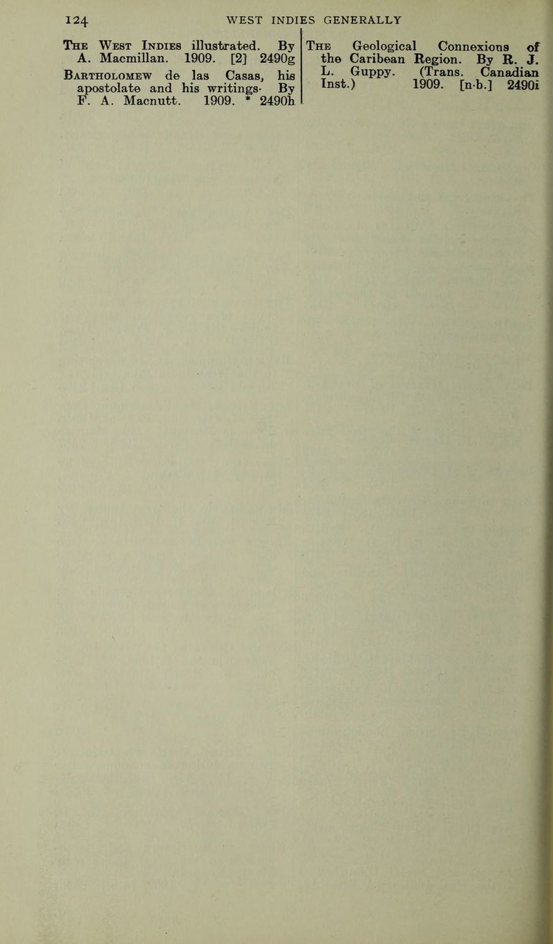 The West Indies illustrated. By A. Macmillan. 1909. [2] 2490g Bartholomew de las Casas, his apostolate and his writings* By F. A. Macnutt. 1909. * 2490h The Geologic; the Caribean L. Guppy. Inst.) 1 Connexions of Region. By R. J. (Trans. Canadian 1909. [nb.] 2490i