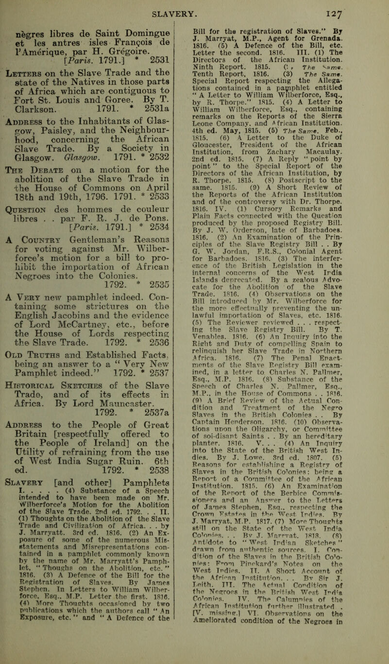negres libres de Saint Domingue et les antres isles Frangois de FAmerique, par H. Gregoire. \_Paris. 1791.] * 2531 Letters on the Slave Trade and the state of the Natives in those parts of Africa which are contiguous to Fort St. Louis and Goree. By T. Clarkson. 1791. * 2531a Address to the Inhabitants of Glas- gow, Paisley, and the Neighbour- hood, concerning the African Slave Trade. By a Society in Glasgow. Glasgow. 1791. * 2532 The Debate on a motion for the abolition of the Slave Trade in the House of Commons on April 18th and 19th, 1796. 1791. * 2533 Question des hommes de couleur libres . . par F. R. J. de Pons. {Paris. 1791.] * 2534 A Country Gentleman’s Reasons for voting against Mr. Wilber- force’s motion for a bill to pro- hibit the importation of African Negroes into the Colonies. 1792. 2535 A Very new pamphlet indeed. Con- taining some strictures on the English Jacobins and the evidence of Lord McCartney, etc., before the House of Lords respecting the Slave Trade. 1792. * 2536 Old Truths and Established Facts, being an ansv/er to a “ Very Nev/ Pamphlet indeed.” 1792. * 2537 Historical Sketches of the Slave Trade, and of its effects in Africa. Bv Lord Mauncaster. 1792. * 2537a Address to the People of Great Britain [respectfully offered to the People of Ireland] on the Utility of refraining from the use of West India Sugar Ruin. 6th ed. 1792. * 2538 Slavery [and other] Pamphlets I (4) Substance of a Speech intended to have been made on Mr. Wilberforce’s Motion for the Abolition of the Slave Trade. 2nd ed. 1792. . . II. (1) Thoughts on the Abolition of the Slave Trade and Civilization of Africa. . . by J. Marryatt. 3rd ed. 1816. (2) An Ex- posure of some of the numerous Mis- statements and Misrepresentations con- tained in a pamphlet commonly known by the name of Mr. Marryatt’s Pamph- let, “ Thoughs on the Abolition, etc. ” 1816. (3) A Defence of the Bill for the Registration of Slaves. By James Stephen. In Letters to William Wilber- force. Esq.. M.P. Letter the first. 1816. (41 More Thousrhts occasioned by two publications which the authors call An Exposure, etc. ’’ and  A Defence of the Bill for the registration of Slaves. By J. Marryat, M.P., Agent for Grenada. 1816. (5) A Defence of the Bill, etc. Letter the second. 1816. III. (1) The Directors of the African Institution. Ninth Report. 1815. (! r The '•■ame. Tenth Report, 1816. (3) The Same. Special Report respecting the Allega- tions contained in a paipphlet entitled  A Letter to William Wilberforce, Esq., by R. Thorpe.” 1815. (4) A Letter to William V/ilberforce, Esq., containing remarks on the Reports of the Sierra Leone Company, and African Institution. 4th ed. May, 1815. (5) The Same. Feb., 1815. (6) A Letter to the Duke of Gloucester, President of the African Institution, from Zachary Macaulay. 2nd ed. 1815. (7) A Reply “ point by point ’’ to the Special Report of the Directors of the .African Institution, by R. Thorpe. 1815. (8) Postscript to the same. 1815. (9) A Short Review of the Reports of the African Institution and of the controversy with Dr. Thorpe. 1816. IV. (1) Cursory Remarks and Plain Facts connected with the Question produced by the proposed Registry Bill. By J. W. brderson, late of Barbadoes. 1816. (2) An Examination of the Prin- ciples of the Slave Registry Bill . . By G. W. Jordan, F.R.S., Colonial Agent for Barbadoes. 1816. (3) The interfer- ence of the British Legislation in the internal concerns of the West India Islands deprec-at'^d. By a zealous Advo- cate for the Abolition of the Slave Trade. 1816. (4) Observations on the Bill introduced by Mr. Wilberforce for the more efTecttially preventing the un- lawful importation of Slaves, etc. 1816. (5) The Reviewer reviewed . . . respect- ing the Slave Registry Bill. By T. Venables. 1816. (6) An Inquiry into the Rieht and Duty of compelling Spain to relinquish her Slave Trade in Northern Africa. 1816. (7) The Penal Enact- ments of the Slave Registry Bill exam- ined, in a letter to Charles N. Pallmer, Esq., M.P. 1816. (8) Substance of the Speech of Charles N. Pallmer, Esq., M.P., in the House of Commons . . 1816. (Q'* A Brief Review of the Actual Con- dition and Treatment of the Neg^-o Slaves in the British Colonies . . By Captain Henderson. 1816. (10) Observa- tions uDon the Oligarchy, or Committee of soi-disant Saints . . By an hered'tary planter. 1816. V. , . (4) An Inquiry into the State of the British West In- dies. By J. Lowe. 3rd ed. 1807. (5) Reasons for establishing a Registry of Slaves in the British Colonies: being a Report of a Committee of the African Institution. 181.5. f6) An Examination of the Renort of the Berbice Commis- 8’oners and an Ans^'er to the Letters of James Stephen, Esq., respecting the Crown Fstates jn f.v>n We.tst Ind’PS. By J. Marryat. M.P. 1817. (7) Mo’-e Thoughts stMl on the State of the West India Coioriii^s. . . Bv J. Marrvat. 1818. (8) Antidote to “ West Tnd'an Sketches ’’ d’’awn from authentic sources. I. Con- dition of the Slaves in the British CoM- nfes; F’-om Pinckard’s Notes on the West Indies. II. A Short Account of the Afrif-an Institution. . . Bv Sir J. Leith. III. The Actual Condition of the Negroes in the British West Ind'a Colonies. TV. The Calumnies of the African Institution further illustrated . [V. missinerj VI. Observations on the Ameliorated condition of the Negroes in