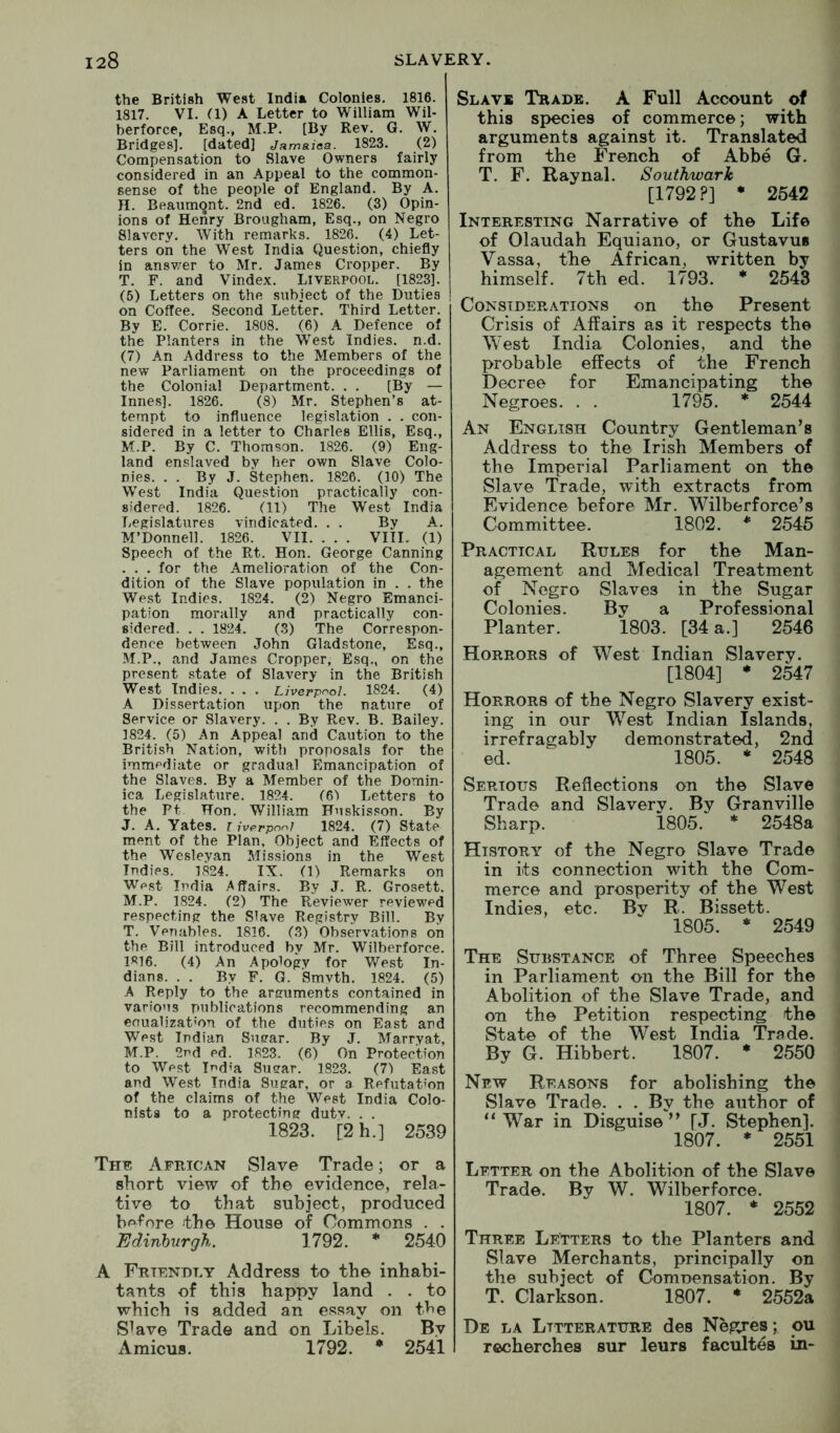 the British West India Colonies. 1816. 1817. VI. a) A Letter to William Wil- berforce, Esq., M.P. [By Rev. G. W. Bridges], [dated] Jamaiaa. 1823. (2) Compensation to Slave Owners fairly considered in an Appeal to the common- sense of the people of England. By A. H. Beaumont. 2nd ed. 1826. (3) Opin- ions of Henry Brougham, Esq., on Negro Slavery. With remarks. 1826. (4) Let- ters on the West India Question, chiefly in ansv/er to Mr. James Cropper. By T. F. and Vindex. Liverpool. [1823]. (5) Letters on the subject of the Duties on Coffee. Second Letter. Third Letter. By E. Corrie. 1808. (6) A Defence of the Planters in the West Indies, n.d. (7) An Address to the Members of the new Parliament on the proceedings of the Colonial Department. . . [By — Innes]. 1826. (8) Mr. Stephen’s at- tempt to influence legislation . . con- sidered in a letter to Charles Ellis, Esq., M.P. By C. Thomson. 1826. (9) Eng- land enslaved by her own Slave Colo- nies. . . By J. Stephen. 1826. (10) The West India Question practically con- sidered. 1826. (11) The West India Legislatures vindicated. . . By A. M’Donnell. 1826. VII. . . . VIII. (1) Speech of the Rt. Hon. George Canning . . . for the Amelioration of the Con- dition of the Slave population in . . the West Indies. 1824. (2) Negro Emanci- pation morally and practically con- sidered. . . 1824. (3) The Correspon- dence between John Gladstone, Esq., .M.P., and James Cropper, Esq., on the present state of Slavery in the British West Indies. . . . Liverpool. 1824. (4) A Dissertation upon the nature of Service or Slavery. . . By Rev. B. Bailey. 1824. (5) An Appeal and Caution to the Briti.sh Nation, with proposals for the immediate or gradual Emancipation of the Slaves. By a Member of the Domin- ica Legislature. 1824. (61 Letters to the Pt Hon. William Fuskisson. By J. A. Yates, i ivprponi 1824. (7) State ment of the Plan, Object and Effects of the Wesleyan Missions in the West Indies. 1824. IX. (1) Remarks on West India Affairs. By J. R. Grosett. M.P. 1824. (2) The Reviewer reviewed respecting the Slave Registry Bill. By T. Venables. 1816. (3) Observations on the Bill introduced by Mr. Wilberforce. 1R16. (4) An Apology for West In- dians. . . By F. G. Smvth. 1824. (5) A Reply to the arguments contained in various publications recommending an enualizat'on of the duties on East and We.st Indian Sugar. By J. Marryat, M.P. 2nd ed. 1823. (6) On Protection to West led’a Sugar. 1823. (7) East and West India Sugar, or a Refutation of the claims of the West India Colo- nists to a protecting dutv. . . 1823. [2 h.] 2539 The African Slave Trade; or a short view of the evidence, rela- tive to that subject, produced before the House of Commons . . Edinbvrgh. 1792. * 2540 A Friendly Address to the inhabi- tants of this happy land . . to which is added an essay on the Slave Trade and on Libels. By Amicus. 1792. * 2541 Slave Trade. A Full Account of this species of commerce; with arguments against it. Translated from the French of Abbe G. T. P. Raynal. Southwark [1792.?] • 2542 Interesting Narrative of the Life of Olaudah Equiano, or Gustavus Vassa, the African, written by himself. 7th ed. 1793. * 2543 Considerations on the Present Crisis of Affairs as it respects the West India Colonies, and the probable effects of the French Decree for Emancipating the Negroes. . . 1795. * 2544 An English Country Gentleman’s Address to the Irish Members of the Imperial Parliament on the Slave Trade, with extracts from Evidence before Mr. Wilberforce’s Committee. 1802. * 2545 Practical Rules for the Man- agement and Medical Treatment of Negro Slaves in the Sugar Colonies. By a Professional Planter. 1803. [34 a.] 2546 Horrors of West Indian Slavery. [1804] * 2547 Horrors of the Negro Slavery exist- ing in our West Indian Islands, irrefragably demonstrated, 2nd ed. 1805. * 2548 Serious Reflections on the Slave Trade and Slavery. By Granville Sharp. 1805. * 2548a History of the Negro Slave Trade in its connection with the Com- merce and prosperity of the West Indies, etc. Bv R. Bissett. 1805. * 2549 The Substance of Three Speeches in Parliament on the Bill for the Abolition of the Slave Trade, and on the Petition respecting the State of the West India Trade. By G. Hibbert. 1807. * 2550 New Reasons for abolishing the Slave Trade. . . By the author of “War in Disguise’’ [J. Stephen]. 1807. * 2551 Letter on the Abolition of the Slave Trade. By W. Wilberforce. 1807. * 2552 Three Letters to the Planters and Slave Merchants, principally on the subject of ComDensation. By T. Clarkson. 1807. * 2552a De la Lttterature des Negres; ou recherches sur leurs facultes in-