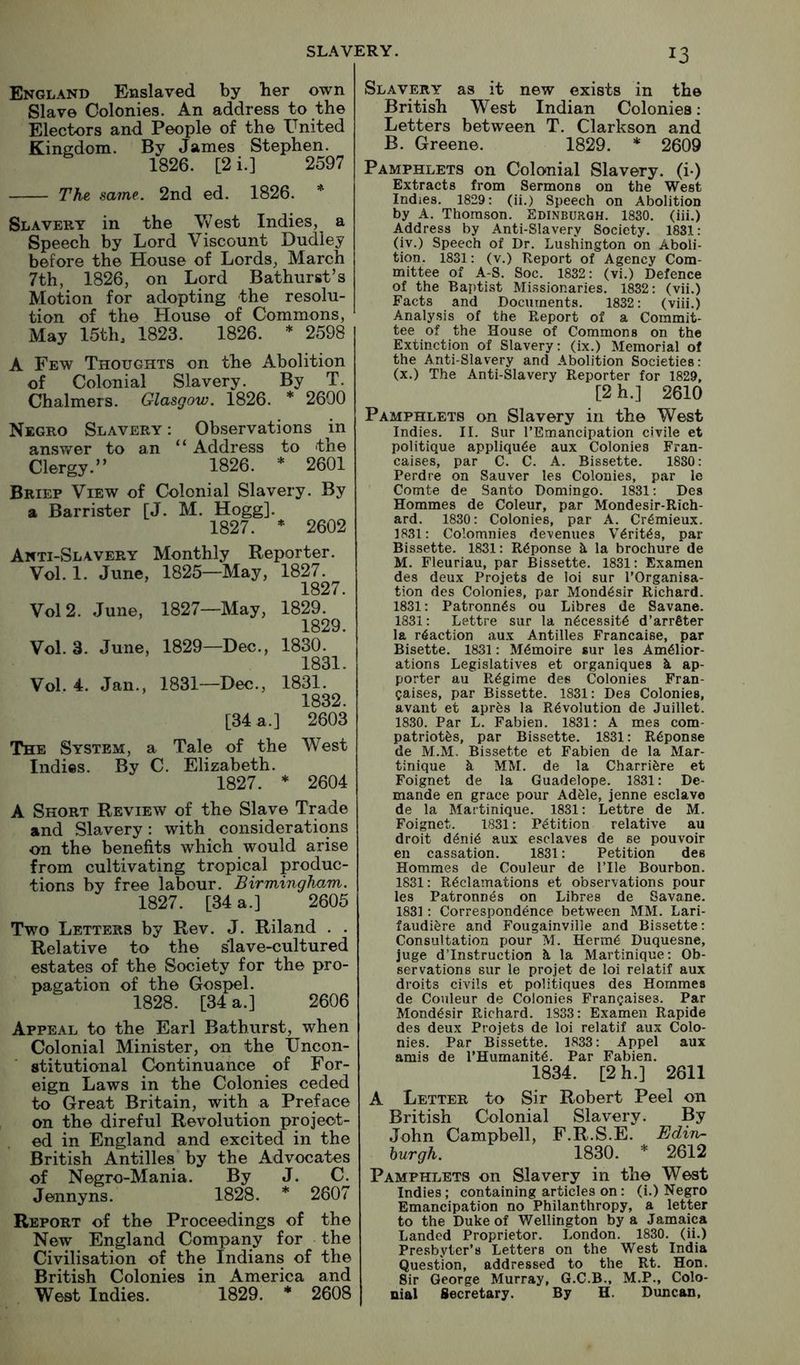 England Enslaved by her own Slave Colonies. An address to the Electors and People of the Pnited Kingdom. By James Stephen. 1826. [2 i.] 2597 The, same. 2nd ed. 1826. * Slavery in the V\^est Indies, a Speech by Lord Viscount Dudley before the House of Lords, March 7th, 1826, on Lord Bathurst’s Motion for adopting the resolu- tion of the House of Commons, May 15th, 1823. 1826. * 2598 A Few Thoughts on the Abolition of Colonial Slavery. By T. Chalmers. Glasgow. 1826. * 2690 Negro Slavery : Observations in ansv/er to an “ Address to the Clergy.” 1826. * 2601 Brief View of Colonial Slavery. By a Barrister [J. M. Hogg]. 1827. * 2602 Anti-Slavery Monthly Reporter. Vol. 1. June, 1825—May, 1827. 1827. Vol 2. June, 1827—May, 1829. 1829 Vol. 3. June, 1829—Dec., 1830. 1831. Vol. 4. Jan., 1831—Dec., 1831. 1832. [34 a.] 2603 The System, a Tale of the West Indies. By C. Elizabeth. 1827. * 2604 A Short Review of the Slave Trade and Slavery: with considerations on the benefits which would arise from cultivating tropical produc- tions by free labour. Birmingham. 1827. [34 a.] 2605 Two Letters by Rev. J. Riland . . Relative to the slave-cultured estates of the Society for the pro- pagation of the Gospel. 1828. [34 a.] 2606 Appeal to the Earl Bathurst, when Colonial Minister, on the IJncon- stitutional Continuance of For- eign Laws in the Colonies ceded to Great Britain, with a Preface on the direful Revolution project- ed in England and excited in the British Antilles by the Advocates of Negro-Mania. By J. C. Jennyns. 1828. * 2607 Report of the Proceedings of the New England Company for the Civilisation of the Indians of the British Colonies in America and West Indies. 1829. * 2608 13 Slavery as it new exists in the British West Indian Colonies: Letters between T. Clarkson and B. Greene. 1829. * 2609 Pamphlets on Colonial Slavery, (i-) Extracts from Sermons on the West Indies. 1829: (ii.) Speech on Abolition by A. Thomson. Edinburgh. 1830. (iii.) Address by Anti-Slavery Society. 1831: (iv.) Speech of Dr. Lushington on Aboli- tion. 1831: (v.) Report of Agency Com- mittee of A-S. Soc. 1832: (vi.) Defence of the Bapti.st Missionaries. 1832: (vii.) Facts and Documents. 1832: (viii.) Analysis of the Report of a Commit- tee of the House of Commons on the Extinction of Slavery: (ix.) Memorial of the Anti-Slavery and Abolition Societies: (x.) The Anti-Slavery Reporter for 1829, [2 h.] 2610 Pamphlets on Slavery in the West Indies. II. Sur I’Emancipation civile et politique appliqu^e aux Colonies Fran- caises, par C. C. A. Bissette. 1880: Perdre on Sauver les Colonies, par le Comte de Santo Domingo. 1831: Des Hommes de Coleur, par Mondesir-Rich- ard. 1830: Colonies, par A. Cr^mieux. 1831: Colomnies devenues V6rit6s, par Bissette. 1831: R<5ponse h. la brochure de M. Fleuriau, par Bissette. 1831: Examen des deux Projets de loi sur I’Organisa- tion des Colonies, par Mond6sir Richard. 1831: Patronn^s ou Libres de Savane. 1831: Lettre sur la n6cessit6 d’arrfiter la reaction aux Antilles Francaise, par Bisette. 1831: M6moire sur les Amelior- ations Legislatives et organiques h. ap- porter au Regime des Colonies Fran- caises, par Bissette. 1831: Des Colonies, avant et aprfes la Revolution de Juillet. 1830. Par L. Fabien. 1831: A mes com- patriotfes, par Bissette. 1831: Reponse de M.M. Bissette et Fabien de la Mar- tinique k MM. de la Charrikre et Foignet de la Guadelope. 1831: De- mande en grace pour Adfele, jenne esclave de la Martinique. 1831: Lettre de M. Foignet. 1831: Petition relative au droit denie aux esclaves de se pouvoir eu cassation. 1831: Petition des Hommes de Couleur de ITle Bourbon. 1831: Reclamations et observations pour les Patronnes on Libres de Savane. 1831: Correspondence between MM. Lari- faudikre and Fougainville and Bissette: Consultation pour M. Herme Duquesne, juge d’lnstruction k la Martinique: Ob- servations sur le projet de loi relatif aux droits civils et politiques des Hommes de Couleur de Colonies Fran^aises. Par Mondesir Richard. 1833: Examen Rapide des deux Projets de loi relatif aux Colo- nies. Par Bissette. 1833: Appel aux amis de l’Humanit6. Par Fabien. 1834. [2 h.] 2611 A Letter to Sir Robert Peel 011 British Colonial Slavery. By John Campbell, F.R.S.E. Edin- burgh. 1830. * 2612 Pamphlets on Slavery in the West Indies; containing articles on: (i.) Negro Emancipation no Philanthropy, a letter to the Duke of Wellington by a Jamaica Landed Proprietor. London. 1830. (ii.) Presbyter’s Letters on the West India Question, addressed to the Rt. Hon. Sir George Murray, G.C.B., M.P., Colo- nial Secretary. By H. Duncan,