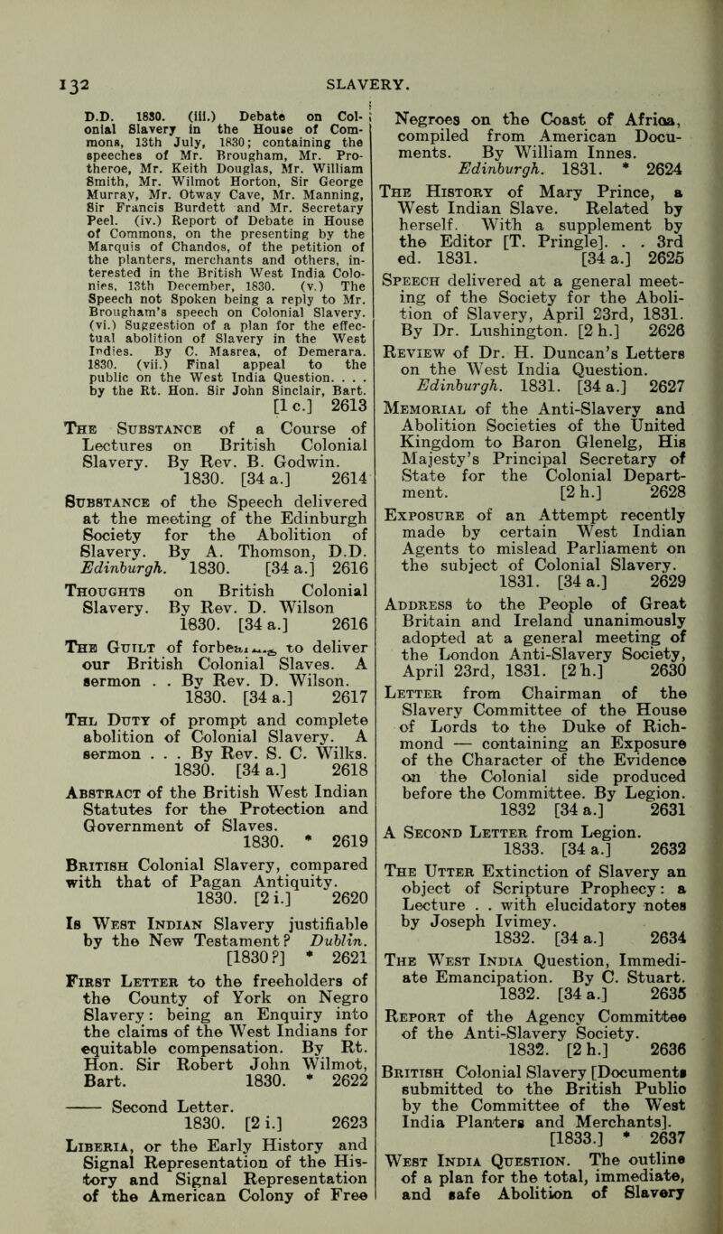 D.D. 1880. (ill.) Debate on Col- I onlal Slavery in the House of Com- mons, 13th July, 1830; containing the speeches of Mr. Brougham, Mr. Pro- theroe, Mr. Keith Douglas, Mr. William Smith, Mr. Wilmot Horton, Sir George Murray, Mr. Otway Cave, Mr. Manning, Sir Francis Burdett and Mr. Secretary Peel, (iv.) Report of Debate in House of Commons, on the presenting by the Marquis of Chandos, of the petition of the planters, merchants and others, in- terested in the British West India Colo- nies, 13th December, 1830. (v.) The Speech not Spoken being a reply to Mr. Brougham’s speech on Colonial Slavery, (vi.) Suggestion of a plan for the effec- tual abolition of Slavery in the West Indies. By C. Masrea, of Demerara. 1830. (vii.) Final appeal to the public on the West India Question. . . . by the Rt. Hon. Sir John Sinclair, Bart. [1 c.] 2613 The Substance of ^ a Course of Lectures on British Colonial Slavery. Bv Rev. B. Godwin. 1830. [34 a.] 2614 Substance of the Speech delivered at the meeting of the Edinburgh Society for the Abolition of Slavery. By A. Thomson, D.D. Edinburgh. 1830. [34 a.] 2616 Thoughts on British Colonial Slavery. By Rev. D. Wilson 1830. [34 a.] 2616 The Guilt of forbeai^^.jj, to deliver our British Colonial Slaves. A sermon . . By Rev. D. Wilson. 1830. [34 a.] 2617 Thl Duty of prompt and complete abolition of Colonial Slavery. A sermon . . . By Rev. S. C. Wilks. 1830. [34 a.] 2618 Abstract of the British West Indian Statutes for the Protection and Government of Slaves. 1830. • 2619 British Colonial Slavery, compared with that of Pagan Antiquity. 1830. [2 i.] 2620 Is West Indian Slavery justifiable by the New Testament? Dublin. [1830?] * 2621 First Letter to the freeholders of the County of York on Negro Slavery; being an Enquiry into the claims of the West Indians for equitable compensation. By Rt. Hon. Sir Robert John Wilmot, Bart. 1830. * 2622 Second Letter. 1830. [2 i.] 2623 Liberia, or the Early History and Signal Representation of the His- tory and Signal Representation of the American Colony of Free Negroes on the Coast of Afrioa, compiled from American Docu- ments. By William Innes. Edinburgh. 1831. * 2624 The History of Mary Prince, a West Indian Slave. Related by herself. With a supplement by the Editor [T. Pringle]. . . 3rd ed. 1831. [34 a.] 2625 Speech delivered at a general meet- ing of the Society for the Aboli- tion of Slavery, April 23rd, 1831. By Dr. Lushington. [2 h.] 2626 Review of Dr. H. Duncan’s Letters on the West India Question. Edinburgh. 1831. [34 a.] 2627 Memorial of the Anti-Slavery and Abolition Societies of the United Kingdom to Baron Glenelg, His Majesty’s Principal Secretary of State for the Colonial Depart- ment. [2 h.] 2628 Exposure of an Attempt recently made by certain West Indian Agents to mislead Parliament on the subject of Colonial Slavery. 1831. [34 a.] 2629 Address to the People of Great Britain and Ireland unanimously adopted at a general meeting of the London Anti-Slavery Society, April 23rd, 1831. [2h.] 2630 Letter from Chairman of the Slavery Committee of the House of Lords to the Duke of Rich- mond — containing an Exposure of the Character of the Evidence on the Colonial side produced before the Committee. By Legion. 1832 [34 a.] 2631 A Second Letter from Legion. 1833. [34 a.] 2632 The Utter Extinction of Slavery an object of Scripture Prophecy: a Lecture . . with elucidatory notes by Joseph Ivimey. 1832. [34 a.] 2634 The West India Question, Immedi- ate Emancipation. By C. Stuart. 1832. [34 a.] 2635 Report of the Agency Committee of the Anti-Slavery Society. 1832. [2 h.] 2636 British Colonial Slavery [Documents submitted to the British Public by the Committee of the West India Planters and Merchants]. [1833.] • 2637 West India Question. The outline of a plan for the total, immediate, and safe Abolition of Slavery