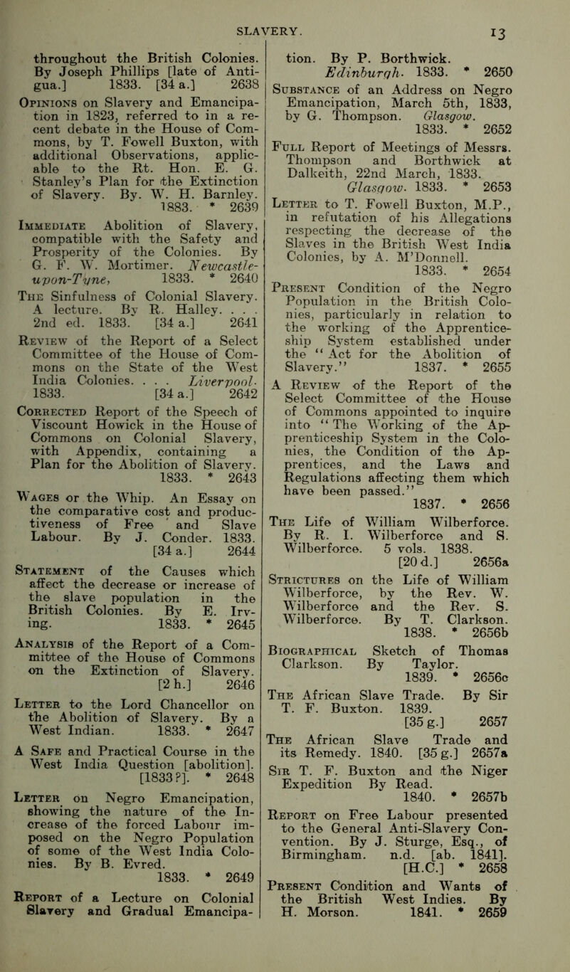 13 throughout the British Colonies. By Joseph Phillips [late of Anti- gua.] 1833. [34 a.] 2638 Opinions on Slavery and Emancipa- tion in 1823, referred to in a re- cent debate in the House of Com- mons, by T. Fowell Buxton, with additional Observations, applic- able to the Rt. Hon. E. G. ' Stanley’s Plan for the Extinction of Slavery. By. W. H. Barnley. 1883. * 2639 Immediate Abolition of Slavery, compatible with the Safety and Prosperity of the Colonies. By G. F. W. Mortimer. Newcastle- upon-T'une, 1833. * 2640 The Sinfulness of Colonial Slavery. A lecture. By R. Halley. . . . 2nd ed. 1833. [34 a.] 2641 Review of the Report of a Select Committee of the House of Com- mons on the State of the West India Colonies. . . . Liverpool- 1833. [34 a.] 2642 Corrected Report of the Speech of Viscount Howick in the House of Commons on Colonial Slavery, with Appendix, containing a Plan for the Abolition of Slavery. 1833. * 2643 W ages or the W^hip. An Essay on the comparative cost and produc- tiveness of Free ' and Slave Labour. By J. Condor. 1833. [34 a.] 2644 Statement of the Causes which affect the decrease or increase of the slave population in the British Colonies. By E. Irv- ing. 1833. * 2645 Analysis of the Report of a Com- mittee of the House of Commons on the Extinction of Slavery. [2 h.] 2646 Letter to the Lord Chancellor on the Abolition of Slavery. By a West Indian. 1833. * 2647 A Safe and Practical Course in the West India Question [abolition]. [1833?]. * 2648 Letter on Negro Emancipation, showing the nature of the In- crease of the forced Labour im- posed on the Negro Population of some of the West India Colo- nies. By B. Evred. 1833. * 2649 Report of a Lecture on Colonial Slavery and Gradual Emancipa- tion. By P. Borthwick. Edinburqh- 1833. * 2650 Substance of an Address on Negro Emancipation, March 5th, 1833, by G. Thompson. Glasgow. 1833. ♦ 2652 Full Report of Meetings of Messrs. Thompson and Borthwick at Dalkeith, 22nd March, 1833. Glascmv- 1833. * 2653 Letter to T. Fowell Buxton, M.P., in refutation of his Allegations respecting the decrease of the Slaves in the British West India Colonies, by A. M’Donnell. 1833. ♦ 2654 Present Condition of the Negro Population in the British Colo- nies, particularly in relation to the working of the Apprentice- ship System established under the “ Act for the Abolition of Slavery.” 1837. * 2655 A Review of the Report of the Select Committee of the House of Commons appointed to inquire into ” The Working of the Ap- prenticeship System in the Colo- nies, the Condition of the Ap- prentices, and the Laws and Regulations affecting them which have been passed.” 1837. • 2656 The Life of William Wilber force. By R. I. Wilberforce and S. Wilberforce. 5 vols. 1838. [20 d.] 2656a Strictures on the Life of William Wilberforce, by the Rev. W. Wilberforce and the Rev. S. Wilberforce. By T. Clarkson. 1838. * 2656b Biographical Sketch of Thomas Clarkson. By Taylor. 1839. * 2656c The African Slave Trade. By Sir T. F. Buxton. 1839. [35 g.] 2657 The African Slave Trade and its Remedy. 1840. [35 g.] 2657a Sir T. F. Buxton and the Niger Expedition By Read. 1840. * 2657b Report on Free Labour presented to the General Anti-Slavery Con- vention. By J, Sturge, Esq., of Birmingham. n.d. [ab. 1841]. [H.C.] * 2658 Present Condition and Wants of the British West Indies. By H. Morson. 1841. * 2659