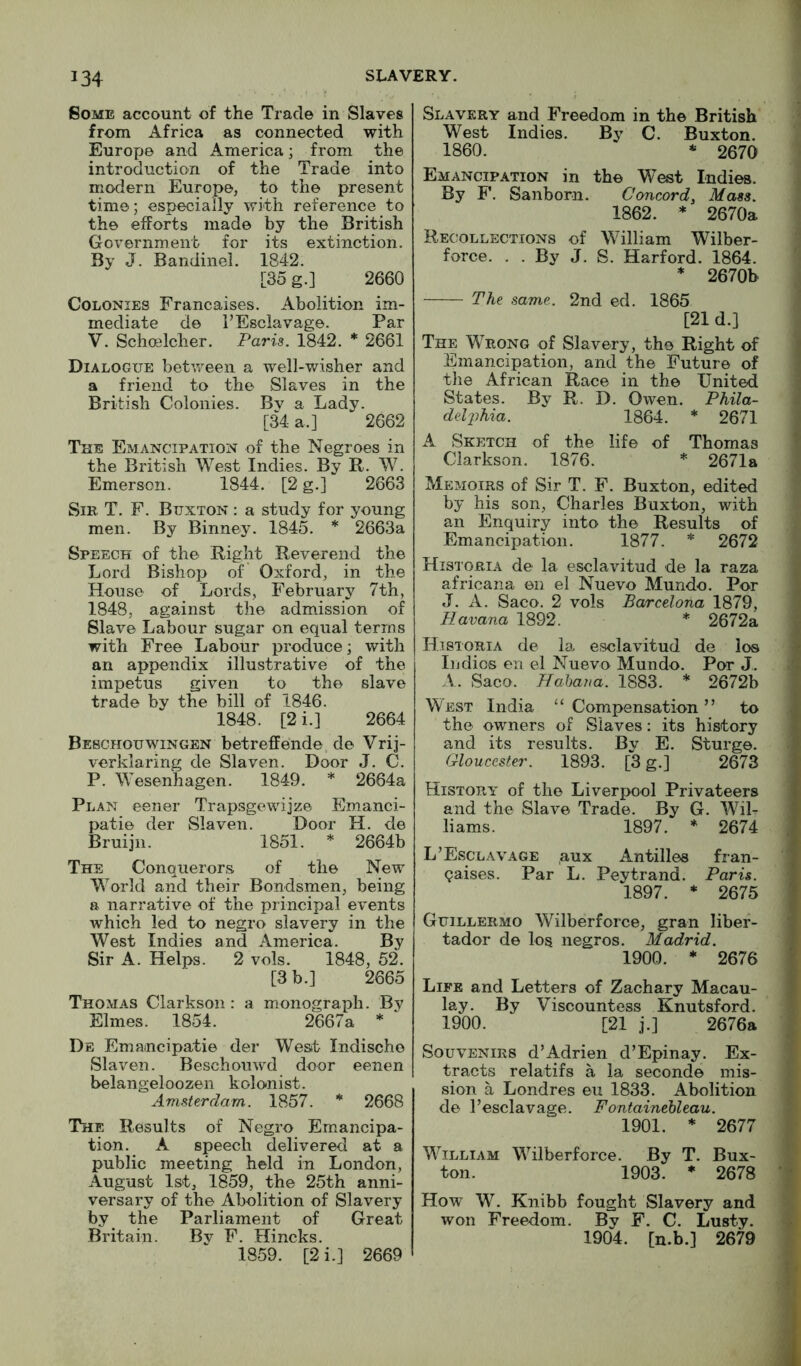 Some account of the Trade in Slaves from Africa as connected with Europe and America; from the introduction of the Trade into modern Europe, to the present time; especially with reference to the efforts made by the British Government for its extinction. By J. Bandinel. 1842. [35 g.] 2660 Colonies Francaises. Abolition im- mediate de I’Esclavage. Par V. Schoelcher. Paris. 1842. * 2661 Dialogue betvi^een a well-wisher and a friend to the Slaves in the British Colonies. Bv a Lady. [34 a.] 2662 The Emancipation of the Negroes in the British West Indies. By R. W. Emerson. 1844. [2 g.] 2663 Sir T. F. Buxton : a study for young men. By Binney. 1845. * 2663a Speech of the Right Reverend the Lord Bishop of’ Oxford, in the House of Lords, February 7th, 1848, against the admission of Slave Labour sugar on equal terms with Free Labour produce; with an appendix illustrative of the impetus given to the slave trade by the bill of 1846. 1848. [2i.] 2664 Bebchouwingen betreffende de Vrij- verklaring de Slaven. Door J. C. P. Wesenhagen. 1849, * 2664a Plan eener Trapsgewijze Emanci- patie der Slaven. Door H. de Bruijii. 1851. * 2664b The Conquerors of the New World and their Bondsmen, being a narrative of the piincipal events which led to negro slavery in the West Indies and America. By Sir A. Helps. 2 vols. 1848, 52. [3 b.] 2665 Thomas Clarkson: a monograph. By Elmes. 1854. 2667a * De Emancipatie der West Indischo Slaven. Beschonwd door eenen belangeloozen kolonist. Amsterdam. 1857. * 2668 The Results of Negro Emancipa- tion. A speech delivered at a public meeting held in London, August 1st, 1859, the 25th anni- versary of the Abolition of Slavery by the Parliament of Great Britain. By F. Hincks. 1859. [2i.] 2669 Slavery and Freedom in the British West Indies. By C. Buxton. 1860. * 2670 Emancipation in the West Indies. By F’. Sanborn. Concord, Mass. 1862. * 2670a Recollections of William Wilber- force. . . By J. S. Harford. 1864. * 2670b The same. 2nd ed. 1865 [21 d.] The Wrong of Slavery, the Right of Emancipation, and the Future of the African Race in the United States. By R. D. Owen. Phila- delphia. 1864. * 2671 A Sketch of the life of Thomas Clarkson. 1876. * 2671a Memoirs of Sir T. F. Buxton, edited by his son, Charles Buxton, with an Enquiry into the Results of Emancipation. 1877. * 2672 Historia de la esclavitud de la raza africana en el Nuevo Mundo. Por J. A. Saco. 2 vols Barcelona 1879, Havana 1892. * 2672a Historia de la esclavitud de los Indies en el Nuevo Mundo. Por J. A. Saco. Hahana. 1883. * 2672b West India “Compensation” to the owners of Slaves: its history and its results. Bv E. Sturge. Gloucester. 1893. [3 g.] 2673 History of the Liverpool Privateers and the Slave Trade. By G. Wil- liams. 1897. * 2674 L’Esclavage ,aux Antilles fran- qaises. Par L. Peytrand. Paris. 1897. * 2675 Guillermo Wilberforce, gran liber- tador de los negros. Madrid. 1900. * 2676 Life and Letters of Zachary Macau- lay. By Viscountess Knutsford. 1900. [21 j.] 2676a Souvenirs d’Adrien d’Epinay. Ex- tracts relatifs a la seconde mis- sion a Londres eu 1833. Abolition de I’esclavage. Fontamehleau. 1901. * 2677 William Wilberforce. By T. Bux- ton. 1903. * 2678 How W. Knibb fought Slavery and won Freedom. By F. C. Lusty. 1904. [u.b.] 2679