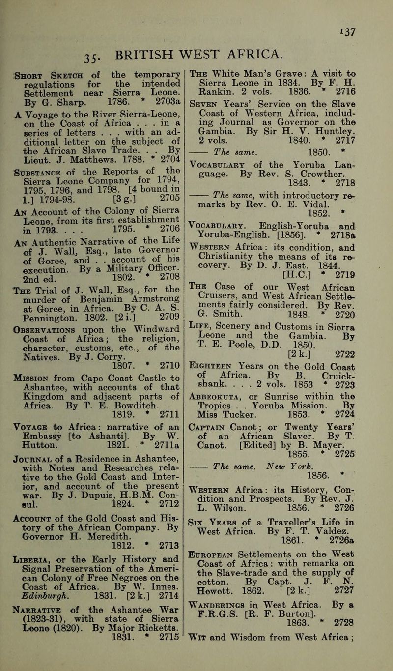 35. BRITISH WEST AFRICA. Short Sketch of the temporary regulations for the intended Settlement near Sierra Leone. By G. Sharp. 1786. * 2703a A Voyage to the River Sierra-Leone, on the Coast of Africa . . . in a series of letters . . . with an ad- ditional letter on the subject of the African Slave Trade. . . By Lieut. J. Matthews. 1788. * 2704 Substance of the Reports of the Sierra Leone Company for 1794, 1795, 1796, and 1798. [4 bound in 1.] 1794-98. [3g.] 2705 An Account of the Colony of Sierra Leone, from its first establishment in 1793. . . . 1795. * 2706 An Authentic Narrative of the Life of J. Wall, Esq., late Governor of Goree, and . . account of his execution. By a Military Officer. 2nd ed. 1802. * 2708 The Trial of J. Wall, Esq., for the murder of Benjamin Armstrong at Goree, in Africa. By C. A. S. Pennington. 1802. [2 i.] 2709 Observations upon the Windward Coast of Africa; the religion, character, customs, etc., of the Natives. By J. Corry. 1807. * 2710 Mission from Cape Coast Castle to Ashantee, with accounts of that Kingdom and adjacent parts of Africa. By T. E. Bowditch. 1819. ♦ 2711 Voyage to Africa: narrative of an Embassy [to Ashanti]. By W. Hutton. 1821. * 2711a Journal of a Residence in Ashantee, with Notes and Researches rela- tive to the Gold Coast and Inter- ior, and account of the present war. By J. Dupuis, H.B.M. Con- sul. 1824. ♦ 2712 Account of the Gold Coast and His- tory of the African Company. By Governor H. Meredith. 1812. • 2713 Liberia, or the Early History and Signal Preservation of the Ameri- can Colony of Free Negroes on the Coast of Africa. By W. Innes. Edinburgh. 1831. [2 k.] 2714 Narrative of the Ashantee War (1823-31), with state of Sierra Leone (1820). By Major Ricketts. 1831. * 2715 The White Man’s Grave: A visit to Sierra Leone in 1834. By F. H. Rankin. 2 vols. 1836. * 2716 Seven Years’ Service on the Slave Coast of Western Africa, includ- ing Journal as Governor on the Gambia. By Sir H. V. Huntley. 2 vols. 1840. * 2717 The same. 1850. * Vocabulary of the Yoruba Lan- guage. By Rev. S. Crowther. 1843. * 2718 The same, with introductory re- marks by Rev. 0. E. Vidal. 1852. * Vocabulary. English-Yoruba and Yoruba-English. [1856]. * 2718a Western Africa: its condition, and Christianity the means of its re- covery. By D. J. East. 1844. [H.C.] * 2719 The Case of our West African Cruisers, and West African Settle- ments fairly considered. By Rev. G. Smith. 1848. * 2720 Life, Scenery and Customs in Sierra Leone and the Gambia. By T. E. Poole, D.D. 1850. [2 k.] 2722 Eighteen Years on the Gold Coast of Africa. By B. Cruick- shank. ... 2 vols. 1853 * 2723 Abbeokuta, or Sunrise within the Tropics . . Yoruba Mission. By Miss Tucker. 1853. * 2724 Captain Canot; or Twenty Years’ of an African Slaver. By T. Canot. [Edited] by B. Mayer. 1855. * 2725 The same. Nttv York. 1856. * Western Africa: its History, Con- dition and Prospects. By Rev. J. L. Wilson. 1856. * 2726 Six Years of a Traveller’s Life in West Africa. By F. T. Valdez. 1861. * 2726a European Settlements on the West Coast of Africa: with remarks on the Slave-trade and the supply of cotton. By Capt. J. F. N. Hewett. 1862. [2 k.] 2727 Wanderings in West Africa. By a F.R.G.S. [R. F. Burton]. 1863. * 2728 Wit and Wisdom from West Africa ;