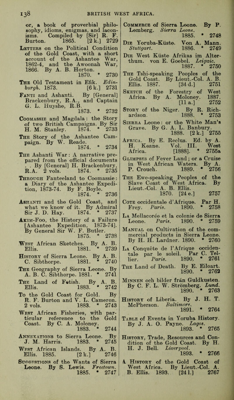 or, a book of proverbial philo- sophy, idioms, enigmas, and lacon- isms. Compiled by [Sir] R. F. Burton. 1865. [2 k.] 2729 Letters on the Political Condition of the Gold Coast, with a short account of the Ashantee War, 1862-4, and the Awoonah War, 1866. By A. B. Horton. 1870. * 2730 The Old Testament in Efik. Edin- burgh. 1873. [6 k.] 2731 Fanti and Ashanti. By [General] Brackenbury, R.A., and Captain G. L. Huyshe, R.B. 1873. * 2732 CooMASSiE and Magdala: the Story of two British Campaigns. By Sir H. M. Stanley. 1874. * 2733 The Story of the Ashantee Cam- paign. By W. Reade. 1874. * 2734 The Ashanti War: A narrative pre- pared from the official documents . . By [General] H. Brackenbury, R.A. 2 vols. 1874. * 2735 Through Fanteeland to Coomassie: a Diary of the Ashantee Expedi- tion, 1873-74. By F. Boyle. 1874. * 2736 Ashanti and the Gold Cdast, and what we know of it. By Admiral Sir J. D. Hay. 1874. * 2737 Akim-Foo, the History of a Failure [Ashantee Expedition, 1873-74]. By General Sir W. F. Butler. 1875. * 2738 (West African Sketches. By A. B. Ellis. 1881. * 2739 History of Sierra Leone. By A. B. C. Sibthorpe. 1881. * 2740 The Geography of Sierra Leone. By A. B. C. Sibthorpe. 1881. * 2741 The Land of Fetish. By A. B. Ellis. 1883. * 2742 To the Gold Coast for Gold. By R. F. Burton and V. L. Cameron. 2 vols. 1883. * 2743 West African Fisheries, with par- ticular reference to the Gold Coast. By C. A. Moloney. 1883. * 2744 Annexations to Sierra Leone. By J. M. Harris. 1883. * 2745 West African Islands. By A. B. Ellis. 1885. [2 k.] 2746 Suggestions of the Wants of Sierra Leone. By S. Lewis. Freetown. 1885. * 2747 Commerce of Sierra Leone. By P. Lemberg. Sierra Leone. 1885. • 2748 Die Yoruba-Kiiste. Von A. Mann. Stuttgart. 1886. * 2749 Die West Ktiste Afrikas im Alter- thum. von E. Goebel. Leipzic. 1887. * 2750 The Tshi-speaking Peoples of the Gold Coast. By Lieut.-Col. A. B. Ellis. 1887. [34 d.] 2751 Sketch of the Forestry of West Africa. By A. Moloney. 1887. [11 a.] 2752 Story of the Niger, By R. Rich- ardson. 1888. * 2753 Sierra Leone: or the White Man’s Grave. By G. A. L. Banbury. 1888. [2 k.] 2755 Africa. By E. Reclus. Ed. bv A. H. Keane. Vol. HI. West Africa. [1888]. * 2755a Glimpses of Fever Land; or a Cruise in West African Waters. By A. P. Crouch. 1889. * 2756 The Ewe-speaking Peoples of the Slave Coast of West Africa. By Lieut.-Col, A. B. Ellis. 1870. [24 e.] 2757 Cote occidentale d’Afrique. Par H, Frey. Paris. 1890. * 2758 La Mellacoree et la colonie de Sierra Leone. Paris. 1890. * 2759 Manual on Cultivation of the com- mercial products in Sierra Leone. By H. H. Lardner. 1890. * 2760 La Conquete de I’Afrique occiden- tale par le soleil. Par C. Tel- lier. Paris. 1890. * 2761 The Land of Death. By E. Eiloart. 1890. * 2762 Minnen och bilder fran Guldkusten, By C. F. L. W. Stromberg. Lund. 1890. * 2763 History of Liberia. By J. H. T. McPherson. Baltimore. 1891. • 2764 Table of Events in Yoruba History. By J. A. 0. Payne. Lagos. 1893. * 2765 History, Trade, Resources and Con- dition of the Gold Coast. By H. H, J. Bell. Liverpool. 1893. * 2766 k History of the Gold Coast of West Africa. By Lieut.-Col. A. B. Ellis. 1893. [241.] 2767