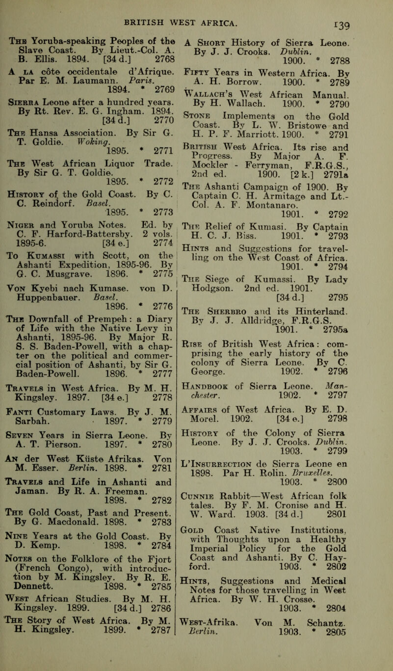 Thh Yoruba-speaking Peoples of the Slave Coast. By Lieut.-Col. A. B. Ellis. 1894. [34 d.] 2768 A LA cote occidentale d’Afrique. Par E. M. Laumann. Paris. 1894. * 2769 Sierra Leone after a hundred years. By Rt. Rev. E, G. Ingham. 1894. [34 d.] 2770 The Hansa Association. By Sir G. T. Goldie. Woking. 1895. ♦ 2771 The West African Liquor Trade. By Sir G. T. Goldie. 1895. * 2772 History of. the Gold Coast. By C. C. Reindorf. Basel. •1895. * 2773 Niger and Yoruba Notes. Ed. by C. F. Harford-Battersby. 2 vols. 1895-6. [34 e.] 2774 To Kumassi with Scott, on the Ashanti Expedition, 1895-96. By G. C. Musgrave. 1896. * 2775 Von Kyebi nach Kumase. von D. Huppenbauer. Basel. 1896. * 2776 The Downfall of Prempeh; a Diary of Life with the Native Levy in Ashanti, 1895-96. By Major R. S. S. Baden-Powell, with a chap- ter on the political and commer- cial position of Ashanti, by Sir G. Baden-Powell. 1896. * 2777 Travels in West Africa. By M. H. Kingsley. 1897. [34 e.] 2778 Pantt Customary Laws. By J. M. Sarbah. • 1897. * 2779 Seven Years in Sierra Leone. By A. T. Pierson. 1897. * 2780 An der West Kiiste Afrikas. Von M. Esser. Berlin. 1898. * 2781 Travels and Life in Ashanti and Jaman. By R. A. Freeman. 1898. * 2782 The Gold Coast, Past and Present. By G. Macdonald. 1898. * 2783 Nine Years at the Gold Coast. By D. Kemp. 1898. * 2784 Notes on the Folklore of the Fjort (French Congo), with introduc- tion by M. Kingsley. By R. E. Dennett. 1898. * 2785 West African Studies. By M. H. Kingsley. 1899. [34 d.] 2786 The Story of West Africa. By M. H. Kingsley. 1899. * 2787 A Short History of Sierra Leone. By J. J. Crooks. Dublin. 1900. ♦ 2788 Fifty Years in Western Africa. By A. H. Borrow. 1900. * 2789 Wallach’s West African Manual. By H. Wallach. 1900. * 2790 Stone Implements on the Gold Coast. By L. W. Bristowe and H. P. F. Marriott. 1900. * 2791 British West Africa. Its rise and Progress. By Major A. F. Mockler - Ferryman, F.R.G.S., 2nd ed. 1900. [2 k.] 2791a The Ashanti Campaign of 1900. By Captain C. H. Armitage and Lt.- Col. A. F. Montanaro. 1901. * 2792 The Relief of Kumasi. By Captain H. C. J. Biss. 1901. • 2793 Hints and Suggestions for travel- ling on the West Coast of Africa. 1901. ♦ 2794 Tie Siege of Kumassi. By Lady Hodgson. 2nd ed. 1901. [34 d.] 2795 The Sherbro and its Hinterland. Bv J. J. Alldridge, F.R.G.S. 1901. * 2795a Rise of British West Africa: com- prising the early history of the colony of Sierra Leone. By C. George. 1902. * 2796 Handbook of Sierra Leone. Man- chester. 1902. * 2797 Affairs of West Africa. By E. D. Morel. 1902. [34 e.] 2798 History of the Colony of Sierra Leone. By J. J. Crooks. Dublin. 1903. * 2799 L’Insurrection de Sierra Leone en 1898. Par H. Rolin. Bruxelles. 1903. * 2800 CuNNiE Rabbit—West African folk tales. By F. M. Cronise and H. W. Ward. 1903. [34 d.] 2801 Gold Coast Native Institutions, with Thoughts upon a Healthy Imperial Policy for the Gold Coast and Ashanti. By C. Hay- ford. 1903. * 2802 Hints, Suggestions and Medical Notes for those travelling in Weet Africa. By W. H. Crosse. 1903. * 2804 WEST-Afrika. Von M. Schantz. Berlhi. 1903. * 2805