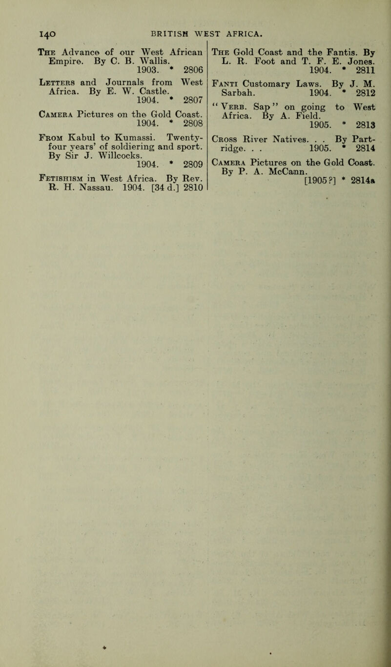 The Advance of our West African Empire. By C. B. Wallis. 1903. * 2806 Letters and Journals from West Africa. By E. W. Castle. 1904. * 2807 Camera Pictures on the Gold Coast. 1904. ♦ 2808 From Kabul to Kumassi. Twenty- four years’ of soldiering and sport. By Sir J. Willcocks. 1904. * 2809 Fetishism in West Africa. By Rev. R. H. Nassau. 1904. [34 d.] 2810 The Gold Coast and the Fantis. By L. R. Foot and T. F. E. Jones. 1904. • 2811 Fanti Customary Laws. By J. M. Sarbah. 1904. * 2812 “Verb. Sap’’ on going to West Africa. By A. Field. 1905. * 2813 Cross River Natives. . . By Part- ridge. . . 1905. * 2814 Camera Pictures on the Gold Coast. By P. A. McCann. [1905?] * 2814a