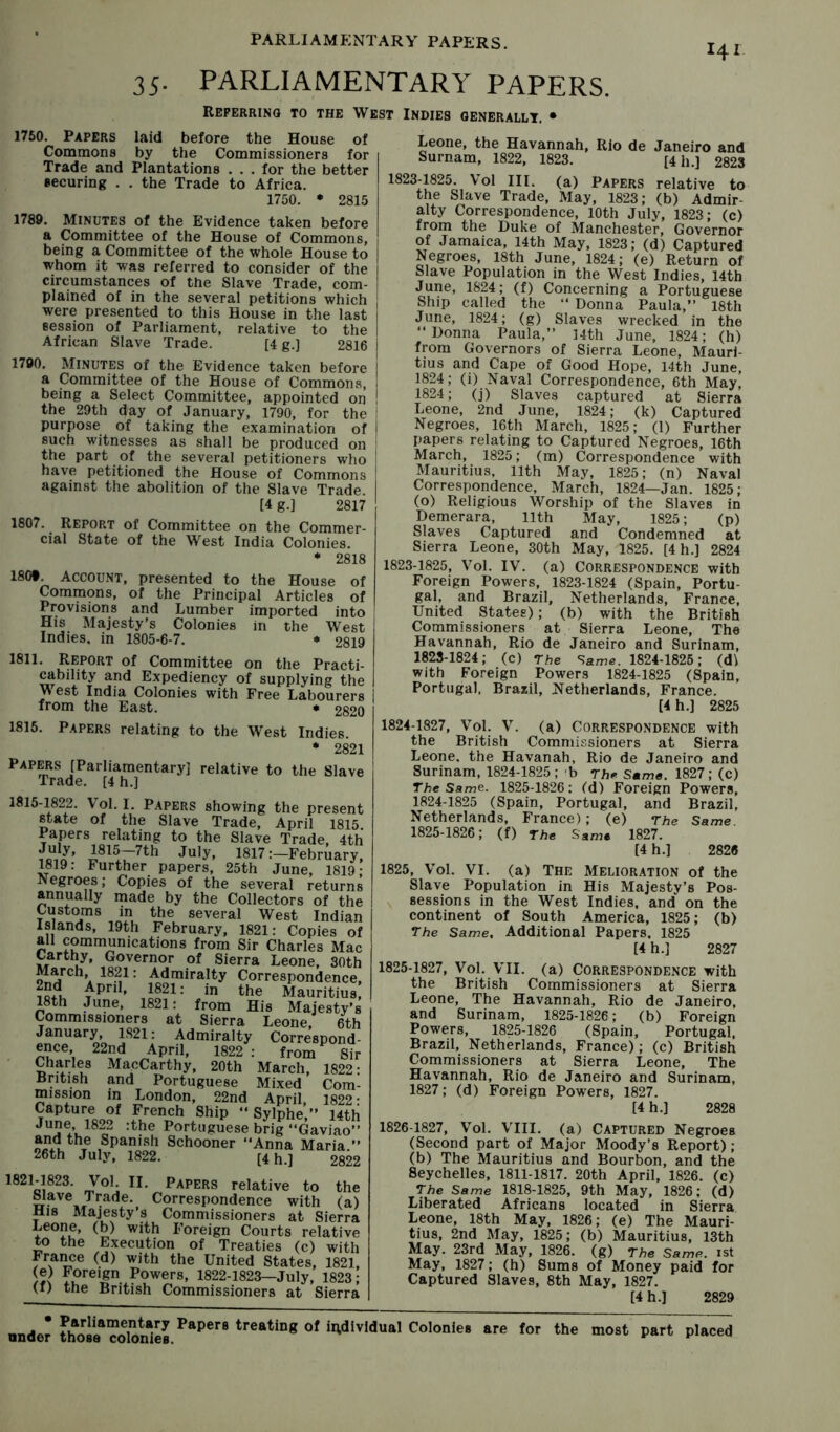 141 35. PARLIAMENTARY PAPERS. Referring to the West Indies generally, • 1750. Papers laid before the House of Commons by the Commissioners for Trade and Plantations . . . for the better securing . . the Trade to Africa. 1750. • 2815 1789. MINUTES of the Evidence taken before a Committee of the House of Commons, being a Committee of the whole House to whom it was referred to consider of the circumstances of the Slave Trade, com- plained of in the several petitions which were presented to this House in the last session of Parliament, relative to the African Slave Trade. [4 g.] 2816 1790. Minutes of the Evidence taken before a Committee of the House of Commons, being a Select Committee, appointed on the 29th day of January, 1790, for the purpose of taking the examination of such witnesses as shall be produced on the part of the several petitioners who have petitioned the House of Commons against the abolition of the Slave Trade. [4 g.] 2817 1807. Report of Committee on the Commer- cial State of the West India Colonies. * 2818 180t. ACCOUNT, presented to the House of Commons, of the Principal Articles of Provisions and Lumber imported into His Majesty’s Colonies in the West Indies, in 1805-6-7. ♦ 2819 1811. Report of Committee on the Practi- cability and Expediency of supplying the West India Colonies with Free Labourers from the East, * 2820 1815. Papers relating to the West Indies. • 2821 Papers [Parliamentary] relative to the Slave Trade. [4 h.] 1815-1822. Vol. I. Papers showing the preseni state of the Slave Trade, April 1815 Papers relating to the Slave Trade. 4tf 1817:-February 1819: Further papers, 25th June, 1819 Negroes; Copies of the several returns annually made by the Collectors of th( Customs in the several West Indiar Islands, 19th February, 1821: Copies ol all communications from Sir Charles Mac Governor of Sierra Leone, 30th March, 1821: Admiralty Correspondence, 10^ April, 1821: in the Mauritius, 18th June, 1821: from His Majesty’s Commissioners at Sierra Leone. 6th January. 1S21: Admiralty Correspond- 22nd April, 1822: from Sir Charles MapCarthy, 20th March, 1822: Rritish and Portuguese Mixed Com- mission in London, 22nd April, 1822- Capture of French Ship  Sylphe.” I4tli June 1822 :the Portuguese brig “Gaviao” ami the Spanish Schooner “Anna Maria.’’ 26th July, 1822. [4 h.] 2822 1821-1823. Vol. II. Papers relative to the Slave Trade. Correspondence with (a) His Majesty’s Commissioners at Sierra Leone, (b) with Foreign Courts relative to the Epcution of Treaties (c) with France (d) with the United States, 1821, Foreign Powers, 1822-1823—July, 1823; (f) the British Commissioners at Sierra Leone, the Havannah, Rio de Janeiro and Surnam, 1822, 1823. [4 h.] 2823 1823-1825. Vol III. (a) Papers relative to the Slave Trade, May, 1823; (b) Admir- alty Correspondence, 10th July, 1823; (c) from the Duke of Manchester, Governor I of Jamaica, 14th May, 1823; (d) Captured 1 Negroes, 18th June, 1824; (e) Return of I Slave Population in the West Indies, 14th j June, 1824; (f) Concerning a Portuguese ; Ship called the “ Donna Paula,’’ 18th I June, 1824; (g) Slaves wrecked in the j “Donna Paula,’’ 14th June, 1824; (h) j from Governors of Sierra Leone, Mauri- I tins and Cape of Good Hope, 14th June, 1824; (i) Naval Correspondence, 6th May, 1824; (j) Slaves captured at Sierra Leone, 2nd June, 1824; (k) Captured Negroes, 16th March, 1825; (1) Further papers relating to Captured Negroes, 16th March, 1825; (m) Correspondence with Mauritius, 11th May, 1825; (n) Naval Correspondence, March, 1824—Jan. 1825; (o) Religious Worship of the Slaves in Demerara, 11th May, 1825; (p) Slaves Captured and Condemned at Sierra Leone, 30th May, 1825. [4 h.] 2824 1823- 1825, Vol. IV. (a) CORRESPONDENCE with Foreign Powers, 1823-1824 (Spain, Portu- gal, and Brazil, Netherlands, France, United States); (b) with the British Commissioners at Sierra Leone, The Havannah, Rio de Janeiro and Surinam, 1823- 1824; (c) The Same. 1824-1825; (d) with Foreign Powers 1824-1825 (Spain, Portugal. Brazil, Netherlands, France. [4h.] 2825 1824- 1827, Vol. V. (a) CORRESPONDENCE with the British Commissioners at Sierra Leone, the Havanah, Rio de Janeiro and Surinam, 1824-1825; b rb* Same. 1827; (c) The Same. 1825-1826: (d) Foreign Powers, 1824- 1825 (Spain, Portugal, and Brazil, Netherlands, France); (e) The Same. 1825- 1826; (f) The Same 1827. [4 h.] 2828 1825, Vol. VI. (a) The Melioration of the Slave Population in His Majesty’s Pos- sessions in the West Indies, and on the continent of South America, 1825; (b) The Same, Additional Papers. 1825 [4 h.] 2827 1825- 1827, Vol. VII. (a) CORRESPONDENCE with the British Commissioners at Sierra Leone, The Havannah, Rio de Janeiro, and Surinam, 1825-1826; (b) Foreign Powers, 1825-1826 (Spain, Portugal. Brazil, Netherlands, France); (c) British Commissioners at Sierra Leone, The Havannah, Rio de Janeiro and Surinam, 1827; (d) Foreign Powers, 1827. [4 h.] 2828 1826- 1827, Vol. VIII. (a) Captured Negroes (Second part of Major Moody’s Report); (b) The Mauritius and Bourbon, and the Seychelles, 1811-1817. 20th April, 1826. (c) The Same 1818-1825, 9th May, 1826; (d) Liberated Africans located in Sierra Leone, 18th May, 1826; (e) The Mauri- tius, 2nd May, 1825; (b) Mauritius, 13th May. 23rd May, 1826. (g) The Same, ist May, 1827; (h) Sums of Money paid for Captured Slaves, 8th May, 1827. [4 h.] 2829 under those^Tolon^ies treating of individual Colonies are for the most part placed