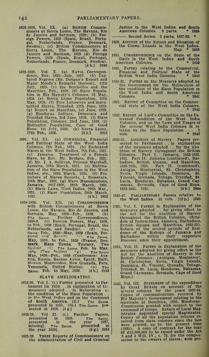 1828-1829, Vol. IX. (a) BRITISH Commis- sioners at Sierra Leone, The Havana, Rio de Janeiro and Surinam, 1828; (b) For- eign Powers, 1828 (Spain, Brazil, Portu- j gal, Netherlands, France, Denmark, Sweden); (c) British Commissioners at Sierra Leone, The Havana, Rio de Janeiro and Surinam, 1829 (d) Foreign Powers, 1829 (Spain, Brazil, Portugal, Netherlands, France, Denmark, Sweden). [4 h.] 28S0 1825-1830. Vol. X. (a) NAVAL Correspon- dence, Nov. 1825—July, 1827. (b) Cap- tured Negroes (Mr. Dongan’s Report and Major Moody’s Remarks thereon). 11th ! July, 1828. (c) the Seychelles and the ! Mauritius, Feb., 1828. (d) Slave Popula- i tion in His Majesty’s Colonies. 12 May, j 1829. (e) Sierra Leone Population, 12th May, 1829. (f) Free Labourers and manu- I mitted Slaves, Trinidad, 12th June, 1829. (g) Report on Mauritius, 1st June, 1829. (g) Honduras Indians, Demerara and j Trinidad Slaves, 3rd June, 1829. (i) Slave | Population, Colonies, 23rd June, 1830. (j) Hottentot Population, Cape of Good Hone. 1st July, 1830. (k) Sierra Leone, 17th Feb., 1830. [4 h.] 2831 Justice in the West Indies and South American Colonies. 3 parts. • 28^ Second Series. 3 parts, 1827-29. • 1828. Account of the Extent and Situation of the Crown Islands in the West Indies. Map. • 2888 1831. Correspondence on the State of the Gaols in the West Indies and South American Colonies. * 2839 1831. Papers relating to the Commercial, Financial and Political State of the British West India Colonies. * 2840 1831-32. Papers on the Measures adopted by the Government for the Melioration of the condition of the Slave Population m the West India and South American Colonies. • 2841 1832. Report of Committee on the Commer- cial state of the V»/^est India Colonies. • 2842 1832. Report of Lord’s Committee on the Ds- tressed Condition of the West India Colonies, and on the Laws and Usages of the several West India Colonies in re- lation to the Slave Population ... 2 vols. • 2843 1831. Vol. XI. (a) Commercial, Financial and Political State of the West India Colonies, 7th Feb., 1831. (b) Escheated Slaves in the West Indies, 7th Feb., 1831. (c) Jamaica. Treatment of a Female Slave, by Rev. Mr. Bridges, Feb , 1831. (d) Mr. J. A. Sullivan, Provost Marshall, Jamaica, 10th March, 1831. (e) Meliora- tion of the Slave Population in the West Indies, etc., 10th March, 1831. (f) Pro- | tectors of Slaves Reports, 1, Demerara, | 10th Mar., 1831. (g) Slave Manumissions, i Jamaica, 1817-1820, 26th March, 1831. j (hi Slave Laws, V/est Indies, 28th Mar., 1831. (i) Slave Population, 28th March, 1831. [4 h.] 2832 1838-1839. Vol. XII. (a) CORRESPONDENCE with British Commissioners at Sierra Leone, the Havana. Rio de Janeiro, and Surinam, May, 1838—Feb., 1839. (b) 7he Same. Further Correspondence, 1838-9. (c) Foreign Powers, May, 1838, to Feb.. 18.39 (Spain. Portugal, Brazil, the Netherlands, and Sweden). (d) rhe Same. Feb., 1839—May, 1829 (Spain, Por- tnrrqi Br-’-UL 'oN Same. May, 1838. to Feb., 1839 (France, Den- mark, Hans Towns, Tuscany, Two Sicilies). (f) The Same. Feb. to May, i8«q (Two Sicilies) (g) The Same May, 18.38—Feb., 1839 (Conference: Aus- tria. Russia. Buenos Ayres. Egypt, Haiti, Mexico. Montevideo. New Granada, Peru, Venezuela, United States). (n) 7he Same. Feb. to May, 1839. [4 h.] 2883 SLAVE AMELIORATION. 1833-35. Abolition of Slavery. Papers pre- sented to Parliament . . in explanation of the measures adopted . . for the Abo- lition of Slavery throughout the British Colonies. Part I. Jamaica, 1833-1835. 1835. Part II. Jamaica (continued), Bar- badoes, British Guiana, and Mauritius, 1833-1835, 1835. Part II. (continued), Antigua, Montserrat, St. Christophers, Nevis, Virgin Islands, Dominica, St. Vincent, Grenada, Tobago, Trinidad, St. Lucia, Honduras, Bahamas, Grand Cay- manas, Bermuda, Cape of Good Hope, 1833-1835. 1835. [4h.] 2844 1835-47. ParliamentaRV Papers relative to the West Indies. 48 vols. [-33 p.? 284& 1835, Vol. I. Papers in Explanation of the measures adopted . . for giving effect to the Act for the Abolition of Slavery throughout the British Colonies, (Sche- dule of Instructions. Jamaica, Barbadoes, British Guiana and Mauritius, 1833-35). Return of the several periods of Resi- dence of the Bishops of Jamaica and Barbadoes within their respective Dioceses since their appointment. 1835, Vol. II. Papers in Explanation of the measures adopted for giving effect to the Act for the Abolition of Slavery in the British Colonies: (Antigua, Montserrat, St. Christopher, Nevis, Virgin Islands, Dominica, St. Vincent, Grenada, Tobago, Trinidad, St. Lucia, Honduras, Bahamas, Grand Caymanas, Bermuda, Cape of Good Hope.) 1823-26. Vol. I. (i.) Papers presented to Par- liament [in 1824] . . in explanation of tut measures adopted . . in Melioration oi the condition of the Slave Population . . in tbA West Indies and on the Continent of South America, (ii.) The Same- presented in 1825. (iii.) The Same, pre- sented in 1826. [4 g.] 1826-28. Vol II. presented in presented in missing]. The the year 1828J. (i.) Further Papers, 1826. The Same. the year 1827, Same. presented in [4g.] 2834 1825-26. Three Reports of Commissioners on the Administration of Civil and Criminal 1835, Vol. III. Statement of the expenditure by Great Britain on account of the several colonies for the years 1832-34. Copies of communications received by His Majesty’s Government relating to the hurricane at Dominica, 1835. Honduras; Commission granted with respect to the command of troops. Return of Local Mag- istrates appointed special Magistrates. Copies of all the population returns re- ceived from slave colonies since the last were printed, up to the present time (1835). A copy of contract for the loan of £15,000,000 to be raised under the Act 3 and 4 Will. IV., c. 73. for the compen- sation to the owners of slaves; with pro-
