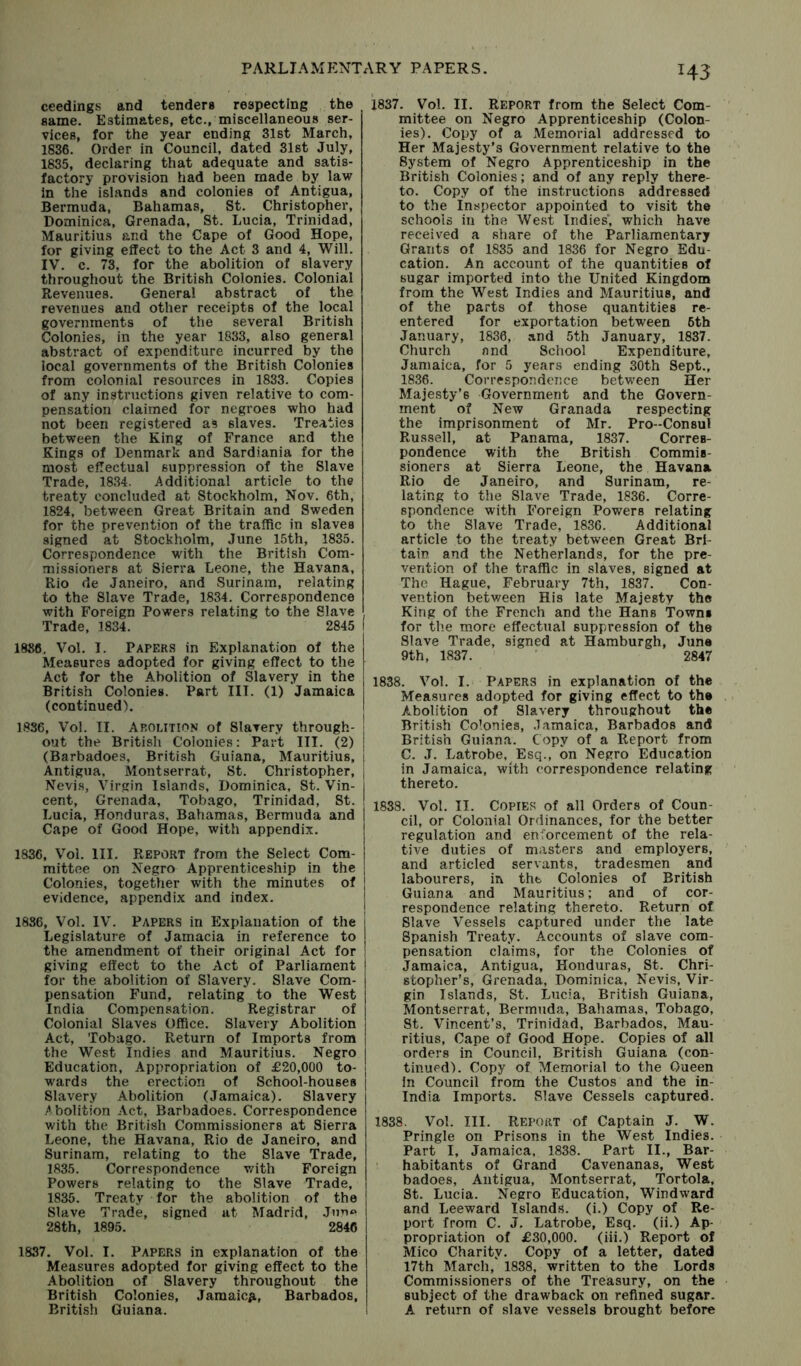 H3 ceedings and tenders respecting the same. Estimates, etc., miscellaneous ser- vices, for the year ending 31st March, 1836. Order in Council, dated 31st July, 1835, declaring that adequate and satis- factory provision had been made by law In the islands and colonies of Antigua, Bermuda, Bahamas, St. Christopher, Dominica, Grenada, St. Lucia, Trinidad, Mauritius and the Cape of Good Hope, for giving effect to the Act 3 and 4, Will. IV. c. 73, for the abolition of slavery throughout the British Colonies. Colonial Revenues. General abstract of the revenues and other receipts of the local governments of the several British Colonies, in the year 1833, also general ab.stract of expenditure incurred by the local governments of the British Colonies from colonial resources in 1833. Copies of any instructions given relative to com- pensation claimed for negroes who had not been registered as slaves. Treaties between the King of France and the Kings of Denmark and Sardiania for the most effectual suppression of the Slave Trade, 1834. Additional article to the treaty concluded at Stockholm, Nov. 6th, 1824, between Great Britain and Sweden for the prevention of the traffic in slaves signed at Stockholm, June 15th, 1835. Correspondence with the British Com- missioners at Sierra Leone, the Havana, Rio de Janeiro, and Surinam, relating to the Slave Trade, 1834. Correspondence with Foreign Powers relating to the Slave Trade, 1834. 2845 I 1836. Vol. I. Papers in Explanation of the Measures adopted for giving effect to the Act for the Abolition of Slavery in the British Colonies. Part III. (1) Jamaica (continued). 1836, Vol. II. Abolition of Slavery through- ; out the British Colonies: Part III. (2) | (Barbadoes, British Guiana, Mauritius, | Antigua, Montserrat, St. Christopher, | Nevis, Virgin Islands, Dominica, St. Vin- cent, Grenada, Tobago, Trinidad, St. Lucia, Honduras, Bahamas, Bermuda and Cape of Good Hope, with appendix. 1836, Vol. III. Report from the Select Com- mittee on Negro Apprenticeship in the Colonies, together with the minutes of evidence, appendix and index. 1886, Vol. IV. Papers in Explanation of the Legislature of Jamacia in reference to the amendment of their original Act for giving effect to the Act of Parliament for the abolition of Slavery. Slave Com- pensation Fund, relating to the West India Compensation. Registrar of Colonial Slaves Office. Slavery Abolition Act, Tobago. Return of Imports from the West Indies and Mauritius. Negro Education, Appropriation of £20,000 to- i wards the erection of School-houses | Slavery Abolition (Jamaica). Slavery Abolition Act, Barbadoes. Correspondence with the British Commissioners at Sierra Leone, the Havana, Rio de Janeiro, and Surinam, relating to the Slave Trade, 1835. Correspondence v/ith Foreign Powers relating to the Slave Trade, 1835. Treaty for the abolition of the Slave Trade, signed at Madrid, Jun<* 28th, 1895. 2846 1837. Vol. I. Papers in explanation of the Measures adopted for giving effect to the Abolition of Slavery throughout the British Colonies, Jamaicfi, Barbados, British Guiana. 1837. Vol. II. Report from the Select Com- mittee on Negro Apprenticeship (Colon- ies). Copy of a aMemorial addressed to Her Majesty’s Government relative to the System of Negro Apprenticeship in the British Colonies; and of any reply there- to. Copy of the instructions addressed to the Inspector appointed to visit the schools in the West Indies* which have received a share of the Parliamentary Grants of 1835 and 1836 for Negro Edu- cation. An account of the quantities of sugar imported into the United Kingdom from the West Indies and Mauritius, and of the parts of those quantities re- entered for exportation between 6th January, 1836, and 5th January, 1837. Church and School Expenditure, Jamaica, for 5 years ending 30th Sept., 1836. Correspondence between Her Majesty’s Government and the Govern- ment of New Granada respecting the imprisonment of Mr. Pro-Consul Russell, at Panama, 1837. Corres- pondence with the British Commis- sioners at Sierra Leone, the Havana Rio de Janeiro, and Surinam, re- lating to the Slave Trade, 1836. Corre- spondence with Foreign Powers relating to the Slave Trade, 1836. Additional article to the treaty between Great Bri- tain and the Netherlands, for the pre- vention of the traffic in slaves, signed at The Hague, February 7th, 1837. Con- vention between His late Majesty the King of the French and the Hans Towns for tl'.e more effectual suppression of the Slave Trade, signed at Hamburgh, June 9th, 1837. 2847 1838. Vol. I. Papers in explanation of the Measures adopted for giving effect to the Abolition of Slavery throughout the British Colonies, .lamaica, Barbados and British Guiana. Copy of a Report from C. J. Latrobe, Esq., on Negro Education in Jamaica, with correspondence relating thereto. 1838. Vol. II. Copies of all Orders of Coun- cil, or Colonial Ordinances, for the better regulation and enforcement of the rela- tive duties of masters and employers, and articled servants, tradesmen and labourers, in the Colonies of British Guiana and Mauritius; and of cor- respondence relating thereto. Return of Slave Vessels captured under the late Spanish Treaty. Accounts of slave com- pensation claims, for the Colonies of Jamaica, Antigua, Honduras, St. Chri- stopher’s, Grenada, Dominica, Nevis, Vir- gin Islands, St. Lucia, British Guiana, Montserrat, Bermuda, Bahamas, Tobago, St. Vincent’s, Trinidad, Barbados, Mau- ritius, Cape of Good Hope. Copies of all orders in Council, British Guiana (con- tinued). Copy of Memorial to the Oueen in Council from the Custos and the in- India Imports. Slave Cessels captured. 1838. Vol. III. Report of Captain J. W. Pringle on Prisons in the West Indies. Part I, Jamaica, 1838. Part II., Bar- habitants of Grand Cavenanas, West badoes, Antigua, Montserrat, Tortola, St. Lucia. Negro Education, Windward and Leeward Islands, (i.) Copy of Re- port from C. J. Latrobe, Esq. (ii.) Ap- propriation of £30,000. (iii.) Report of Mico Charity. Copy of a letter, dated 17th March, 1838, written to the Lords Commissioners of the Treasury, on the subject of the drawback on refined sugar. A return of slave vessels brought before