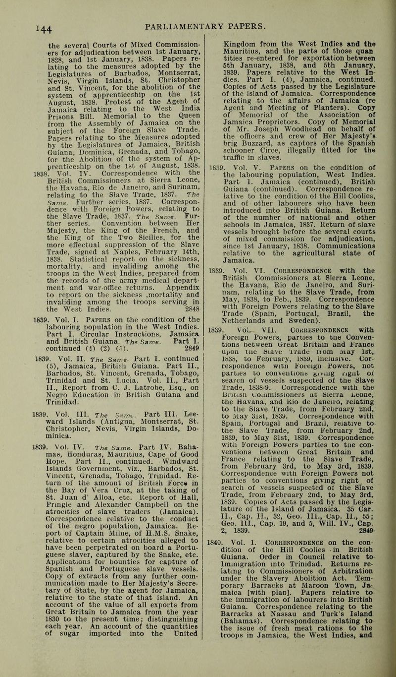 the several Courts of Mixed Commission- ers for adjudication between 1st January, 1828, and 1st January, 1838. Papers re- lating to the measures adopted by the Legislatures of Barbados, Montserrat, Nevis, Virgin Islands, St. Christopher and St. Vincent, for the abolition of the system of apprenticeship on the 1st August, 1838. Protest of the Agent of Jamaica relating to the West India Prisons Bill. Memorial to the Queen from the Assembly of Jamaica on the subject of the Foreign Slave Trade. Papers relating to the Measures adopted by the Legislatures of Jamaica, British Guiana, Dominica, Grenada, and Tobago, for the Abolition of the system of Ap- prenticeship on the 1st of August, 1838. 1838. Vol. IV. Correspondence with the British Commissioners at Sierra Leone, the Havana, Rio de Janeiro, and Surinam, relating to the Slave Trane, 1837. The Same. Further series. 1837. Correspon- dence with Foreign Powers, relating to the Slave Trade, 1837. The Same. Fur- ther series. Convention between Her Majesty, the King of the French, and the King of the Two Sicilies, for the more effectual suppression of the Slave Trade, signed at Naples, February 14th, 1838. Statistical report on the sickness, mortality, and invaliding among the troops in the West Indies, prepared from the records of the army medical depart- ment and war ofRce returns. Appendix to report on the sickness ,mortality and invaliding among the troops serving in the West Indies. 2848 1839. Vol. I. Papers on the condition of the labouring population in the West Indies. Part I. Circular Instructions, Jamaica and British Guiana. The Same. Part I. continued (4) (2) (;)). 2849 1839. Vol. II. The Sar?.e- Part I. continued (5), Jamaica, British Guiana. Part II., Barbados, St. Vincent, Grenada, Tobago, Trinidad and St. Lucia. Vol. II., Part i II., Report from C. J. Latrobe, Esq., on Negro Education in British Guiana and Trinidad. 1839. Vol. III. The Part III. Lee- ward Islands (Antigua, Montserrat, St. Christopher, Nevis, Virgin Islands, Do- minica. 1839. Vol. IV. The Same. Part IV. Baha- mas, Honduras, Mauritius, Cape of Good Hope. Part II., continued. Windward Islands Government, viz., Barbados, St. Vincent, Grenada, Tobago, Trinidad. Re- turn of the amount of British Force in the Bay of Vera Cruz, at the taking of St. Juan d’ Alloa, etc. Report of Hall, Pringle and Alexander Campbell on the atrocities of slave traders (Jamaica). Correspondence relative to the conduct of the negro population, Jamaica. Re- port of Captain Milne, of H.M.S. Snake, relative to certain atrocities alleged to have been perpetrated on board a Portu- guese slaver, captured by the Snake, etc. Applications for bounties for capture of Spanish and Portuguese slave vessels. Copy of extracts from any further com- munication made to Her Majesty’s Secre- tary of State, by the agent for Jamaica, relative to the state of that island. An 1 account of the value of all exports from Great Britain to Jamaica from the year 1830 to the present time; distinguishing each year. An account of the quantities of sugar imported into the United Kingdom from the West Indies and the Mauritius, and the parts of those quan tities re-entered for exportation between 5th January, 1838, and 5th January, 1839. Papers relative to the West In- dies. Part I. (4), Jamaica, continued. Copies of Acts passed by the Legislature of the island of Jamaica. Correspondence relating to the affairs of Jamaica (re Agent and Meeting of Planters). Copy of Memorial of the Association of Jamaica Proprietors. Copy of Memorial of Mr. Joseph W'oodhead on behalf of the officers and crew of Her Majesty’s brig Buzzard, as captors of the Spanish schooner Circe, illegally fitted for the traffic in slaves. 1839. Vol. V. Papers on the condition of the labouring population. West Indies. Part I. Jamaica (continued), British Guiana (continued). Correspondence re- lative to the condition ol the Hill Coolies, and of other labourers who have been introduced into British Guiana. Return of the number of national and other schools in Jamaica, 1837. Return of slave vessels brought before the several courts of mixed commission for adjudication, since 1st January, 1838. Communications relative to the agricultural state of Jamaica. 1839. Vol. VI. Correspondence with the British Commissioners at Sierra Leone, the Havana, Rio de Janeiro, and Suri- nam, relating to the Slave Trade, from May, 1838, to Feb., 1839. Correspondence with Foreign Powers relating to the Slave Trade (Spain, Portugal, Brazil, the Netherlands and Sweden). 1839. VoL VI1. Correspondence with Foreign Powers, parties to tne Conven- tions between Great Britain and France upon tne Siave trade iiom iviay 1st, 1838, to February, 1839, inclusive. Cor- respondence witn Foreign Powers, not parties to conventions giving ngiit oi searcn of vessels suspected of tne Slave Trade, 1838-9. Correspondence with the Britisn GOiiimissioners at Sierra Leone, the Havana, and Rio de Janeiro, relating to the Slave 'Trade, from February End, to May 3ist, 1839. Correspondence with Spam, Portugal and Brazil, relative to the Slave 'Trade, from February 2nd, 1839, to May 31st, 1839. Correspondence with Foreign Powers parties to tne con- ventions between Great Britain and France relating to the Slave Trade, from February 3rd, to May 3rd, 1839. Correspondence with Foreign Powers not parties to conventions giving right of search of vessels suspected of the Slave Trade, from February 2nd, to May 3rd, 1839. Copies of Acts passed by the Legis- lature of the Island of Jamaica. 35 Car. II., Cap. II., 32, Geo. III., Cap. 11., 65; Geo. III., Cap. 19, and 5, Will. IV., Cap. 2, 1839. 2849 1840. Vol. I. CORRE.SPONDENCE on the con- dition of the Hill Coolies in British Guiana. Order in Council relative to Immigration into Trinidad. Returns re- lating to Commissioners of Arbitration under the Slavery Abolition Act. Tem- porary Barracks at Maroon Town, Ja- maica [with plan]. Papers relative to the immigration of labourers into British Guiana. Correspondence relating to the Barracks at Nassau and Turk’s Island (Bahamas). Correspondence relating to the issue of fresh meat rations to the troops in Jamaica, the West Indies, and