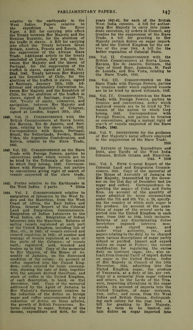 relative to the earthquake in the West Indies. Papers relative to the expedition to the River Niger. A Bill for carrying into effect the Treaty between Her Majesty and the Mexican Republic, for the abolition of the traffic in slaves. A Bill for carrying into effect the Treaty between Great Britain, Austria, Pru.ssia and Russia, for the suppression of the African Slave Trade. Additional article to the treaty concluded at Lisbon, July 3rd, 1842, be- tween Her Majesty and the Queen of Portugal, for the suppression of the traffick in slaves, signed at Lisbon, Oct. 22nd, 1842. Treaty between Her Majesty and the Republick of Chile, for the abolition of the traffick in slaves, signed at Santiago, January 19th, 1839. Ad- ditional and explanatory Convention be- tween Her Majesty and the Republick of Chile, for the abolition of the traffick in slaves, signed at Santiago, August 7th, 1841. Treaty of amity, commerce, and navigation, between Her Majesty and the Oriental Republick of Uruguay, signed at London, August 26th, 1842. 1848. Vol. 11 Correspondence with the British Commissioners at Sierra Leone, the Havana, Rio de Janeiro, and Suri- nam. relating to the slave trade, 1842. Correspondence with Spain, Portugal, Brazil, the Netherlands, Sweden, Monte Video, the Argentine Confederation, and Bolivia, relative to the Slave Trade, 1842. 1843. Vol. III. Correspondence on the Slave Trade with Foreign Powers, parties to conventions under v/hich vessels are to be tried by the Tribunals of the nation to which they belong, 1842. Correspon- dence with Foreign Powers, not parties to conventions giving right of search of vessels suspected of the slave trade, 2854 1843. P.apers relative to the Earthquake in the West Indies. 2 parts. * 2854a 1844. Vol. I. Correspondence relative to emigration of labourers to the West In- dies and the Mauritius, from the West Coast of Africa, the East Indies and China. General Report of the Colonial Land and Emigration Commissioners. Emigration of Indian Labourers to the West Indies, etc. Emigration of Indian labourers into the Mauritius. Returns of sailing vessels registered at each port of the United Kingdom, including Isle of Man, etc., in 1843; of vessels entered and cleared coastwise in 1843; of number and tonnage of vessels registered at each of ; the ports of the Colonies; of vessels i built,, registered, sold, wrecked and | broken up in 1843. Copy of the memorial ; to Her Majesty, of the House of As- sembly of Jamaica, on the distressed i condition of the co’ony. An account of 1 coffee imported into the United King- ! dom; coffee entered for home con sump- | tion, showing the rate of duty, together | with the amount derived therefrom, and 1 stock of coffee in the United Kingdom, ! of each description, in bond, on 31st j December, 1848. Copy of the memorial addressed by the Agent of Jamaica to Her Majesty’s Government relative to | the reduction of the duties on foreign sugar and coffee unaccompanied by any j reduction of duties on those articles, | the growth of British Possessions. Re- j turns relating to sugar. Return of the Income, expenditure and debt, for the i years 1841-42, for each of the British West India colonies. A bill for author- ising Her Majesty to carry into imme- diate execution, by orders in Council, any treaties for the suppression of the Slave Trade. A bill for granting to Her Majesty certain duties on sugar import- ed into the United Kingdom for the ser- vice of the year 1844. A bill for the better regulation of Colonial Posts. 1844. Vol. II. Correspondence with the British Commissioners at Sierra Leone, Havana, Rio de Janeiro, Surinam, the Cape of Good Hope, Jamaica, St. Paul de Luanda, and Boa Vista, relating to the Slave Trade, 1843. 1844. Vol. III. Correspondence on the Slave Trade with Foreign Powers, parties to treaties under which captured vessel# are to be tried by mixed tribunals, 1843. 1844. Vol. IV. Correspondence on the Slave Trade with Foreign Powers, parties to treaties and conventions, under which captured vessels are to be tried by Tri- bunals of the nation to which they belong, 1843. Correspondence with Foreign Powers, not parties to treaties or conventions, giving a mutual right of sf-arrh of vessels suspected of the Slave Trade, 1843. 1844. Vol. V. Instructions for the guidance of Her Majesty’s naval officers employed in the suppression of the Slave Trade. 2855 1844. Returns of Income, Expenditure and Debt, also Tariffs of the West India Colonies, British Guiana and Mauritius. 1844. • 285« 1845. Vol. I. Fifth General Report of the Colonial Land and Emigration Commis- sioners, 1845. Copy of the memorial of the House of Assembly of Jamaica to Her Majesty, transmitted by the Gover- nor on the 21st day of December last [re sugar and coffee]. Correspondence re- specting the sugars of Cuba and Porto Rica. An account of the quantity of sugar admitted for home consumption under the 7th and 8th Vic. c. 28, specify- ing the country of which such sugar is the produce. An account of the quan- tities of sugar of the several sorts im- ported into the United Kingdom in each year, from 1840 to 1844, both inclusive. Returns of any discriminating duties heretofore imposed betv/een mus- covado and clayed sugar, and under what authority, etc., and papers relating to the duty to be charged upon various descriptions of sugar partly refined or purified. Import and export duties on sugar in France; the recent modification for regulating the excis® duty on beetroot sugar, etc., also ex- tract from General Tariff of import duties on sugar in the United States. Order of Her Majesty in Council of the 28th November, 1844, admitting into the United Kingdom sugar, the produce of Venezuela, at a duty of 34s. per cwt. Copy of a memorial from sugar refiners and others, to the Lo’-ds of the Trea- sury, respecting alterations in the sugar duties. An account of imports into the United Kingdom, of sugar molasses, rum, coffee, and cocoa, from the West Indies and British Guiana, distinguish- ing each colony for the year 1844. A bill for granting to Her Majesty, for a term to be limited, cer- tain duties on sugar imported into
