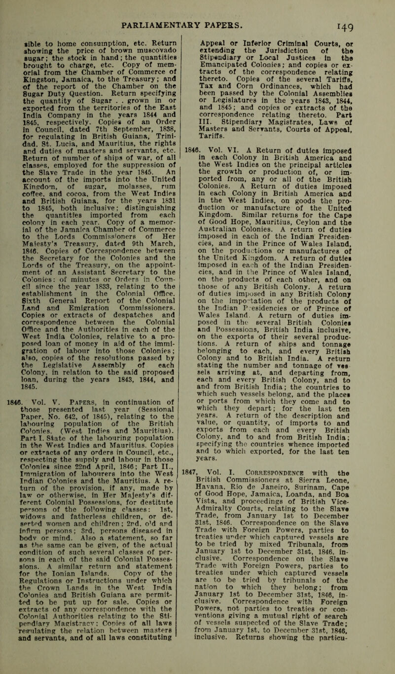 Bible to home consumption, etc. Return showing the price of brown muscovado sugar; the stock in hand; the quantities brought to charge, etc. Copy of mem- orial from the Chamber of Commerce of Kingston, Jamaica, to the Treasury; and of the report of the Chamber on the Sugar Duty Question. Return specifying the quantity of Sugar . . grown in or exported from the territories of the East India Company in the years 1844 and 1845, respectively. Copies of an Order in Council, dated 7th September, 1838, for regulating in British Guiana, Trini- dad. St. Lucia, and Mauritius, the rights and duties of masters and servants, etc. Return of number of ships of war, of all classes, employed for the suppression of the Slave Trade in the year 1845. An account of the imports into the United Kingdom, of sugar, molasses, rum coffee, and cocoa, from the West Indies and British Guiana, for the years 1831 to 1845, both inclusive; distinguishing the quantities imported from each colony in each year. Copy of a memor- ial of the Jamaica Chamber of Commerce to the Lords Commissioners of Her Maiesty’s Treasury, dated 9th March, 1846. Copies of Correspondence between the Secretary for the Colonies and the Lo^ds of the Treasury, on the appoint- ment of an Assistant Secretary to the Colonies: of minutes or Orders in Coun- cil since the year 1833, relating to the establishment in the Colonial Office. Sixth General Report of the Colonial Land and Emigration Commissioners. Copies or extracts of despatches and correspondence between the Colonial Office and the Authorities In each of the West India Colonies, relative to a pro- posed loan of money in aid of the immi- gration of labour into those Colonies; also, copies of the resolutions passed by the Legislative Assembly of each Colony, in relation to the said proposed loan, during the years 1843, 1844, and 1845. 1846. Vol. V. Papers, In continuation of those presented last year (Sessional Paper. No. 642, of 1845), relating to the labouring population of the British Co’onies. (West Indies and Mauritius). Part I. State of the labouring population in the West Indies and Mauritius. Copies or ext’-acts of any oi-ders in Council, etc., respecting the supply and labour in those Colonies since 22nd April, 1846; Part II., Immigration of labourers into the West Indian Co’onies and the Mauritius. A re- turn of the provision, if any, made by law or otherwise, in Her Majesty’s dif- ferent Colonial Possessions, for destitute persons of the following classes; 1st, widows and fatherless children, or de- serted women and children ; 2nd. oM and Infirm persons; 3rd, persons diseased in bodv or mind. Also a statement, so far as the same can be given, of the actual condition of such several classes of per- sons in each of the said Colonial Posses- sions. A similar return and statement for the Ionian Islands. Copy of the Regulations or Instructions under which the Crown Lands in the West India Co’onies and British Guiana are permit- ted to be put up for sale. Copies or extracts of any correspondence with the Co’onial Authorities relating to the Sti- pendiary Magistracy: Copies of all laws reeulating the relation between masters and servants, and of all laws constituting 149 Appeal or Inferior Criminal Courts, or extending the Jurisdiction of th® Stipendiary or Local Justices in the Emancipated Colonies; and copies or ex- tracts of the correspondence relating thereto. Copies of the several Tariffs, Tax and Corn Ordinances, which had been passed by the Colonial Assemblies or Legislatures in the years 1843, 1844, and 1845; and copies or extracts of the correspondence relating thereto. Part III. Stipendiary Magistrates, Laws of Masters and Servants, Courts of Appeal. Tariffs. 1846. Vol. VI. A Return of duties Imposed in each Colony in British America and the West Indies on the principal articles the growth or production of, or im- ported from, any or all of the British Colonies. A Return of duties Imposed In each Colony in British America and in the West Indies, on goods the pro- duction or manufacture of the United Kingdom. Similar returns for the Cape of Good Hope, Mauritius, Ceylon and the Australian Colonies. A return of duties imposed in each of the Indian Presiden- cies, and in the Prince of Wales Island, on the productions or manufactures of the United Kingdom. A return of duties imposed in each of the Indian Presiden- cies, and in the Prince of Wales Island, on the products of each other, and on those of any British Colony, A return of duties imposed in any British Colony on the impo'tation of the products of the Indian Pcesidencies or of Prince of Wales Island. A return of duties im- posed in the several British Colonies and Possessions, British India inclusive, on the exports of their several produc- tions. A return of ships and tonnage belonging to each, and every British Colony and to British India. A return stating the number and tonnage of ves sels arriving at, and departing from, each and every British Colony, and to and from British India; the countries to which such vessels belong, and the places or ports from which they come and to which they depart; for the last ten years. A return of the description and value, or quantity, of imports to and exports from each and every British Colony, and to and from British India; specifying the countries whence imported and to which exported, for the last ten years. 1847, Vol. I. Correspondence with the British Commissioners at Sierra Leone, Havana. Rio de Janeiro, Surinam, Cape of Good Hope, Jamaica, Loanda, and Boa Vista, and proceedings of British Vice- Admiralty Courts, relating to the Slave Trade, from January 1st to December 31st, 1846. Correspondence on the Slave Trade with Foreign Powers, parties to treaties u^der which captured vessels are to be tried by mixed Tribunals, from January 1st to December 31st, 1846, In- clusive. Correspondence on the Slave Trade with Foreign Powers, parties to treaties under which captured vessels are to be tried by tribunals of the nation to which they belong; from January 1st to December 31st, 1846, in- clusive. Correspondence with Foreign Powers, not parties to treaties or con- ventions giving a mutual right of search of vessels suspected of the Slave Trade; from January 1st. to December 31st, 1846. inclusive. Returns showing the particu-