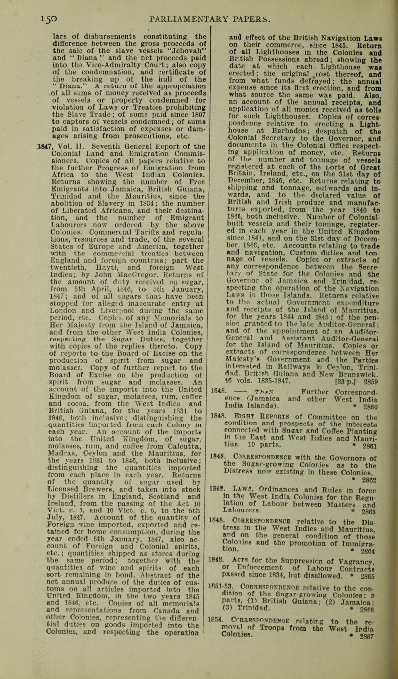 lars of disbursements constituting the difference between the gross proceeds of the sale of the slave vessels “Jehovah” and “ Diana ” and the net proceeds paid into the Vice-Admiralty Court; also copy of the condemnation, and certificate of the breaking up of the hull of the “ Diana.” A return of the appropriation of all sums of money received as proceeds of vessels or property condemned for violation of Laws or Treaties prohibiting the Slave Trade; of sums paid since 1807 to captors of vessels condemned; of sums paid in satisfaction of expenses or dam- ages arising from prosecutions, etc. 1847, Vol. II. Seventh General Report of the Colonial Land and Emigration Commis- sioners. Copies of all papers relative to the further Progress of Emigration from Africa to the West Indian Colonies. Returns showing the number of Free Emigrants into Jamaica, British Guiana, Trinidad and the Mauritius, since the abolition of Slavery in 1834; the number of Liberated Africans, and their destina- tion, and the number of Emigrant Labourers now ordered by the above Colonies. Commei-cial Tariffs and regula- tions, resources and trade, of the several States of Europe and America, together with the commercial treaties between England and foreign countries; part the twentieth, Hayti, and foreign West Indies; by John MacGregor. Returns of the amount of duty received on sugar, from 5th April, 1846, to 5th January, 1847; and of all sugars that have been stopped for alleged inaccurate entry at London and Liverpool during the same period, etc. Copies of any Memorials to Her Majesty from the Island of Jamaica, and from the other West India Colonies, respecting the Sugar Duties, together with copies of the replies thereto. Copy of reports to the Board of Excise on the j production of spirit from sugar and molasses. Copy of further report to the Board of Excise on the production of spirit from sugar and molasses. An account of the imports into the United Kingdom of sugar, molasses, rum, coffee and cocoa, from the West Indies and British Guiana, for the years 1831 to 1846, both inclusive; distinguishing the quantities imported from each Colony in each year. An account of the imports into the United Kingdom, of sugar, molasses, rum, and coffee from Calcutta, Madras, Ceylon and the Mauritius, for the years 1831 to 1846, both inclusive; distinguishing the quantities imported from each place in each year. Returns of the quantity of sugar used by Licensed Brewers, and taken into stock by Distillers in England, Scotland and Ireland, from the passing of the Act 10 Viet. c. 5, and 10 Viet. c. 6, to the 5th July, 1847. Account of the quantity of Foreign wine imported, exported and re- tained for home consumption, during the year ended 6th January, 1847, also ac- count of Foreign and Colonial spirits, etc.; quantities shipped as stores during the same period; together with the quantities of v/ine and spirits of each soH remaining in bond. Abstract of the net annual produce of the duties of cus- toms on all articles imported into the United Kingdom, in the two years 1845 and 1846, etc. Copies of all memorials and representations from Canada and other Colonies, representing the differen- tial duties on goods imported into the Colonies, and respecting the operation and effect of the British Navigation Laws on their commerce, since 1845. Return of all Lighthouses in the Colonies and British Possessions abroad; showing the date at which each Lighthouse was erected; the original ^cost thereof, and from what funds defrayed; the annual expense since its first erection, and from what source the same was paid. Also, an account of the annual receipts, and application of all monies received as tolls for such Lighthouses. Copies of corres- pondence relative to erecting a Light- house at Barbados; despatch of the Colonial Secretary to the Governor, and documents in the Colonial Office respect- ing application of money, etc. Returns of the number and tonnage of vessels registered at each of the ports of Great Britain, Ireland, etc., on the 31st day of December, 1846, etc. Returns relating to shipping and tonnage, outwards and in- wards, and to the declared value of British and Irish produce and manufac- tures exported, from the year 1840 to 1846, both inclusive. Number of Colonial- built vessels and their tonnage, register- ed in each year in the United Kingdom since 1841, and on the 31st day of Decem- ber, 1846, etc. Accounts relating to trade and navigation. Custom duties and ton- nage of vessels. Copies or extracts of any correspondence between the Secre- tary of State for the Colonies and the Governor of Jamaica and Trinidad, re- specting the operation of the Navigation Laws in those Islands. Returns relative to the actual Government expenditure and receipts of the Island of Mauritius, for the years 1844 and 1845; of the pen- .sion granted to the late Auditor-General; and of the appointment of an Auditor- General and Assistant Auditor-General for the Island of Mauritius. Copies or extracts of correspondence between Her Majesty’s Government and the Parties interested in Railways in Ceylon, Trini- dad, British Guiana and New Brunswick. 46 vols. 1835-1847. [33 p.] 2859 1848. thpS Further Correspond- ence (Jamaica and other West India India Islands). * 2860 1848. Eight Reports of Committee on the condition and prospects of the interests connected with Sugar and Coffee Planting in the East and West Indies and Mauri- tius. 10 parts. * 2861 1848. Correspondence with the Governors of the Sugar-growing Colonies as to the Distress now existing in these Colonies. • 2862 1848. Laws, Ordinances and Rules in force in the West India Colonies for the Regu- lation of Labour between Masters and Labourers. * £868 1848. Correspondence relative to the Dis- tress in the West Indies and Mauritius, and on the general condition of those Colonies and the promotion of Imraigra.- tion. « 2864 1848. Acts for the Suppression of Vagranev, or Enforcement of Labour Contracts passed since 1834, but disallowed. • 2865 1851^53. CORRESPONDENOE relative to the con- dition of the Sugar-growing Colonies; 8 parts, (n British Guiana; (2) Jamaica; (3) Trinidad. • £866 1854. CORRESPONDENOE relating to the re- moval of Troops from the West India Colonies, • ggg^