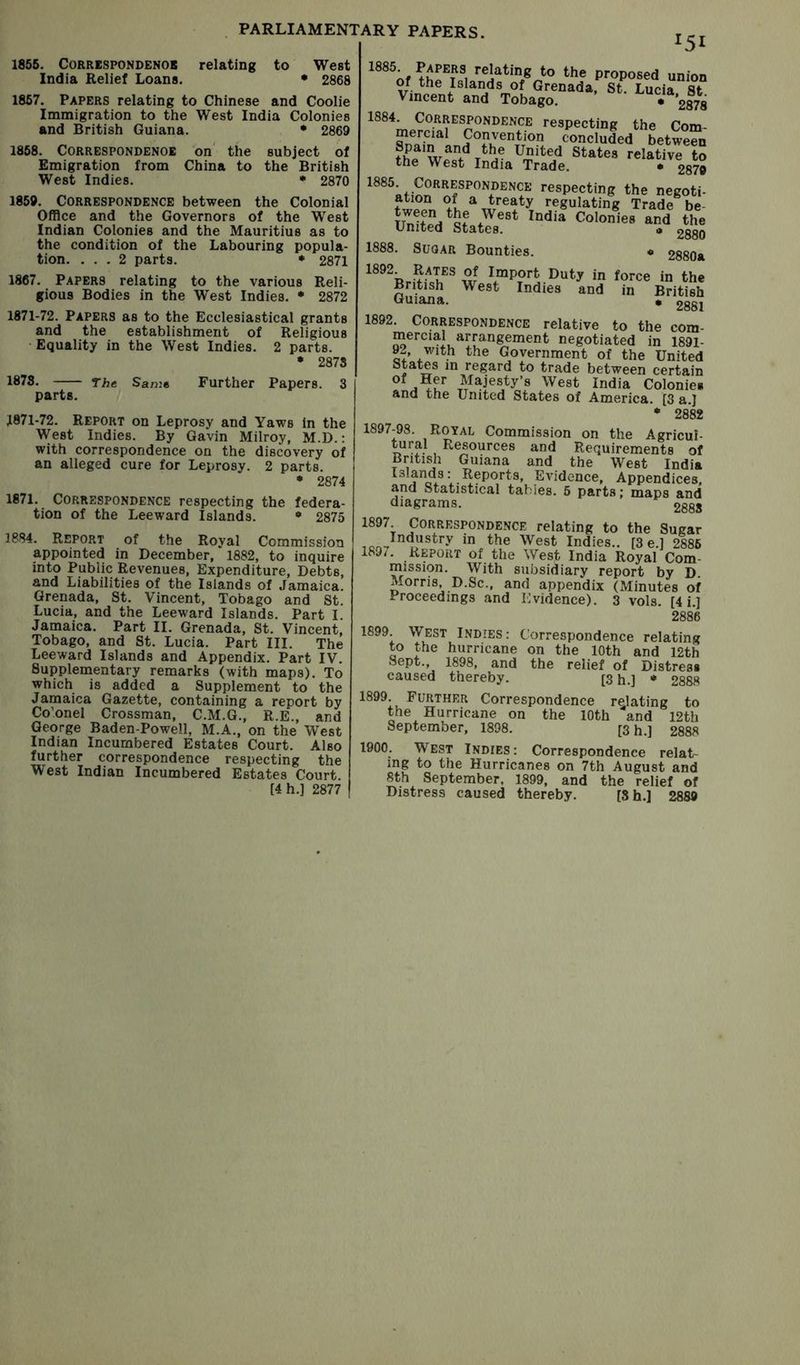 1855. CORRESPONDENOB relating to West India Relief Loans. • 2868 1857. Papers relating to Chinese and Coolie Immigration to the West India Colonies and British Guiana. * 2869 1858. Correspondence on' the subject of Emigration from China to the British West Indies. • 2870 1859. Correspondence between the Colonial Office and the Governors of the West Indian Colonies and the Mauritius as to the condition of the Labouring popula- tion. ... 2 parts. * 2871 1867. Papers relating to the various Reli- gious Bodies in the West Indies. • 2872 1871-72. Papers as to the Ecclesiastical grants and the establishment of Religious ■ Equality in the West Indies. 2 parts. • 2878 1878. The. Same Further Papers. 3 parts. J871-72. Report on Leprosy and Yaws in the West Indies. By Gavin Milroy, M.D.: with correspondence on the discovery of an alleged cure for Leprosy. 2 parts. * 2874 1871. Correspondence respecting the federa- tion of the Leeward Islands. • 2875 1884. Report of the Royal Commission appointed in December, 1882, to inquire into Public Revenues, Expenditure, Debts, and Liabilities of the Islands of Jamaica. Grenada, St. Vincent, Tobago and St. Lucia, and the Leeward Islands. Part I. Jamaica. Part II. Grenada, St. Vincent, Tobago, and St. Lucia. Part III. The Leeward Islands and Appendix. Part IV. Supplementary remarks (with maps). To which is added a Supplement to the Jamaica Gazette, containing a report by Co’onel Crossraan, C.M.G., R.E., and George Baden-Powell, M.A., on the West Indian Incumbered Estates Court. Also further correspondence respecting the West Indian Incumbered Estates Court. [4h.] 2877 I5I the proposed union Viniir,/ ^^’’^Dada, St. Lucia. St Vincent and Tobago. • £878 respecting the Com- slfafn i concluded between thP wf United States relative to the West India Trade. • £879 respecting the negoti- regulating Trade be- Colonies and the United States. « £^q 1888. Sugar Bounties. * 2880a w \“Port Duty in force in the British West Indies and in British Guiana. • gggi 1892. Correspondence relative to the com- mercial arrangement negotiated in 1891- 92, with the Government of the United States in regard to trade between certain Colonies and the United States of America. [3 a.J • 2882 1897-98. Royal Commission on the Agricul- tural Resources and Requirements of British Guiana and the West India Islands: Reports, EAudence, Appendices and Statistical tables. 5 parts; maps and diagrams. gggj 1897 Correspondence relating to the Sugar the West Indies.. [3 e.l 2886 189/. Report of the West India Royal Com- mission. With subsidiary report by D Morris D.Sc., and appendix (Minutes of Proceedings and ICvidence). 3 vols. [4 i.] 2886 1899 West Indies: Correspondence relating to the hurricane on the 10th and 12th Sept., 1898, and the relief of Distress caused thereby. [3 h.] * 2888 1899, Further Correspondence relating to the Hurricane on the 10th and 12th September, 1898. [3 h.] 2888 1900. West Indies: Correspondence relat- ing to the Hurricanes on 7th August and 8th September, 1899, and the relief of Distress caused thereby. [Sh,] 2889