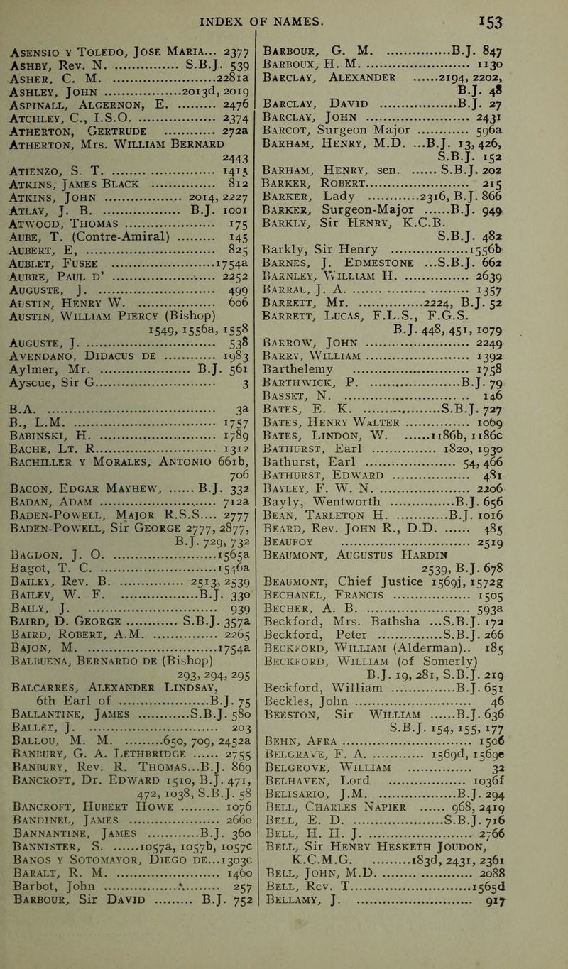 Asensio y Toledo, Jose Maria... 2377 Ashby, Rev. N S.B.J. 539 Asher, C. M 2281a Ashley, John 2013(3,2019 Aspinall, Algernon, E 2476 Atchley, C., I.S.O 2374 Atherton, Gertrude 272a Atherton, Mrs. William Bernard 2443 Atienzo, S T 14^5 Atkins, James Black 812 Atkins, John 2014,2227 Atlay, J. B B.J. 1001 Atwood, Thomas 175 Aube, T. (Contre-Amiral) 145 Aubert, E, 825 Aublet, Fusee 1754a Aubre, Paul d’ 2252 Auguste, J 499 Austin, Henry W 606 Austin, William Piercy (Bishop) 1549. 1556a,1558 Auguste, J 538 Avend.\no, Didacus de 1983 Aylmer, Mr B.J. 561 Ayscue, Sir G 3 B.A 3a B., L.M 1757 Babinskt, H 1789 Bache, Lt. R 131?. Bachiller y Morales, Antonio 661 b, 706 Bacon, Edgar Mayhew, B.J. 332 Badan, Adam 712a Baden-Powell, Major R.S.S.... 2777 Baden-Powell, Sir George 2777, 2877, B.J. 729> 732 Bagdon, j. O 1565a Bagot, T. C 1546a Bailey, Rev. B 2513,2539 Bailey, W. F B.J. 330 Baily, j 939 Baird, D. George S.B.J. 357a Baird, Robert, A.M 2265 Bajon, M 1754a Balbuena, Bernardo de (Bishop) 293, 294, 295 Balcarres, Alexander Lindsay, 6th Earl of B.J. 75 Ballantine, James S.B.J. 580 Ballet, J 203 Ballou, M. M 650, 709, 2452a Banbury, G. A. Lethbridge 2755 Banbury, Rev. R. Thomas...B.J. 869 Bancroft, Dr. Edward 1510, B.J. 471, 472, 1038, S.B.J. 58 Bancroft, Hubert Howe 1076 Bandinel, James 2660 Bannantine, James B.J. 360 Bannister, S 1057a, 1057b, 1057c Banos y Sotomayor, Diego de... 1303c Baralt, R. M 1460 Barbot, John .*. 257 Barbour, Sir David B.J. 752 Barbour, G. M B.J. 847 Barboux, H. M 1130 Barclay, Alexander 2194, 2202, B.J. 48 Barclay, David B.J. 27 Barclay, John 2431 Barcot, Surgeon Major 596a Barham, Henry, M.D. ...B.J. 13,426, S.B.J. 152 Barham, Henry, sen S.B.J. 202 Barker, Robert 215 Barker, Lady 2316, B.J. 866 Barker, Surgeon-Major B.J. 949 Barkly, Sir Henry, K.C.B. S.B.J. 482 Barkly, Sir Henry 1556b Barnes, J. Edmestone ...S.B.J. 662 Barnley, VviLLiAiVi H 2639 Barral, j. a 1357 Barrett, Mr 2224, B.J. 52 Barrett, Lucas, F.L.S., F.G.S. B.J. 448, 451, 1079 Barrow, John 2249 Barry, William 1392 Bartheleiny 1758 Barthwick, P B.J. 79 Basset, N 146 Bates, E. K S.B.J. 727 Bates, Henry Walter 1069 Bates, Lindon, W iiS6b, ii86c Bathurst, Earl 1820, 1930 Bathurst, Earl 54,466 Bathurst, Edward 481 Bayley, F. W. N 2206 Bayly, Wentworth B.J. 656 Bean, Tarleton H B.J. 1016 Beard, Rev. John R., D.D 485 Beaufoy 2519 Beaumont, Augustus Hardin 2539, B.J. 678 Beaumont, Chief Justice i569j, i572g Bechanel, Francis 1505 Becher, a. B 593a Beckford, Mrs. Bathsha ...S.B.J. 172 Beckford, Peter S.B.J. 266 Beckford, William (Alderman).. 185 Beckford, William (of Somerly) B.J. 19, 281, S.B.J. 219 Beckford, William B.J. 651 Beckles, John 46 Beeston, Sir William B.J. 636 S.B.J. 154, 155, 177 Behn, Afra 1506 Belgrave, F. a i569d, 1569c Belgrove, William 32 Belhaven, Lord io36f Belisario, J.M B.J. 294 Bell, Charles Napier 968, 2419 Bell, E. D S.B.J. 716 Bell, H. H. J 2766 Bell, Sir Henry Hesketh Joudon, K.C.M.G 183d, 2431, 2361 Bell, John, M.D 2088 Bell, Rev. T 1565(1 Bellamy, J 917^