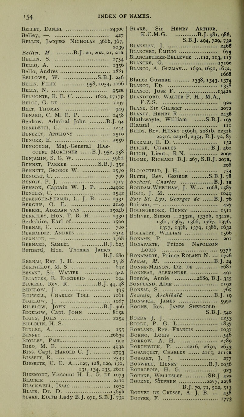 Bellet, Daniel . Beliey, — 427 Bellin, Jacques Nicholas 366b, 367, 2039 Beilin, M ...B.J. 20, 20a, 21, 2ia Bellin, S 1754 Bello^ a 1356 Bello, Andres 18S1 Bellows, W S.B.J. 246 Bellv., Felix 958, 1054, 1066 Belly^ N 952a Belmonte, B. E. C 1610, 1717P Belot, G. de 1097 Belt, Thomas 949 Benakd, C. M. E. P 1458 Benbow, Admiral John B.J. 94 Beneueiti, C 124.4 Benezet, Anthony 2510 Benger, E -?55D Bengough, Maj.-General Har- couRT Mortimer BJ. 952,958 Benjamin, S. G. W 596d Bennet, Parker S.B.J. 352 Bennett, George W 15/0 Benoist, C 796 Benoit, P. J 1717 Benson, Captain W. J. P 2490c Bentley, C 1542 Berenger-Ferauu, L. J. B 2331 Bergius, O. E 2149 Berkel, Adriaan van 1504b Berkeley, Hon. T. B. FI 2330 Berkshire, Earl of 1500 Bernab, C 700 Bernaldez, Andres 2314 Bernard, — 1/68 Bernard, Samuei B.J. 625 Bernard, Hon. Thomas James B.J. 680 Bernau, Rev. J. H 15 ^8 Berthelot, M. S 642 Besant, Sir Walter 94a Bl'lances, R. Emetekio (394 Bickell, Rev. R B.J. 44, 48 Bidelow, j 495 Bidwell, Charles Toll 1061 Bigelow, J 1087 Bigelow, John B.J. 306 Bigelow, Capt. John 815a Biggs, John 2254 Billouin, li. S. Binger, a 155 Binney ,2663a Biolley, Paul 992 Bird, M. B 493a Biss, Capt. Harold C. J 2793 Bissett, R 2549 Bissette, C. C. a....127, 128, 129, 130, 134, i35> 2611 Bizemont, Viscount H. L. G. de 1073 Blackie 2410 Blackwell, Isaac 1030 Blair, Dr, D 1565b Blake, Edith Lady B.J. 971, S.B.J. 730 Bl.ake, Sir Henry Arthur, K.C.M.G B.J. 981, 986, S.B.J. 494, 729, 73* Blaksley, j 246(5 Blanchet, Emilio 673 Blanchetiere-Bellevue ...112, 113, 117 Blancke, G 1716c Blanco, A. Guzman... 1650, 1651, 1652, 1668 Blanco Guzman 1338, i343> 1374 Blanco, Ed 1358 Blanco, Jose F 1342a Blandford, Walter F. H., M.A., F.Z.S 922 Blane, Sir Gilbert 2072 Blaney, FIenry R 2436 Blathwayte, William S.B.J. 197 Blauzel iii Bleby, Rev. Henry 1569b, 2281b, 2231b 2231C, 223id, 2354, B.J. 72, 87 Blerald, E. D. ' 152 Blicke, Charles B.J. 461 Bligh, Lieut., R.N 2090 Blome, Richard B.J. 267, S.B.J. 207a, 208 Bloomfield, J. H 754 Blyth, Rev. George S.B.J. 78 Bochart, Charles B.J. it Boddam-Whetham, j. W.... 1068, 1587 Bodu, j. M 1649 Bois St. Lys, Georges de B.J. Boisson, — • 427 Bolingbroke, Henry 1511 Bolivar,. Simon ..,1332a, 1332b, 1342a, 1361, 13655 1366, 1367, 1376, 13775 13785 13795 1386, 1632 Bollaert, William i^66 Boname, P 201 Bonaparte, Prince Napoleon Louis 937b Bonaparte, Prince Roland N. ... 1726 Bonne, M B.J. 24 Bonne-Maison, Dr. de 2681 Bonneau, Alexandre 491 Bonnie, Annie 2689, B.J. 355 Bonpland, Aime 1192 Bonsal, S 765 Bontein, Archibald B.J. 19 Bonwick, James 599a Boone, Rev. James Shergold S.B.J. 540 Borda j. j 1253 Borde, P. G. L 1837 Borland, Rev. Francis 1037 Borno, Louis 546 Borrow, A. H 2789 Borthwick, P 2216, 2650, 2653 Bosanquet, Charles 2115, 2115a Bossart, j. j 277 Boswell, Henry B.J, 1056 Bourgeois, H. G 923 Bourke, Wellesley SB.J. 422 Bourne, Stephen 2277, 2278 BJ. 705715512,513 Bouvet de Cresse, A. J. B. ... 458 Bouyer, F 1773