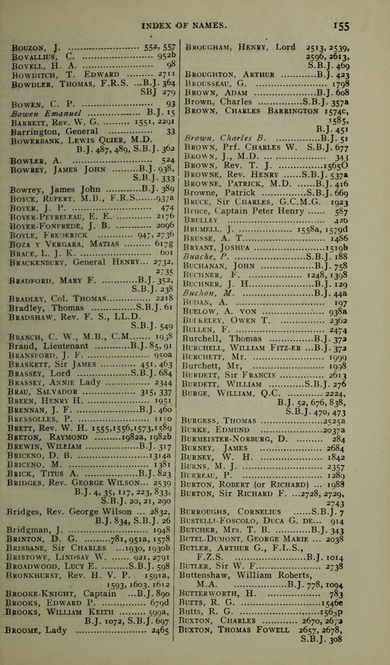 BouzoN, J. 552j 557 Bovallius, C 952b Bovell, H. a 98 Bowditch, T. Edward 2711 Bowdler, Thomas, F.R.S. ...B.J. 364 SBJ 279 Bowen, C. P 93 Bowen Emanuel B.J. 15 Barrett, Rev. W. G i55^’ Barrington, General 33 Bowerb.ank, Lewis Quier, M.D. B.J. 487, 489, S.B.J. 362 Bowler, A 5^4 Bowrey, James John B.J. 938, S.B.J. 333 Bowrey, James John B.J. 389 Boyce, Rupert, M.B., F.R.S 937a Boyer, J. P 474 Boyek-Peyreleau, E. E. 2176 Boyer-Fonfrede, J. B 2096 Boyle, Frederick 947» 2736 Boza y Vergara, Matias 617g Brace, L. J. K 601 Brackenbury, General Henry... 2732, 2735 Bradford, Mary F B.J. 352, S.B.J. 238 Bradley, Col. Thomas 2218 Bradley, Thomas — S.B.J. 61 Bradshaw, Rev. F. S., LL.D. S.B.J. 549 Branch, C. W., M.B., C.M 1938 Brand, Lieutenant B.J. 85, 91 Bransford, j. F 950a Braskett, Sir J.ames 451,463 Brassey, Lord S.B.J. 684 Bkassey, Annie Lady 2344 Brau, Salvador 315, 337 Breen, Henry H 1951 Brennan, J. F B.J. 460 Bressolles, P 1150 Brett, Rev. W. H. i555»i556,i573>LS89 Breton, Raymond 1982a, 1982b Brewin, William B.J. 317 Briceno, D. B 1314a Briceno, M 1381 Brick, Titus A B.J. 823 Bridges, Rev. George Wilson... 2539 B.J. 4, 3S> ”7. 223, 833, S.B.J. 20, 21, 290 Bridges, Rev. George Wilson ... 2832, B.J. 834, S.B.J. 26 Bridgman, J 1948 Brinton, B. G —781, 951a, 1578 Brisbane, Sir Charles ...1930, 1930b Bristowe, Lindsay W 921,2791 Bro.adwood, Lucy E S.B.J. 598 Bronkhurst, Rev. H. V. P. 1591a, 1593, 1603,i6i2 Brooke-Knight, Captain ...B.J. 890 Brooks, Edward P 67qd Brooks, Wiluai^ Keith 599a, B.J. 1072, S.B.J. 697 Broome, Lady 2465 Brougham, Henry, Lord 2513,2539, 2596, 2613, S.B.J. 469 Broughton, Arthur B.J. 423 Brousseau, G 1798 Brown, Adam B.J. 608 Brown, Charles S.B.J. 357a Brown, Charles Barrington 1574c, ^585* B.J. 451 Brown, Charles B B.J. 51 Brown, Prf. Charles W. S.B.J. 677 Brown, J., M.D 343 Brown, Rev. T. J 15656 Browne, Rev. Henry S.B.J. 537a Browne, Patrick, M.D B.J. 416 Browne, Patrick S.B.J. ^9 Bruce, Sir Charles, G.C.M.G. 1923 Bruce, C.'aptain Peter Henry 587 Brulley 420 Brumell, j 1558a, i579d Brusse, a. T 14S6 Bryant, Joshua 1519b Buache, P S.B.J. 188 Buchanan, John B.J. 758 Buchner, F 1248, 139S Buchner, J. H B.J. 129 BucJion, M B.J. 44a Budan, a 197 Buelow, a. von ;.... 938a Buikeley, Owen T 2362 Bullen, F 2474 Burchell, Thomas B.J. 372 Burchell, William Fitz-er ...B.J. 372 Burchett, Mr 1999 Burchett, Mr, 1998 Burdett, Sir Francis 2613 Burdett, William S.B.J. 276 Burge, William, Q.C 2224, B.J. 52, 676, 838, S.B.J. 470, 473 Burgess, Thomas 2525a Burke, Edmund 2037a Burmeister-Norburg, D 284 Burney, James 2684 Burney, W. H 1842 Burns, M. J 2357 Burreau, P 1289 Burton, Robert (or Richard) ... 1988 Burton, Sir Richard F. ...2728,2729, 2743 Burroughs, Cornelius S.B.J. 7 Bustellt-Foscolo, Duca G. de... 914 Butcher, Mrs. T. B B.J. 343 Butel-Dumont, George Marie ... 2038 Butler, Arthur G., F.L.S., F.Z.S B.J. 1014 Butler, Sir W. F 2738 Buttenshaw, William Roberts, M.A B.J. 778, 1094 Butterworth, H 783 Butts, R. G 1546c Butts, R. G 1564P Buxton, Charles 2670,26/2 Buxton, Thomas Fowell 2657, 2678, S.B.J. 308