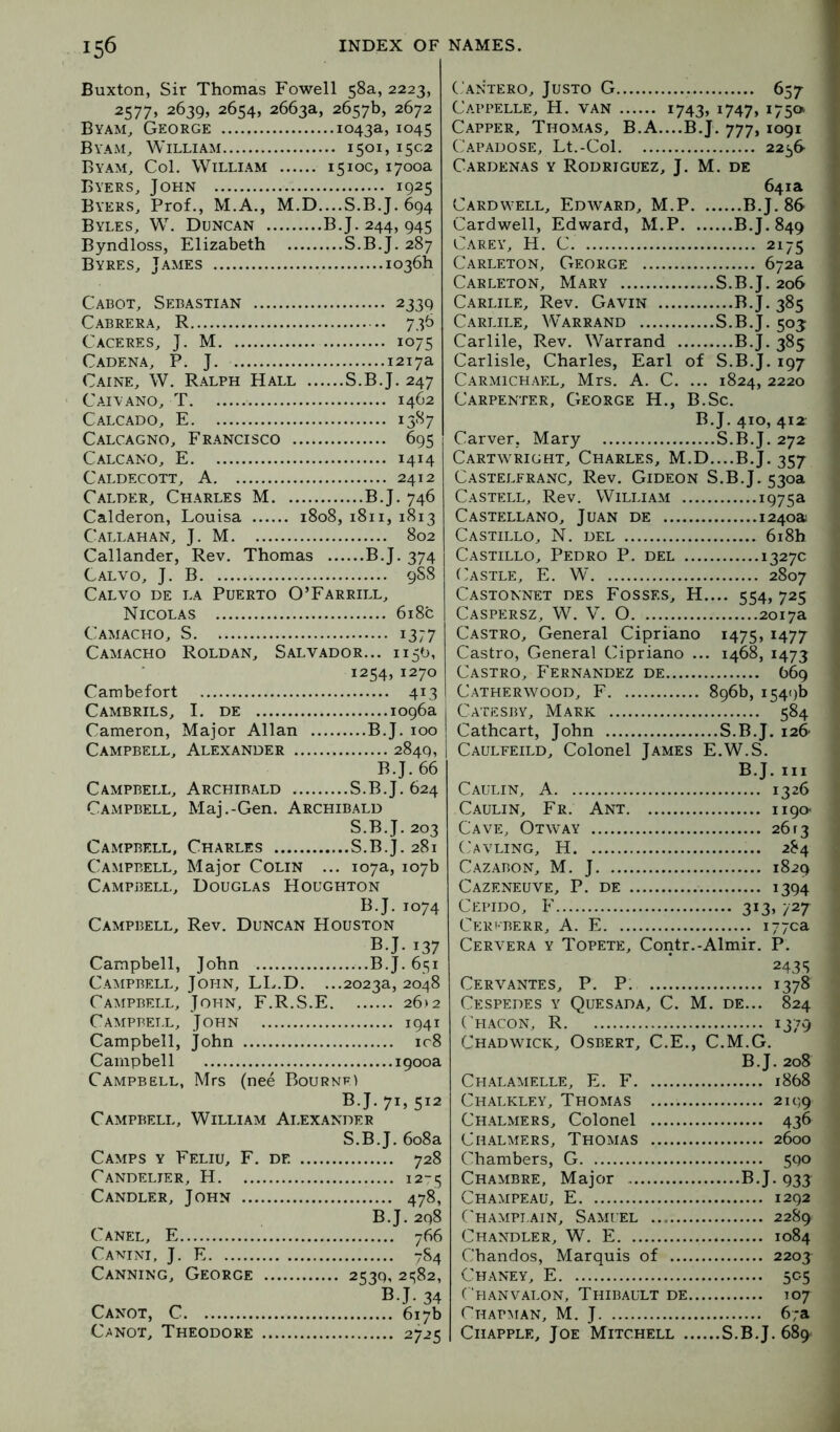 Buxton, Sir Thomas Fowell 58a, 2223, 2577, 2639, 2654, 2663a, 2657b, 2672 Byam^ George 1043a, 1045 Byam, William 1501, 1502 Byam, Col. William 1510c, 1700a Byers, John 1925 Byers, Prof., M.A., M.D....S.B.J. 694 Byles, W. Duncan B.J. 244, 945 Byndloss, Elizabeth S.B.J. 287 Byres, James 1036b Cabot, Sebastian 2339 Cabrera, R 736 Caceres, J. M 1075 Cadena, P. J. 1217a C.AiNE, W. Ralph Hall S.B.J. 247 Caiyano, T 1462 Calcado, E 1587 Calcagno, Francisco 695 Calcano, E 1414 Caldecott, A 2412 Calder, Charles M B.J. 746 Calderon, Louisa 1808, 1811, 1813 Callahan, J. M 802 Callander, Rev. Thomas B.J. 374 Calvo, j. B 9SS Cal VO de la Puerto O’Farrill, Nicolas 6i8c Camacho, S 1377 Camacho Roldan, Salvador... 1150, 1254, 1270 Cambefort 413 Cambrils, I. DE 1096a Cameron, Major Allan B.J. 100 Campbell, Alexander 2849, B.J. 66 Campbell, Archibald S.B.J. 624 Campbell, Maj.-Gen. Archibald S.B.J. 203 Campbell, Charles S.B.J. 281 Campbell, Major Colin ... 107a, 107b Campbell, Douglas Houghton B.J. 1074 Campbell, Rev. Duncan Houston B.J. 137 Campbell, John B.J. 651 Campbell, John, LL.D. ...2023a, 2048 Campbell, John, F.R.S.E 26)2 Campbell, John 1941 Campbell, John ic8 Campbell 1900a Campbell, Mrs (nee Bournf4 B.J. 71, 512 Campbell, William Ai.exander Camps y Feliu, F. de ... Candelier, H S.B.J. 608a 728 12*^ Candler, John Canel, E 478, B.J. 2q8 766 Canini, j. E Canning, George Canot, C Canot, Theodore 7S4 B.J. 34 C.antero, Justo G 657 Cappelle, H. van 1743, 1747, 175a Capper, Thomas, B.A....B.J. 777, 1091 Capadose, Lt.-Col 2256- Cardenas y Rodriguez, J. M. de 641a Cardwell, Edward, M.P B.J. 86 Cardwell, Edward, M.P B.J. 849 Carey, H. C 2175 Carleton, George 672a Carleton, Mary S.B.J. 206 Carlile, Rev. Gavin B.J. 385 Carlile, Warrand S.B.J. 50^ Carlile, Rev. Warrand B.J. 385 Carlisle, Charles, Earl of S.B.J. 197 Carmichael, Mrs. A. C. ... 1824, 2220 Carpenter, George H., B.Sc. B.J. 410, 412: Carver, Mary S.B.J. 272 Cartwright, Charles, M.D....B.J. 357 Castelfranc, Rev. Gideon S.B.J. 530a Castell, Rev. William 1975a Castellano, Juan de 1240a Castillo, N. del 6i8h Castillo, Pedro P. del 1327c (astle, E. W 2807 Castonnet des Fosses, H.... 554, 725 Caspersz, W. V. 0 2017a Castro, General Cipriano 1475, 1477 Castro, General Cipriano ... 1468, 1473 Castro, Fernandez de 669 Catherwood, F 896b, 1549b Catesby, Mark 584 Cathcart, John S.B.J. 126 Caulfeild, Colonel James E.W.S. B.J. Ill Caulin, a 1326 Caulin, Fr. Ant ii9o< Cave, Otway 26 r3 Cavling, H 284 Cazabon, M. j 1829 Cazeneuve, P. de 1394 Cepido, F 313. 727 Ct-:ri-berr, a. E i77ca Cervera y Topete, Contr.-Almir. P. 2435 Cervantes, P. P. 1378 Cespedes y Quesada, C. M. de... 824 Chacon, R 1379 Chadwick, Osbert, C.E., C.M.G. B.J. 208 Chalamelle, E. F 1868 Chalkley, Thomas 2199 Chalmers, Colonel 436 Chalmers, Thomas 2600 Chambers, G 590 Chambre, Major B.J. 933 Champeau, E 1292 Champi.ain, Samuel 2289 Chandler, W. E 1084 Chandos, Marquis of 220J Chaney, E 505 Thanvalon, Thibault de 107 Chapman, M. J 6;a CiiAPPLE, Joe Mitchell S.B.J. 689