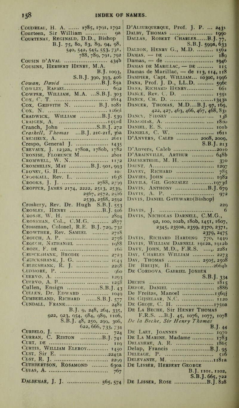 COUDREAU, H. A 1785, 17OIJ 1792 } Courteen, Sir William 9a | Courtenay, Reginald, D.D., Bishop , B-J- 75» 80, 83, 89, 94, 98, I 540, 542, 545> 553> 731 > 1 788, 789, 791, 792 ! Cousin d’Avai 434b j Cousins, Herbert Henry, M.A. ' B.J. 1093, I S.B.J. 390, 393, 406 ! Cowan, David B.J. 85a! Cowley, Rafael 692 | CowPER, William, M.A. ...S.B.J. 303 ; Cox, C. T 1614 Cox, Griffith N B.J. 1081 1 Cox, N l iboi I Cradwick, William B.J. 539 ! Ckaigen, a ■ Cranch, John S.B.J. 272 I Craskell, Thomas ...B.J. 2ic-2if, 36a ; Cremieux, a 261T j Crespo, General J 1435 Crevaux, j. 1232a, 1780a, 1780b, 1782 Cronise, Florence M 2S01 I Cromwell, W. N 1172 ' Crommelin, May B.J. 901, 993 Ceoney, G. H 10. Ckookall, Rev. L 163S Crooks, J. J 278S, 2799 Cropper, James 2174, 2222, 2513, 2539, 2567, 2572, 2586 2539, 2568, 2592 Croskery, Rev. Dr. Hugh S.B.J. 553 Crosley, Henry B.J. 506 Crosse, W. H 2804 Crossman, Col., C.M.G 2877 Crossman, Colonel, R.E. B.J. 729, 732 Crowther, Rev. Samuel ... 2718 Crouch, A. P 2756 Crouch, Nathanl?:l 1988 Croze, F. de i(S6 Cruicksfiank, Brodie 2723 Cruickshank, j. G iC4\ Cruikshank, R. j 2298 Cudmore, P .960 r UERVO. A 1293 Cuervo, A. P 1258 Cullen, Ensign S.B.J. 43 Culi.en, Dr. Edward 1049 Cumberland, Richard S.B.J. 577 CuNDALL, Frank 2481 B.J. 9, 248, 264, 335, 922, 923, 054, 984, 989, 1106, S.B.J. 48, 250, 299, 306, 622, 666, 733, 734 CURBELO, J 724 Curran, C. Ribton B.J. 741 Curt, de uq Curtis, William Eleroy 1450 Cust, Sir E 2243a CUST, R. J 2299 CUTHBERTSON, RoSAMOND 630a CUYAS, A 767 565.574 i D’Aleurquerque, Prof. J. P. ... 2431 Dalby, Thomas 1990 Dallas, Robert Charles B.J. 77, S.B.J. 599a, 633 Dalton, IIenry G., M.D 1562 Dam AS. — DE 189 Damas, — de 194b Damas de Marillac, — de 115 Damas de Marillac. — de 113, 114, 118 Dampier, Capt. William... 1030c, 1996 Dana, Prof. J. D., LL.D 596c Dana, Richaig) Henry 661 Dance, Rev. C. D 1591 Dance, Ch. D 1343a Dancer, Thomas, M.D....B.J. 97, 169, 422, 427, 463, 466, 467, 468, 831 Dancy, Sidney 138 Dan(;oi^)E, a 1800 Daniel, E. S loib Daniels, C. W 1611 D’Anvers, Caleb 2008, 2009, S.B.J. 213 D'Anvers, Caleb 2010 D’Ar.ainville, Arthur 648b DAUliEKTEUTL, M. H 370 Daunt, A 1297 Davey, Richard 785 Davies, John 1982 Davila, Gil Gonzalez i973<i Davis, Anthony B.J. 679 Davis, A. P 972 Davis, Daniel Gateward(Bishop) 229 Davis, J 6 Davis, Nicholas Darnell, C.M.G., 92, 100, 102b, i8ob, 1451, 1607, 2345> 2350a, 2359, 2370, 2371, 2379.2475 Davis, Richard Harding 770, 1449 Davis, Willi.am Darnell 1912a, 1912b Davy, John, M.D., F.R.S 2281 Day, (,'harles William 2273 Day, Thomas 2505,2508 De Bruijn, H 2664b De Cordova, Gabriel Joshua S.B.J. 334 Dectus 1815 Defoe, Daniel 1886 De Freitas, Manoel 1569] De Gijselaar, N.C 1120 De Geoje, C. H 1750a De La Beche, Sir Henry Thomas F.R.S. ...B.J. 45, 1076, 1077, 1078 De la Beche, Sir Henry Thomas B.J. 44 De Laet, Joannes 1970 De La Marine, Madame 1783 Delamere, a. R 1865 Delap, P'rancis B.J. 95 Deleage, P 516 Delevante, M ii8ra De Lisser, Herbert George B.J. iioi,1102, S.B.J. 665, 722 De Lisser, Rose B.J. 828 Dalbemar, j. j.